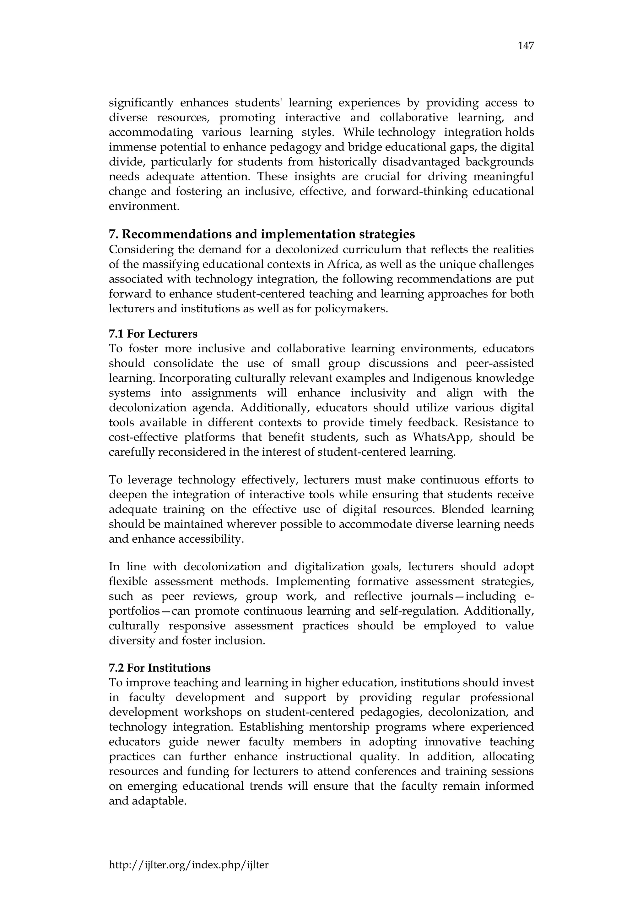 147
http://ijlter.org/index.php/ijlter
significantly enhances students' learning experiences by providing access to
diverse resources, promoting interactive and collaborative learning, and
accommodating various learning styles. While technology integration holds
immense potential to enhance pedagogy and bridge educational gaps, the digital
divide, particularly for students from historically disadvantaged backgrounds
needs adequate attention. These insights are crucial for driving meaningful
change and fostering an inclusive, effective, and forward-thinking educational
environment.
7. Recommendations and implementation strategies
Considering the demand for a decolonized curriculum that reflects the realities
of the massifying educational contexts in Africa, as well as the unique challenges
associated with technology integration, the following recommendations are put
forward to enhance student-centered teaching and learning approaches for both
lecturers and institutions as well as for policymakers.
7.1 For Lecturers
To foster more inclusive and collaborative learning environments, educators
should consolidate the use of small group discussions and peer-assisted
learning. Incorporating culturally relevant examples and Indigenous knowledge
systems into assignments will enhance inclusivity and align with the
decolonization agenda. Additionally, educators should utilize various digital
tools available in different contexts to provide timely feedback. Resistance to
cost-effective platforms that benefit students, such as WhatsApp, should be
carefully reconsidered in the interest of student-centered learning.
To leverage technology effectively, lecturers must make continuous efforts to
deepen the integration of interactive tools while ensuring that students receive
adequate training on the effective use of digital resources. Blended learning
should be maintained wherever possible to accommodate diverse learning needs
and enhance accessibility.
In line with decolonization and digitalization goals, lecturers should adopt
flexible assessment methods. Implementing formative assessment strategies,
such as peer reviews, group work, and reflective journals—including e-
portfolios—can promote continuous learning and self-regulation. Additionally,
culturally responsive assessment practices should be employed to value
diversity and foster inclusion.
7.2 For Institutions
To improve teaching and learning in higher education, institutions should invest
in faculty development and support by providing regular professional
development workshops on student-centered pedagogies, decolonization, and
technology integration. Establishing mentorship programs where experienced
educators guide newer faculty members in adopting innovative teaching
practices can further enhance instructional quality. In addition, allocating
resources and funding for lecturers to attend conferences and training sessions
on emerging educational trends will ensure that the faculty remain informed
and adaptable.
 