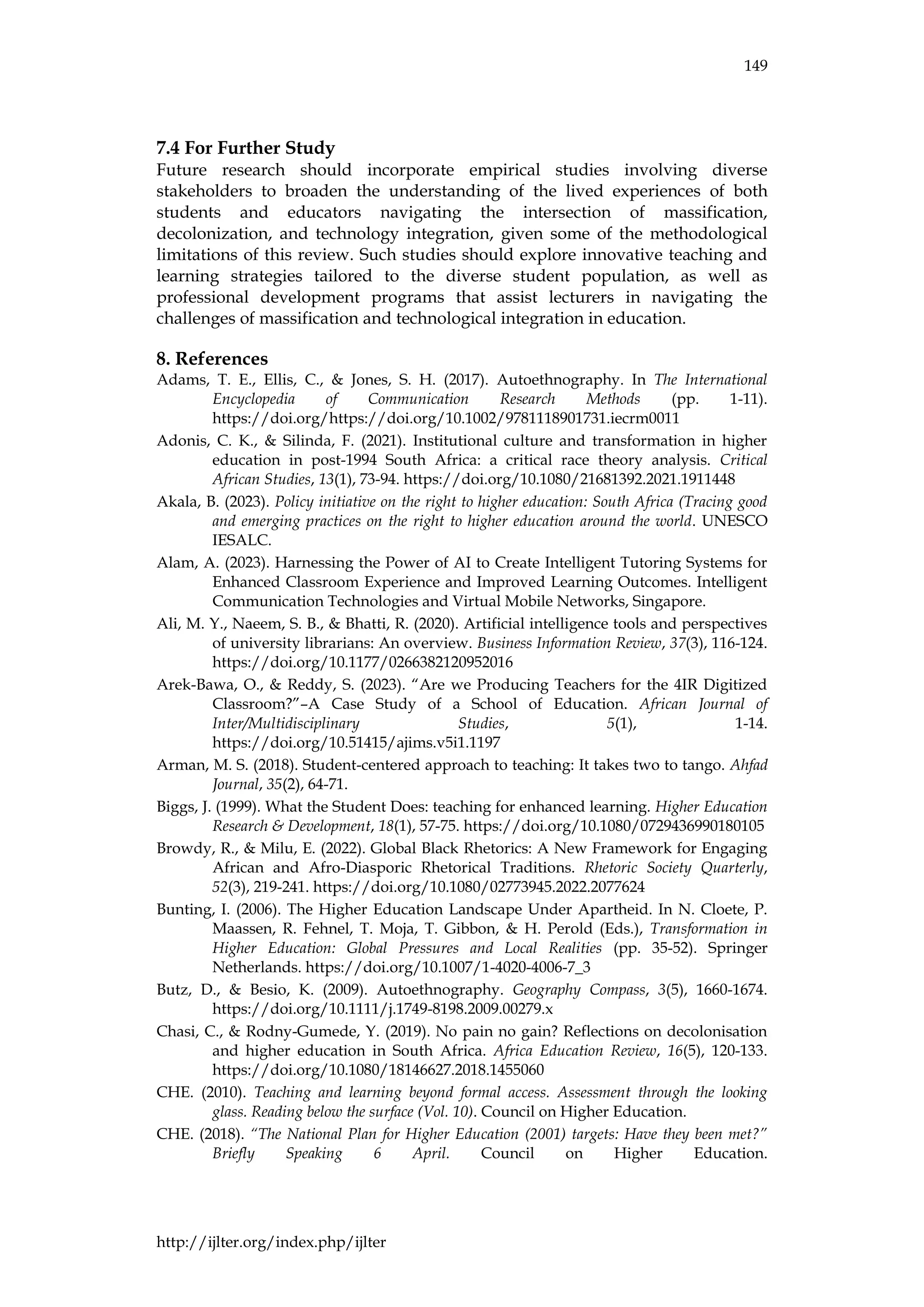 149
http://ijlter.org/index.php/ijlter
7.4 For Further Study
Future research should incorporate empirical studies involving diverse
stakeholders to broaden the understanding of the lived experiences of both
students and educators navigating the intersection of massification,
decolonization, and technology integration, given some of the methodological
limitations of this review. Such studies should explore innovative teaching and
learning strategies tailored to the diverse student population, as well as
professional development programs that assist lecturers in navigating the
challenges of massification and technological integration in education.
8. References
Adams, T. E., Ellis, C., & Jones, S. H. (2017). Autoethnography. In The International
Encyclopedia of Communication Research Methods (pp. 1-11).
https://doi.org/https://doi.org/10.1002/9781118901731.iecrm0011
Adonis, C. K., & Silinda, F. (2021). Institutional culture and transformation in higher
education in post-1994 South Africa: a critical race theory analysis. Critical
African Studies, 13(1), 73-94. https://doi.org/10.1080/21681392.2021.1911448
Akala, B. (2023). Policy initiative on the right to higher education: South Africa (Tracing good
and emerging practices on the right to higher education around the world. UNESCO
IESALC.
Alam, A. (2023). Harnessing the Power of AI to Create Intelligent Tutoring Systems for
Enhanced Classroom Experience and Improved Learning Outcomes. Intelligent
Communication Technologies and Virtual Mobile Networks, Singapore.
Ali, M. Y., Naeem, S. B., & Bhatti, R. (2020). Artificial intelligence tools and perspectives
of university librarians: An overview. Business Information Review, 37(3), 116-124.
https://doi.org/10.1177/0266382120952016
Arek-Bawa, O., & Reddy, S. (2023). “Are we Producing Teachers for the 4IR Digitized
Classroom?”–A Case Study of a School of Education. African Journal of
Inter/Multidisciplinary Studies, 5(1), 1-14.
https://doi.org/10.51415/ajims.v5i1.1197
Arman, M. S. (2018). Student-centered approach to teaching: It takes two to tango. Ahfad
Journal, 35(2), 64-71.
Biggs, J. (1999). What the Student Does: teaching for enhanced learning. Higher Education
Research & Development, 18(1), 57-75. https://doi.org/10.1080/0729436990180105
Browdy, R., & Milu, E. (2022). Global Black Rhetorics: A New Framework for Engaging
African and Afro-Diasporic Rhetorical Traditions. Rhetoric Society Quarterly,
52(3), 219-241. https://doi.org/10.1080/02773945.2022.2077624
Bunting, I. (2006). The Higher Education Landscape Under Apartheid. In N. Cloete, P.
Maassen, R. Fehnel, T. Moja, T. Gibbon, & H. Perold (Eds.), Transformation in
Higher Education: Global Pressures and Local Realities (pp. 35-52). Springer
Netherlands. https://doi.org/10.1007/1-4020-4006-7_3
Butz, D., & Besio, K. (2009). Autoethnography. Geography Compass, 3(5), 1660-1674.
https://doi.org/10.1111/j.1749-8198.2009.00279.x
Chasi, C., & Rodny-Gumede, Y. (2019). No pain no gain? Reflections on decolonisation
and higher education in South Africa. Africa Education Review, 16(5), 120-133.
https://doi.org/10.1080/18146627.2018.1455060
CHE. (2010). Teaching and learning beyond formal access. Assessment through the looking
glass. Reading below the surface (Vol. 10). Council on Higher Education.
CHE. (2018). “The National Plan for Higher Education (2001) targets: Have they been met?”
Briefly Speaking 6 April. Council on Higher Education.
 