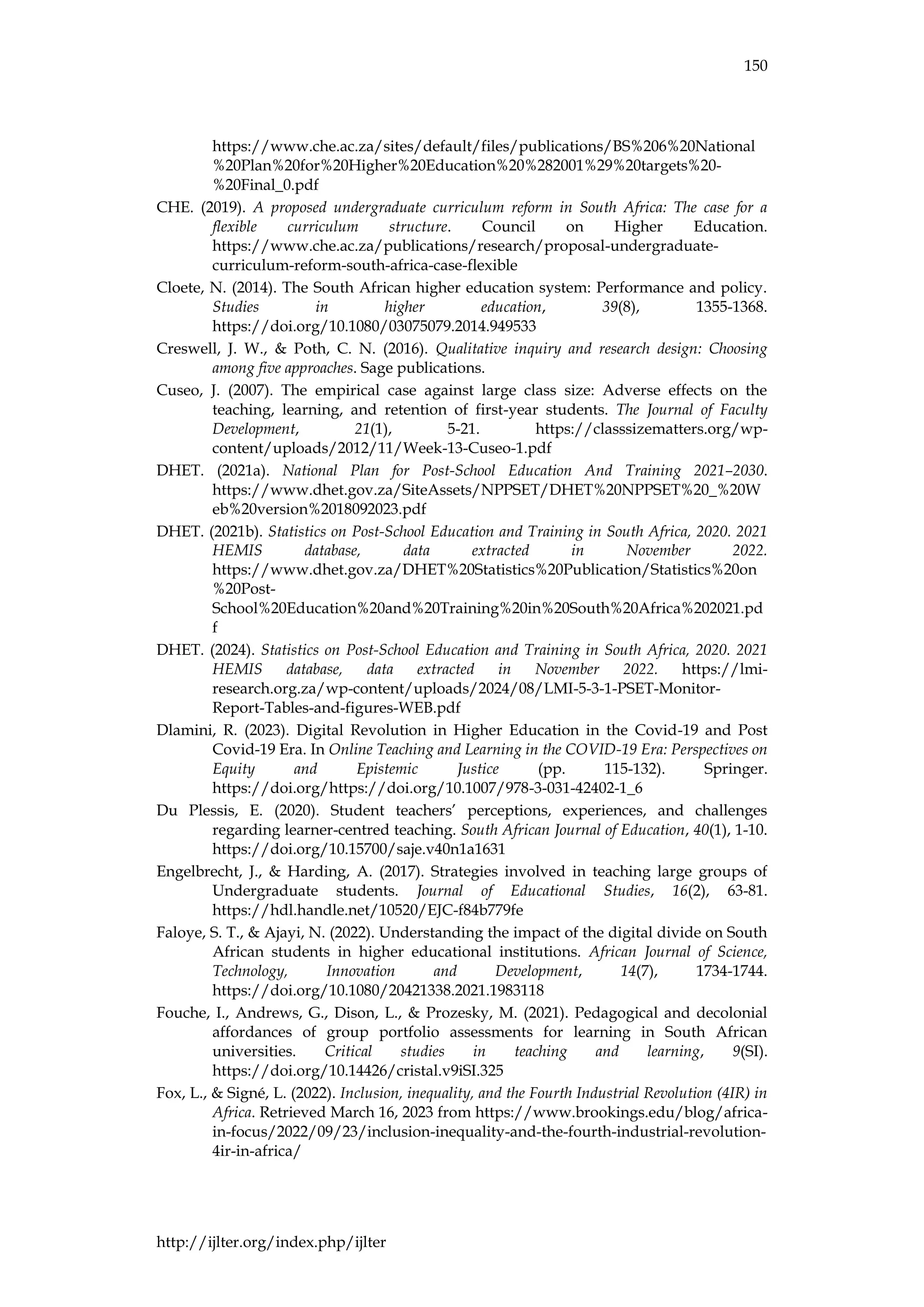 150
http://ijlter.org/index.php/ijlter
https://www.che.ac.za/sites/default/files/publications/BS%206%20National
%20Plan%20for%20Higher%20Education%20%282001%29%20targets%20-
%20Final_0.pdf
CHE. (2019). A proposed undergraduate curriculum reform in South Africa: The case for a
flexible curriculum structure. Council on Higher Education.
https://www.che.ac.za/publications/research/proposal-undergraduate-
curriculum-reform-south-africa-case-flexible
Cloete, N. (2014). The South African higher education system: Performance and policy.
Studies in higher education, 39(8), 1355-1368.
https://doi.org/10.1080/03075079.2014.949533
Creswell, J. W., & Poth, C. N. (2016). Qualitative inquiry and research design: Choosing
among five approaches. Sage publications.
Cuseo, J. (2007). The empirical case against large class size: Adverse effects on the
teaching, learning, and retention of first-year students. The Journal of Faculty
Development, 21(1), 5-21. https://classsizematters.org/wp-
content/uploads/2012/11/Week-13-Cuseo-1.pdf
DHET. (2021a). National Plan for Post-School Education And Training 2021–2030.
https://www.dhet.gov.za/SiteAssets/NPPSET/DHET%20NPPSET%20_%20W
eb%20version%2018092023.pdf
DHET. (2021b). Statistics on Post-School Education and Training in South Africa, 2020. 2021
HEMIS database, data extracted in November 2022.
https://www.dhet.gov.za/DHET%20Statistics%20Publication/Statistics%20on
%20Post-
School%20Education%20and%20Training%20in%20South%20Africa%202021.pd
f
DHET. (2024). Statistics on Post-School Education and Training in South Africa, 2020. 2021
HEMIS database, data extracted in November 2022. https://lmi-
research.org.za/wp-content/uploads/2024/08/LMI-5-3-1-PSET-Monitor-
Report-Tables-and-figures-WEB.pdf
Dlamini, R. (2023). Digital Revolution in Higher Education in the Covid-19 and Post
Covid-19 Era. In Online Teaching and Learning in the COVID-19 Era: Perspectives on
Equity and Epistemic Justice (pp. 115-132). Springer.
https://doi.org/https://doi.org/10.1007/978-3-031-42402-1_6
Du Plessis, E. (2020). Student teachers’ perceptions, experiences, and challenges
regarding learner-centred teaching. South African Journal of Education, 40(1), 1-10.
https://doi.org/10.15700/saje.v40n1a1631
Engelbrecht, J., & Harding, A. (2017). Strategies involved in teaching large groups of
Undergraduate students. Journal of Educational Studies, 16(2), 63-81.
https://hdl.handle.net/10520/EJC-f84b779fe
Faloye, S. T., & Ajayi, N. (2022). Understanding the impact of the digital divide on South
African students in higher educational institutions. African Journal of Science,
Technology, Innovation and Development, 14(7), 1734-1744.
https://doi.org/10.1080/20421338.2021.1983118
Fouche, I., Andrews, G., Dison, L., & Prozesky, M. (2021). Pedagogical and decolonial
affordances of group portfolio assessments for learning in South African
universities. Critical studies in teaching and learning, 9(SI).
https://doi.org/10.14426/cristal.v9iSI.325
Fox, L., & Signé, L. (2022). Inclusion, inequality, and the Fourth Industrial Revolution (4IR) in
Africa. Retrieved March 16, 2023 from https://www.brookings.edu/blog/africa-
in-focus/2022/09/23/inclusion-inequality-and-the-fourth-industrial-revolution-
4ir-in-africa/
 
