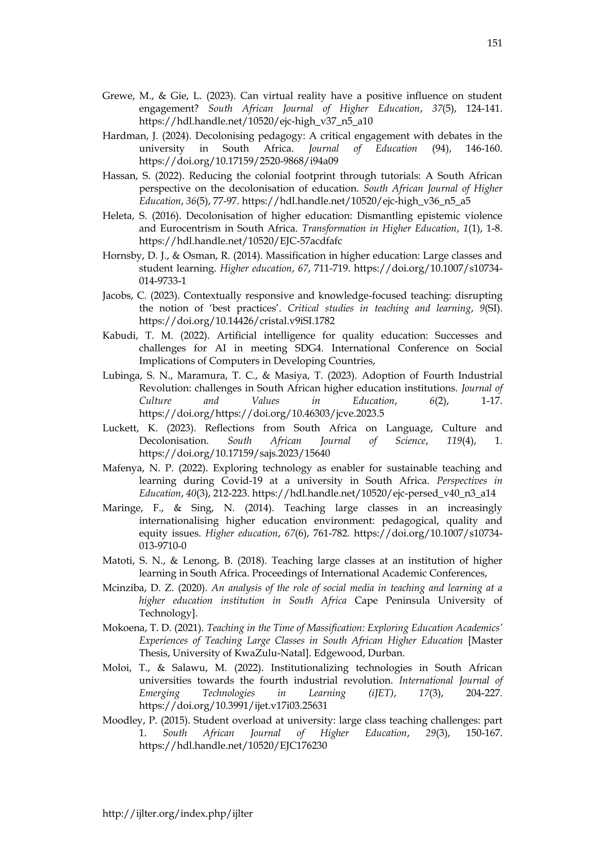 151
http://ijlter.org/index.php/ijlter
Grewe, M., & Gie, L. (2023). Can virtual reality have a positive influence on student
engagement? South African Journal of Higher Education, 37(5), 124-141.
https://hdl.handle.net/10520/ejc-high_v37_n5_a10
Hardman, J. (2024). Decolonising pedagogy: A critical engagement with debates in the
university in South Africa. Journal of Education (94), 146-160.
https://doi.org/10.17159/2520-9868/i94a09
Hassan, S. (2022). Reducing the colonial footprint through tutorials: A South African
perspective on the decolonisation of education. South African Journal of Higher
Education, 36(5), 77-97. https://hdl.handle.net/10520/ejc-high_v36_n5_a5
Heleta, S. (2016). Decolonisation of higher education: Dismantling epistemic violence
and Eurocentrism in South Africa. Transformation in Higher Education, 1(1), 1-8.
https://hdl.handle.net/10520/EJC-57acdfafc
Hornsby, D. J., & Osman, R. (2014). Massification in higher education: Large classes and
student learning. Higher education, 67, 711-719. https://doi.org/10.1007/s10734-
014-9733-1
Jacobs, C. (2023). Contextually responsive and knowledge-focused teaching: disrupting
the notion of ‘best practices’. Critical studies in teaching and learning, 9(SI).
https://doi.org/10.14426/cristal.v9iSI.1782
Kabudi, T. M. (2022). Artificial intelligence for quality education: Successes and
challenges for AI in meeting SDG4. International Conference on Social
Implications of Computers in Developing Countries,
Lubinga, S. N., Maramura, T. C., & Masiya, T. (2023). Adoption of Fourth Industrial
Revolution: challenges in South African higher education institutions. Journal of
Culture and Values in Education, 6(2), 1-17.
https://doi.org/https://doi.org/10.46303/jcve.2023.5
Luckett, K. (2023). Reflections from South Africa on Language, Culture and
Decolonisation. South African Journal of Science, 119(4), 1.
https://doi.org/10.17159/sajs.2023/15640
Mafenya, N. P. (2022). Exploring technology as enabler for sustainable teaching and
learning during Covid-19 at a university in South Africa. Perspectives in
Education, 40(3), 212-223. https://hdl.handle.net/10520/ejc-persed_v40_n3_a14
Maringe, F., & Sing, N. (2014). Teaching large classes in an increasingly
internationalising higher education environment: pedagogical, quality and
equity issues. Higher education, 67(6), 761-782. https://doi.org/10.1007/s10734-
013-9710-0
Matoti, S. N., & Lenong, B. (2018). Teaching large classes at an institution of higher
learning in South Africa. Proceedings of International Academic Conferences,
Mcinziba, D. Z. (2020). An analysis of the role of social media in teaching and learning at a
higher education institution in South Africa Cape Peninsula University of
Technology].
Mokoena, T. D. (2021). Teaching in the Time of Massification: Exploring Education Academics’
Experiences of Teaching Large Classes in South African Higher Education [Master
Thesis, University of KwaZulu-Natal]. Edgewood, Durban.
Moloi, T., & Salawu, M. (2022). Institutionalizing technologies in South African
universities towards the fourth industrial revolution. International Journal of
Emerging Technologies in Learning (iJET), 17(3), 204-227.
https://doi.org/10.3991/ijet.v17i03.25631
Moodley, P. (2015). Student overload at university: large class teaching challenges: part
1. South African Journal of Higher Education, 29(3), 150-167.
https://hdl.handle.net/10520/EJC176230
 