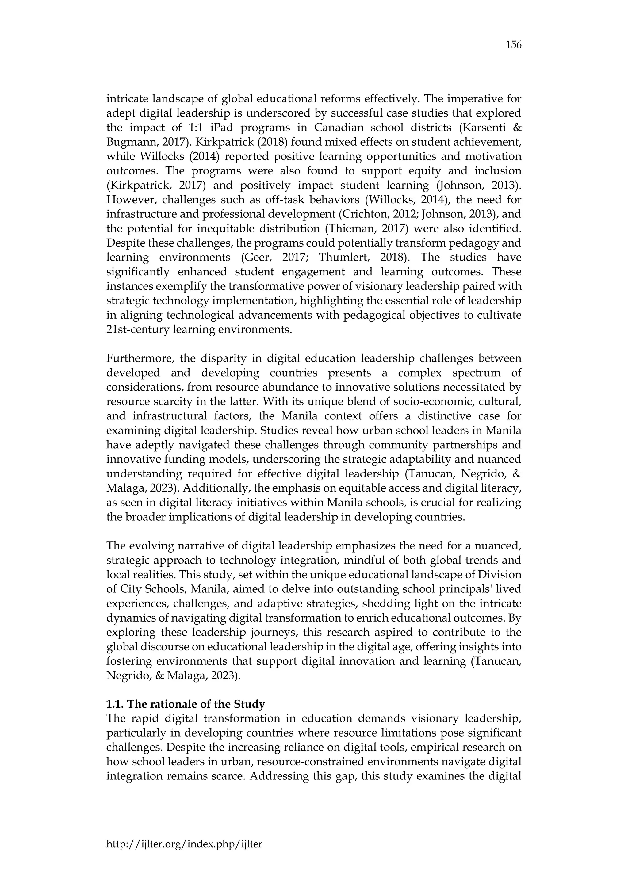 156
http://ijlter.org/index.php/ijlter
intricate landscape of global educational reforms effectively. The imperative for
adept digital leadership is underscored by successful case studies that explored
the impact of 1:1 iPad programs in Canadian school districts (Karsenti &
Bugmann, 2017). Kirkpatrick (2018) found mixed effects on student achievement,
while Willocks (2014) reported positive learning opportunities and motivation
outcomes. The programs were also found to support equity and inclusion
(Kirkpatrick, 2017) and positively impact student learning (Johnson, 2013).
However, challenges such as off-task behaviors (Willocks, 2014), the need for
infrastructure and professional development (Crichton, 2012; Johnson, 2013), and
the potential for inequitable distribution (Thieman, 2017) were also identified.
Despite these challenges, the programs could potentially transform pedagogy and
learning environments (Geer, 2017; Thumlert, 2018). The studies have
significantly enhanced student engagement and learning outcomes. These
instances exemplify the transformative power of visionary leadership paired with
strategic technology implementation, highlighting the essential role of leadership
in aligning technological advancements with pedagogical objectives to cultivate
21st-century learning environments.
Furthermore, the disparity in digital education leadership challenges between
developed and developing countries presents a complex spectrum of
considerations, from resource abundance to innovative solutions necessitated by
resource scarcity in the latter. With its unique blend of socio-economic, cultural,
and infrastructural factors, the Manila context offers a distinctive case for
examining digital leadership. Studies reveal how urban school leaders in Manila
have adeptly navigated these challenges through community partnerships and
innovative funding models, underscoring the strategic adaptability and nuanced
understanding required for effective digital leadership (Tanucan, Negrido, &
Malaga, 2023). Additionally, the emphasis on equitable access and digital literacy,
as seen in digital literacy initiatives within Manila schools, is crucial for realizing
the broader implications of digital leadership in developing countries.
The evolving narrative of digital leadership emphasizes the need for a nuanced,
strategic approach to technology integration, mindful of both global trends and
local realities. This study, set within the unique educational landscape of Division
of City Schools, Manila, aimed to delve into outstanding school principals' lived
experiences, challenges, and adaptive strategies, shedding light on the intricate
dynamics of navigating digital transformation to enrich educational outcomes. By
exploring these leadership journeys, this research aspired to contribute to the
global discourse on educational leadership in the digital age, offering insights into
fostering environments that support digital innovation and learning (Tanucan,
Negrido, & Malaga, 2023).
1.1. The rationale of the Study
The rapid digital transformation in education demands visionary leadership,
particularly in developing countries where resource limitations pose significant
challenges. Despite the increasing reliance on digital tools, empirical research on
how school leaders in urban, resource-constrained environments navigate digital
integration remains scarce. Addressing this gap, this study examines the digital
 