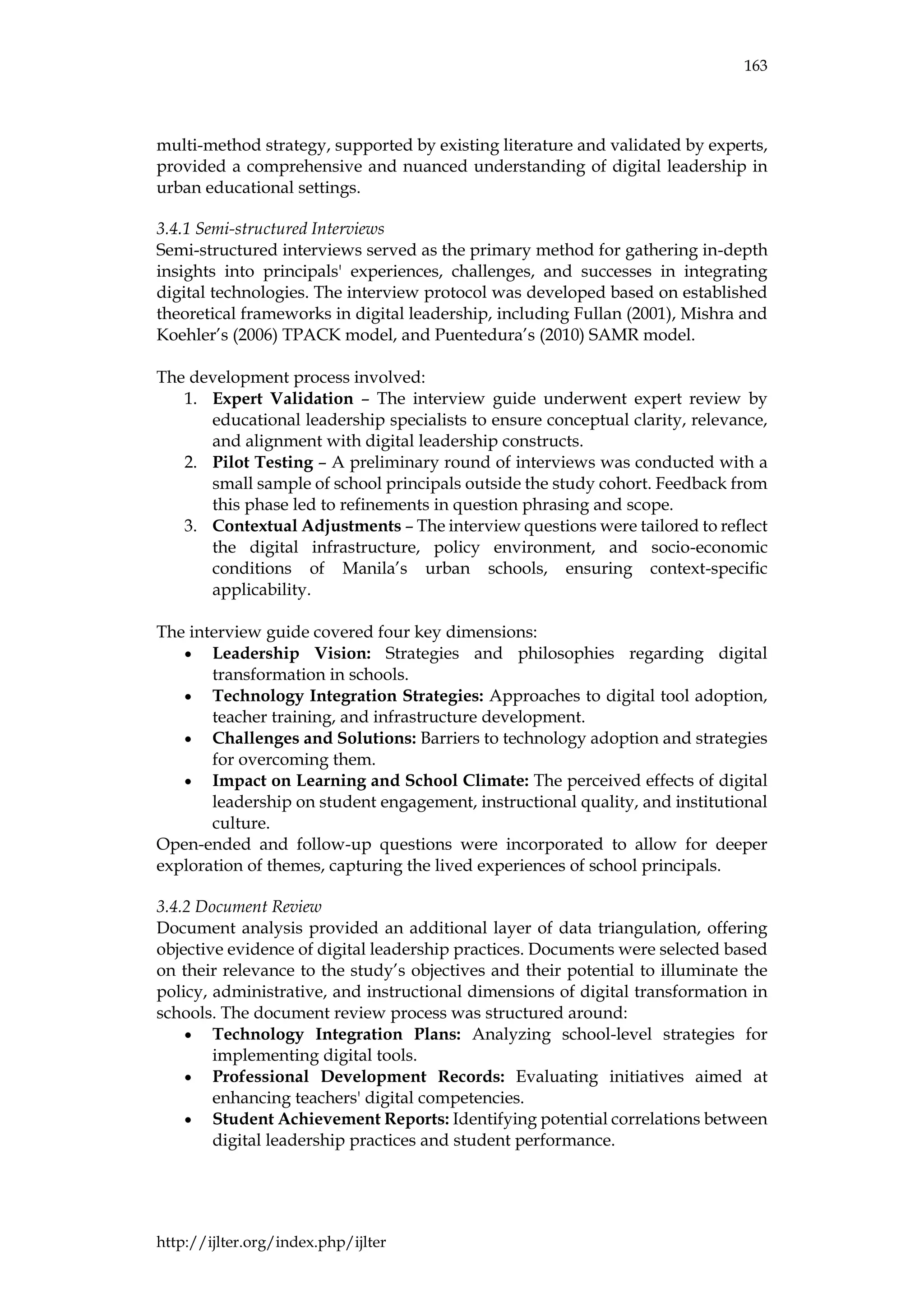 163
http://ijlter.org/index.php/ijlter
multi-method strategy, supported by existing literature and validated by experts,
provided a comprehensive and nuanced understanding of digital leadership in
urban educational settings.
3.4.1 Semi-structured Interviews
Semi-structured interviews served as the primary method for gathering in-depth
insights into principals' experiences, challenges, and successes in integrating
digital technologies. The interview protocol was developed based on established
theoretical frameworks in digital leadership, including Fullan (2001), Mishra and
Koehler’s (2006) TPACK model, and Puentedura’s (2010) SAMR model.
The development process involved:
1. Expert Validation – The interview guide underwent expert review by
educational leadership specialists to ensure conceptual clarity, relevance,
and alignment with digital leadership constructs.
2. Pilot Testing – A preliminary round of interviews was conducted with a
small sample of school principals outside the study cohort. Feedback from
this phase led to refinements in question phrasing and scope.
3. Contextual Adjustments – The interview questions were tailored to reflect
the digital infrastructure, policy environment, and socio-economic
conditions of Manila’s urban schools, ensuring context-specific
applicability.
The interview guide covered four key dimensions:
• Leadership Vision: Strategies and philosophies regarding digital
transformation in schools.
• Technology Integration Strategies: Approaches to digital tool adoption,
teacher training, and infrastructure development.
• Challenges and Solutions: Barriers to technology adoption and strategies
for overcoming them.
• Impact on Learning and School Climate: The perceived effects of digital
leadership on student engagement, instructional quality, and institutional
culture.
Open-ended and follow-up questions were incorporated to allow for deeper
exploration of themes, capturing the lived experiences of school principals.
3.4.2 Document Review
Document analysis provided an additional layer of data triangulation, offering
objective evidence of digital leadership practices. Documents were selected based
on their relevance to the study’s objectives and their potential to illuminate the
policy, administrative, and instructional dimensions of digital transformation in
schools. The document review process was structured around:
• Technology Integration Plans: Analyzing school-level strategies for
implementing digital tools.
• Professional Development Records: Evaluating initiatives aimed at
enhancing teachers' digital competencies.
• Student Achievement Reports: Identifying potential correlations between
digital leadership practices and student performance.
 