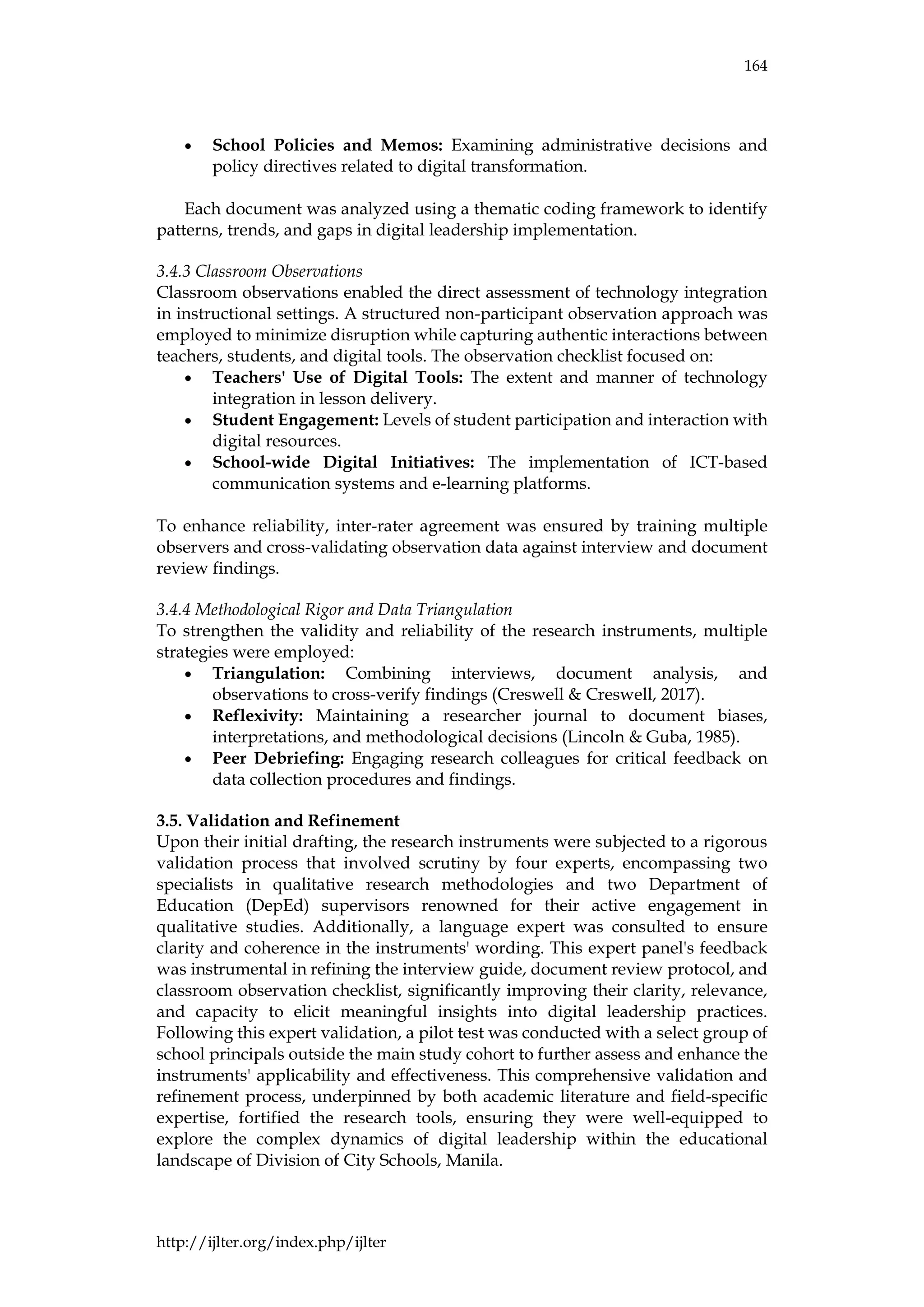 164
http://ijlter.org/index.php/ijlter
• School Policies and Memos: Examining administrative decisions and
policy directives related to digital transformation.
Each document was analyzed using a thematic coding framework to identify
patterns, trends, and gaps in digital leadership implementation.
3.4.3 Classroom Observations
Classroom observations enabled the direct assessment of technology integration
in instructional settings. A structured non-participant observation approach was
employed to minimize disruption while capturing authentic interactions between
teachers, students, and digital tools. The observation checklist focused on:
• Teachers' Use of Digital Tools: The extent and manner of technology
integration in lesson delivery.
• Student Engagement: Levels of student participation and interaction with
digital resources.
• School-wide Digital Initiatives: The implementation of ICT-based
communication systems and e-learning platforms.
To enhance reliability, inter-rater agreement was ensured by training multiple
observers and cross-validating observation data against interview and document
review findings.
3.4.4 Methodological Rigor and Data Triangulation
To strengthen the validity and reliability of the research instruments, multiple
strategies were employed:
• Triangulation: Combining interviews, document analysis, and
observations to cross-verify findings (Creswell & Creswell, 2017).
• Reflexivity: Maintaining a researcher journal to document biases,
interpretations, and methodological decisions (Lincoln & Guba, 1985).
• Peer Debriefing: Engaging research colleagues for critical feedback on
data collection procedures and findings.
3.5. Validation and Refinement
Upon their initial drafting, the research instruments were subjected to a rigorous
validation process that involved scrutiny by four experts, encompassing two
specialists in qualitative research methodologies and two Department of
Education (DepEd) supervisors renowned for their active engagement in
qualitative studies. Additionally, a language expert was consulted to ensure
clarity and coherence in the instruments' wording. This expert panel's feedback
was instrumental in refining the interview guide, document review protocol, and
classroom observation checklist, significantly improving their clarity, relevance,
and capacity to elicit meaningful insights into digital leadership practices.
Following this expert validation, a pilot test was conducted with a select group of
school principals outside the main study cohort to further assess and enhance the
instruments' applicability and effectiveness. This comprehensive validation and
refinement process, underpinned by both academic literature and field-specific
expertise, fortified the research tools, ensuring they were well-equipped to
explore the complex dynamics of digital leadership within the educational
landscape of Division of City Schools, Manila.
 