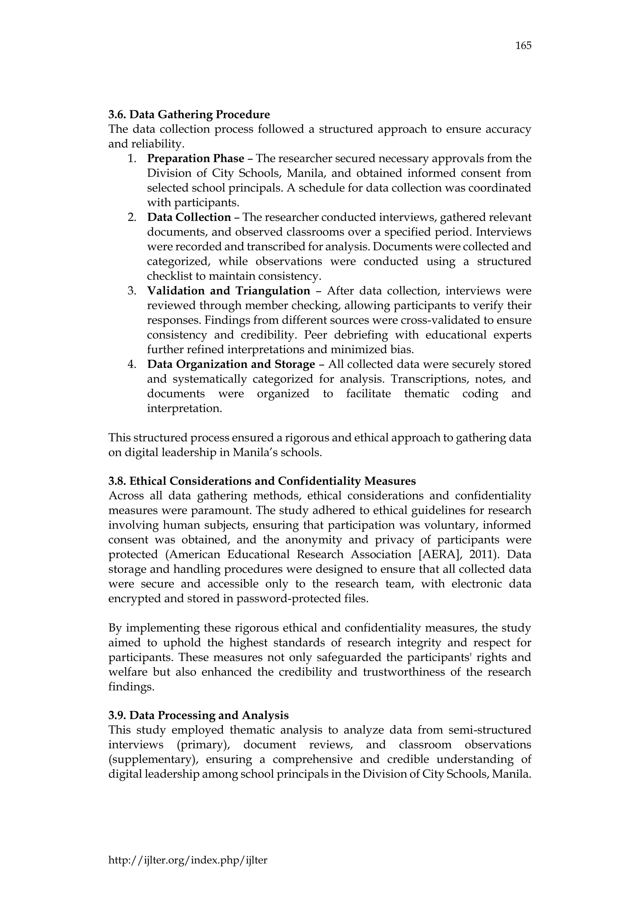 165
http://ijlter.org/index.php/ijlter
3.6. Data Gathering Procedure
The data collection process followed a structured approach to ensure accuracy
and reliability.
1. Preparation Phase – The researcher secured necessary approvals from the
Division of City Schools, Manila, and obtained informed consent from
selected school principals. A schedule for data collection was coordinated
with participants.
2. Data Collection – The researcher conducted interviews, gathered relevant
documents, and observed classrooms over a specified period. Interviews
were recorded and transcribed for analysis. Documents were collected and
categorized, while observations were conducted using a structured
checklist to maintain consistency.
3. Validation and Triangulation – After data collection, interviews were
reviewed through member checking, allowing participants to verify their
responses. Findings from different sources were cross-validated to ensure
consistency and credibility. Peer debriefing with educational experts
further refined interpretations and minimized bias.
4. Data Organization and Storage – All collected data were securely stored
and systematically categorized for analysis. Transcriptions, notes, and
documents were organized to facilitate thematic coding and
interpretation.
This structured process ensured a rigorous and ethical approach to gathering data
on digital leadership in Manila’s schools.
3.8. Ethical Considerations and Confidentiality Measures
Across all data gathering methods, ethical considerations and confidentiality
measures were paramount. The study adhered to ethical guidelines for research
involving human subjects, ensuring that participation was voluntary, informed
consent was obtained, and the anonymity and privacy of participants were
protected (American Educational Research Association [AERA], 2011). Data
storage and handling procedures were designed to ensure that all collected data
were secure and accessible only to the research team, with electronic data
encrypted and stored in password-protected files.
By implementing these rigorous ethical and confidentiality measures, the study
aimed to uphold the highest standards of research integrity and respect for
participants. These measures not only safeguarded the participants' rights and
welfare but also enhanced the credibility and trustworthiness of the research
findings.
3.9. Data Processing and Analysis
This study employed thematic analysis to analyze data from semi-structured
interviews (primary), document reviews, and classroom observations
(supplementary), ensuring a comprehensive and credible understanding of
digital leadership among school principals in the Division of City Schools, Manila.
 