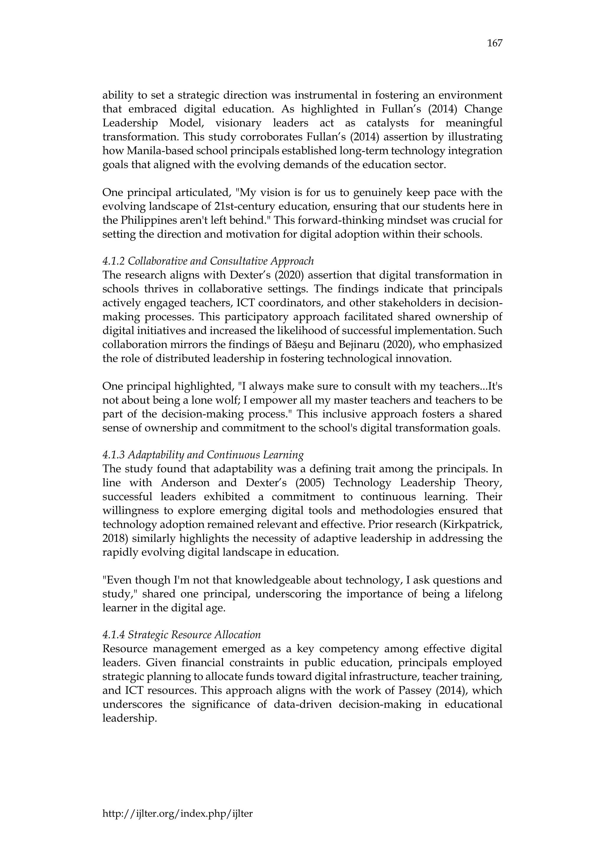 167
http://ijlter.org/index.php/ijlter
ability to set a strategic direction was instrumental in fostering an environment
that embraced digital education. As highlighted in Fullan’s (2014) Change
Leadership Model, visionary leaders act as catalysts for meaningful
transformation. This study corroborates Fullan’s (2014) assertion by illustrating
how Manila-based school principals established long-term technology integration
goals that aligned with the evolving demands of the education sector.
One principal articulated, "My vision is for us to genuinely keep pace with the
evolving landscape of 21st-century education, ensuring that our students here in
the Philippines aren't left behind." This forward-thinking mindset was crucial for
setting the direction and motivation for digital adoption within their schools.
4.1.2 Collaborative and Consultative Approach
The research aligns with Dexter’s (2020) assertion that digital transformation in
schools thrives in collaborative settings. The findings indicate that principals
actively engaged teachers, ICT coordinators, and other stakeholders in decision-
making processes. This participatory approach facilitated shared ownership of
digital initiatives and increased the likelihood of successful implementation. Such
collaboration mirrors the findings of Băeșu and Bejinaru (2020), who emphasized
the role of distributed leadership in fostering technological innovation.
One principal highlighted, "I always make sure to consult with my teachers...It's
not about being a lone wolf; I empower all my master teachers and teachers to be
part of the decision-making process." This inclusive approach fosters a shared
sense of ownership and commitment to the school's digital transformation goals.
4.1.3 Adaptability and Continuous Learning
The study found that adaptability was a defining trait among the principals. In
line with Anderson and Dexter’s (2005) Technology Leadership Theory,
successful leaders exhibited a commitment to continuous learning. Their
willingness to explore emerging digital tools and methodologies ensured that
technology adoption remained relevant and effective. Prior research (Kirkpatrick,
2018) similarly highlights the necessity of adaptive leadership in addressing the
rapidly evolving digital landscape in education.
"Even though I'm not that knowledgeable about technology, I ask questions and
study," shared one principal, underscoring the importance of being a lifelong
learner in the digital age.
4.1.4 Strategic Resource Allocation
Resource management emerged as a key competency among effective digital
leaders. Given financial constraints in public education, principals employed
strategic planning to allocate funds toward digital infrastructure, teacher training,
and ICT resources. This approach aligns with the work of Passey (2014), which
underscores the significance of data-driven decision-making in educational
leadership.
 