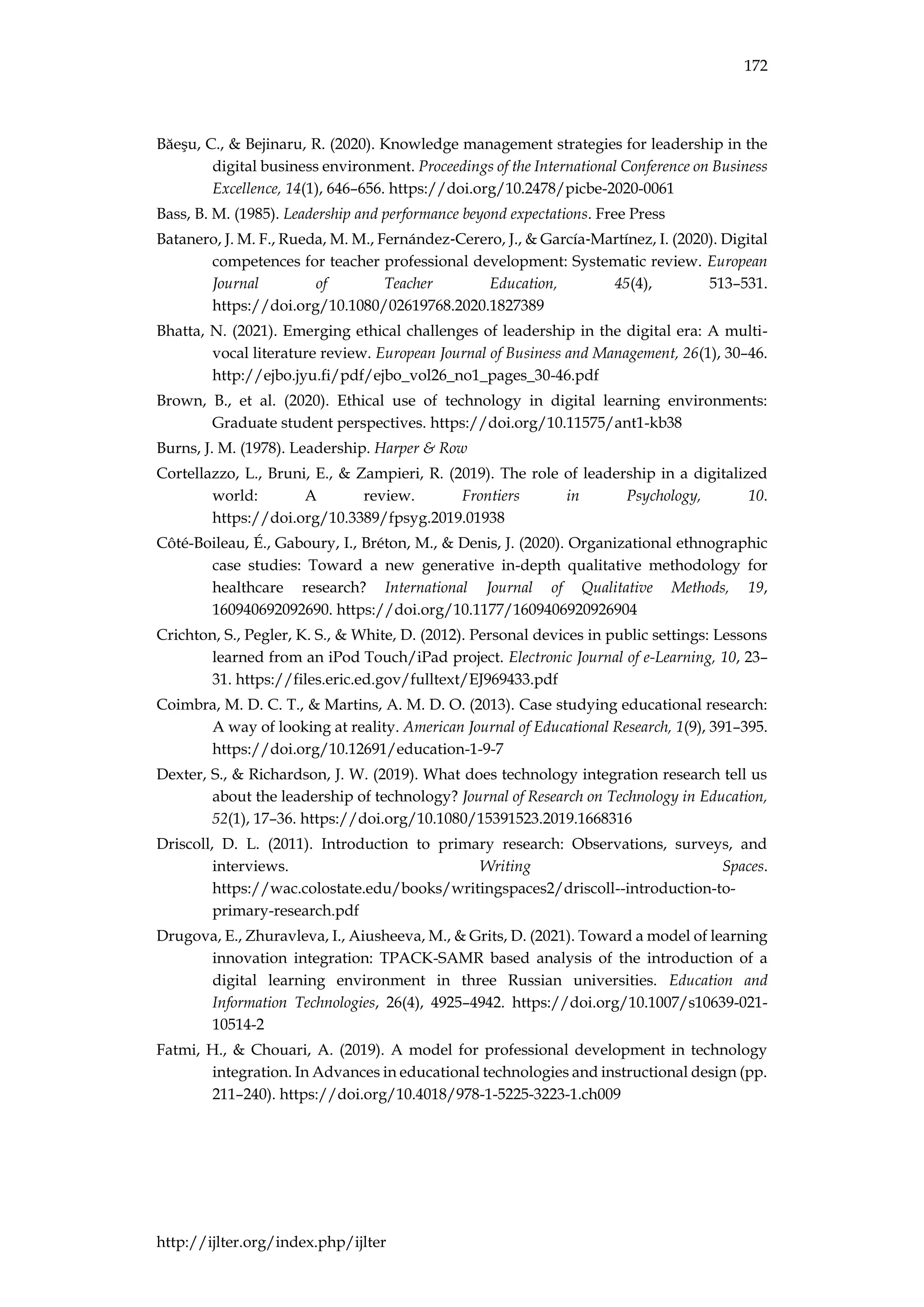 172
http://ijlter.org/index.php/ijlter
Băeşu, C., & Bejinaru, R. (2020). Knowledge management strategies for leadership in the
digital business environment. Proceedings of the International Conference on Business
Excellence, 14(1), 646–656. https://doi.org/10.2478/picbe-2020-0061
Bass, B. M. (1985). Leadership and performance beyond expectations. Free Press
Batanero, J. M. F., Rueda, M. M., Fernández‐Cerero, J., & García‐Martínez, I. (2020). Digital
competences for teacher professional development: Systematic review. European
Journal of Teacher Education, 45(4), 513–531.
https://doi.org/10.1080/02619768.2020.1827389
Bhatta, N. (2021). Emerging ethical challenges of leadership in the digital era: A multi-
vocal literature review. European Journal of Business and Management, 26(1), 30–46.
http://ejbo.jyu.fi/pdf/ejbo_vol26_no1_pages_30-46.pdf
Brown, B., et al. (2020). Ethical use of technology in digital learning environments:
Graduate student perspectives. https://doi.org/10.11575/ant1-kb38
Burns, J. M. (1978). Leadership. Harper & Row
Cortellazzo, L., Bruni, E., & Zampieri, R. (2019). The role of leadership in a digitalized
world: A review. Frontiers in Psychology, 10.
https://doi.org/10.3389/fpsyg.2019.01938
Côté-Boileau, É., Gaboury, I., Bréton, M., & Denis, J. (2020). Organizational ethnographic
case studies: Toward a new generative in-depth qualitative methodology for
healthcare research? International Journal of Qualitative Methods, 19,
160940692092690. https://doi.org/10.1177/1609406920926904
Crichton, S., Pegler, K. S., & White, D. (2012). Personal devices in public settings: Lessons
learned from an iPod Touch/iPad project. Electronic Journal of e-Learning, 10, 23–
31. https://files.eric.ed.gov/fulltext/EJ969433.pdf
Coimbra, M. D. C. T., & Martins, A. M. D. O. (2013). Case studying educational research:
A way of looking at reality. American Journal of Educational Research, 1(9), 391–395.
https://doi.org/10.12691/education-1-9-7
Dexter, S., & Richardson, J. W. (2019). What does technology integration research tell us
about the leadership of technology? Journal of Research on Technology in Education,
52(1), 17–36. https://doi.org/10.1080/15391523.2019.1668316
Driscoll, D. L. (2011). Introduction to primary research: Observations, surveys, and
interviews. Writing Spaces.
https://wac.colostate.edu/books/writingspaces2/driscoll--introduction-to-
primary-research.pdf
Drugova, E., Zhuravleva, I., Aiusheeva, M., & Grits, D. (2021). Toward a model of learning
innovation integration: TPACK-SAMR based analysis of the introduction of a
digital learning environment in three Russian universities. Education and
Information Technologies, 26(4), 4925–4942. https://doi.org/10.1007/s10639-021-
10514-2
Fatmi, H., & Chouari, A. (2019). A model for professional development in technology
integration. In Advances in educational technologies and instructional design (pp.
211–240). https://doi.org/10.4018/978-1-5225-3223-1.ch009
 