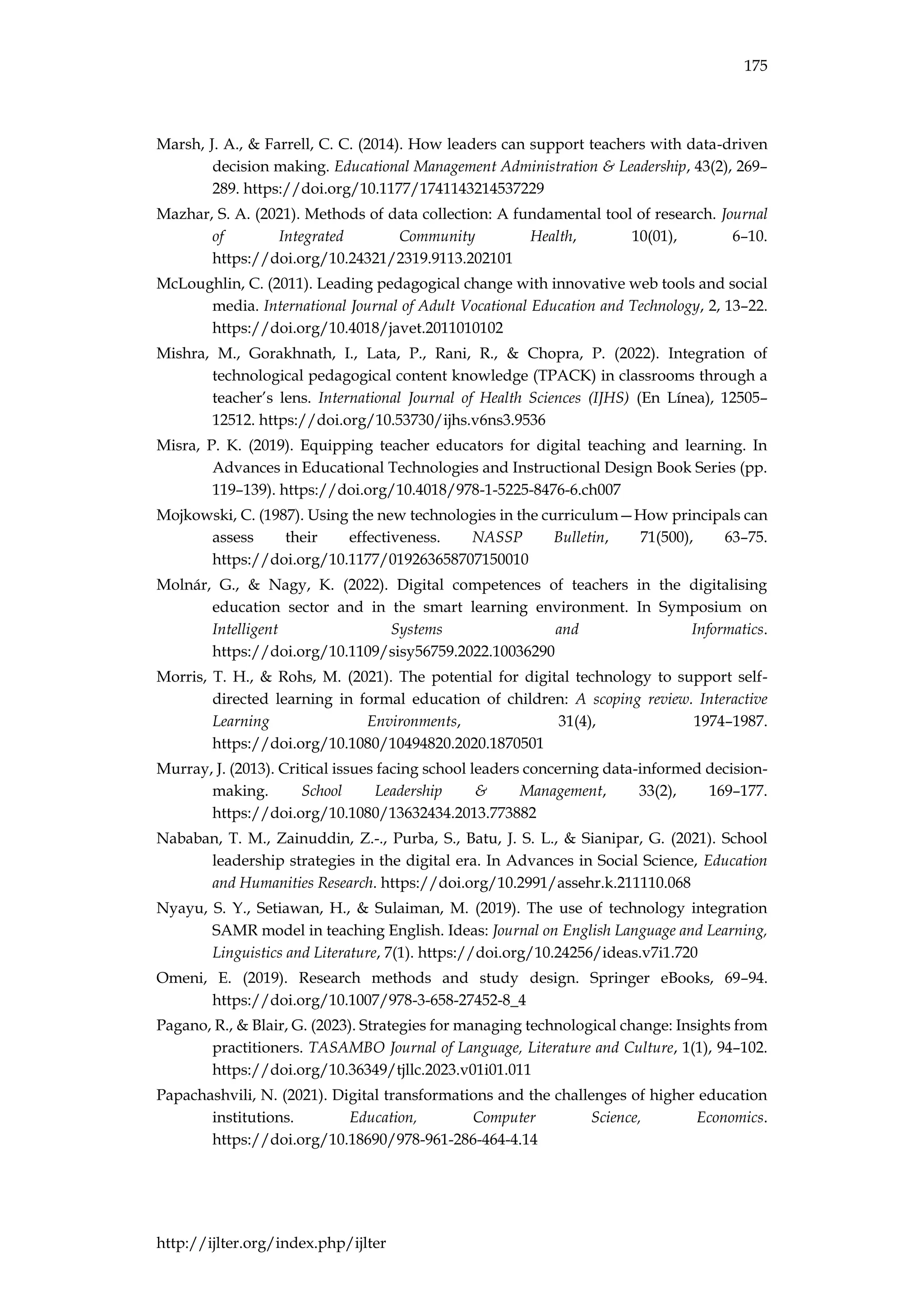 175
http://ijlter.org/index.php/ijlter
Marsh, J. A., & Farrell, C. C. (2014). How leaders can support teachers with data-driven
decision making. Educational Management Administration & Leadership, 43(2), 269–
289. https://doi.org/10.1177/1741143214537229
Mazhar, S. A. (2021). Methods of data collection: A fundamental tool of research. Journal
of Integrated Community Health, 10(01), 6–10.
https://doi.org/10.24321/2319.9113.202101
McLoughlin, C. (2011). Leading pedagogical change with innovative web tools and social
media. International Journal of Adult Vocational Education and Technology, 2, 13–22.
https://doi.org/10.4018/javet.2011010102
Mishra, M., Gorakhnath, I., Lata, P., Rani, R., & Chopra, P. (2022). Integration of
technological pedagogical content knowledge (TPACK) in classrooms through a
teacher’s lens. International Journal of Health Sciences (IJHS) (En Línea), 12505–
12512. https://doi.org/10.53730/ijhs.v6ns3.9536
Misra, P. K. (2019). Equipping teacher educators for digital teaching and learning. In
Advances in Educational Technologies and Instructional Design Book Series (pp.
119–139). https://doi.org/10.4018/978-1-5225-8476-6.ch007
Mojkowski, C. (1987). Using the new technologies in the curriculum—How principals can
assess their effectiveness. NASSP Bulletin, 71(500), 63–75.
https://doi.org/10.1177/019263658707150010
Molnár, G., & Nagy, K. (2022). Digital competences of teachers in the digitalising
education sector and in the smart learning environment. In Symposium on
Intelligent Systems and Informatics.
https://doi.org/10.1109/sisy56759.2022.10036290
Morris, T. H., & Rohs, M. (2021). The potential for digital technology to support self-
directed learning in formal education of children: A scoping review. Interactive
Learning Environments, 31(4), 1974–1987.
https://doi.org/10.1080/10494820.2020.1870501
Murray, J. (2013). Critical issues facing school leaders concerning data-informed decision-
making. School Leadership & Management, 33(2), 169–177.
https://doi.org/10.1080/13632434.2013.773882
Nababan, T. M., Zainuddin, Z.-., Purba, S., Batu, J. S. L., & Sianipar, G. (2021). School
leadership strategies in the digital era. In Advances in Social Science, Education
and Humanities Research. https://doi.org/10.2991/assehr.k.211110.068
Nyayu, S. Y., Setiawan, H., & Sulaiman, M. (2019). The use of technology integration
SAMR model in teaching English. Ideas: Journal on English Language and Learning,
Linguistics and Literature, 7(1). https://doi.org/10.24256/ideas.v7i1.720
Omeni, E. (2019). Research methods and study design. Springer eBooks, 69–94.
https://doi.org/10.1007/978-3-658-27452-8_4
Pagano, R., & Blair, G. (2023). Strategies for managing technological change: Insights from
practitioners. TASAMBO Journal of Language, Literature and Culture, 1(1), 94–102.
https://doi.org/10.36349/tjllc.2023.v01i01.011
Papachashvili, N. (2021). Digital transformations and the challenges of higher education
institutions. Education, Computer Science, Economics.
https://doi.org/10.18690/978-961-286-464-4.14
 