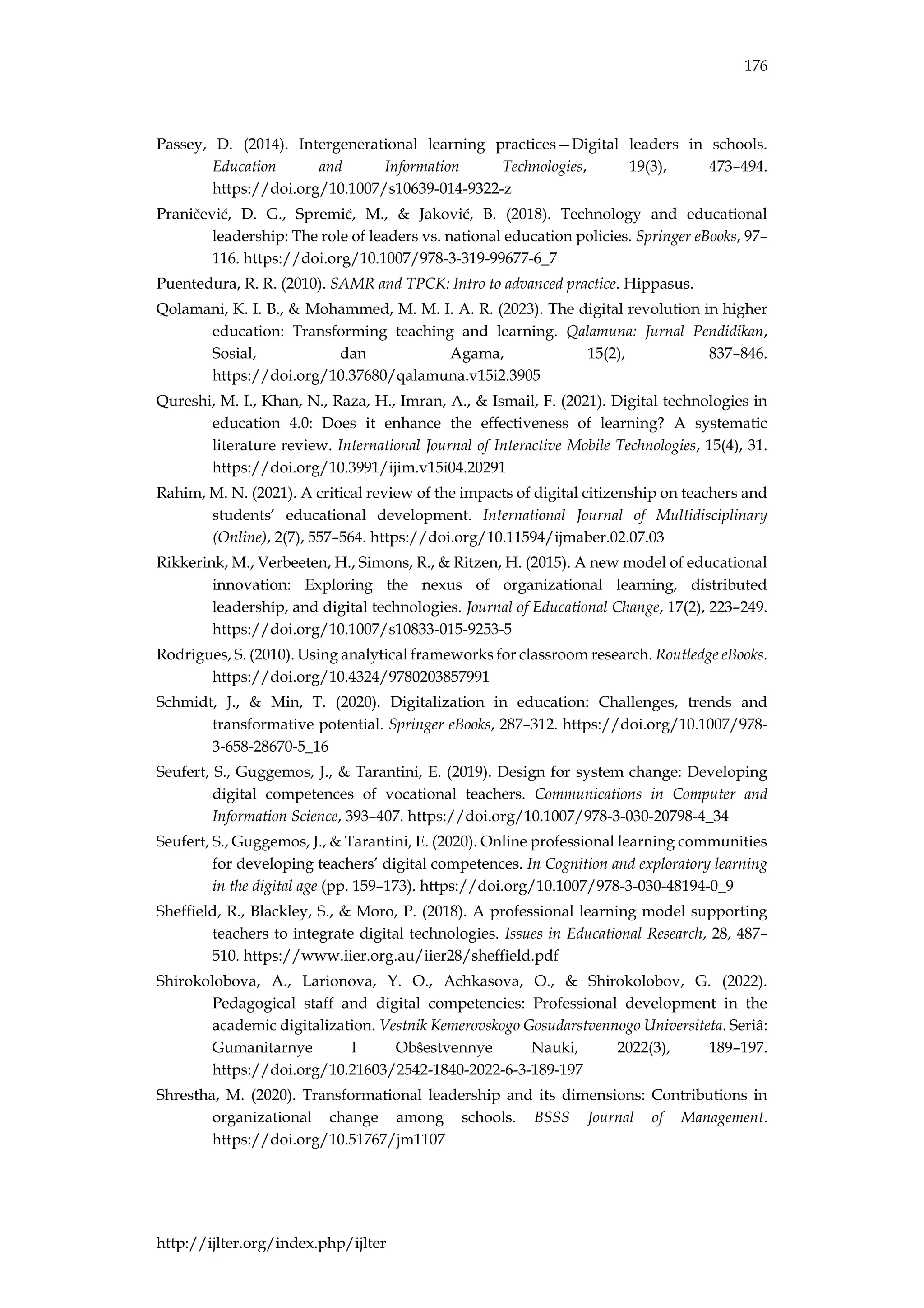 176
http://ijlter.org/index.php/ijlter
Passey, D. (2014). Intergenerational learning practices—Digital leaders in schools.
Education and Information Technologies, 19(3), 473–494.
https://doi.org/10.1007/s10639-014-9322-z
Praničević, D. G., Spremić, M., & Jaković, B. (2018). Technology and educational
leadership: The role of leaders vs. national education policies. Springer eBooks, 97–
116. https://doi.org/10.1007/978-3-319-99677-6_7
Puentedura, R. R. (2010). SAMR and TPCK: Intro to advanced practice. Hippasus.
Qolamani, K. I. B., & Mohammed, M. M. I. A. R. (2023). The digital revolution in higher
education: Transforming teaching and learning. Qalamuna: Jurnal Pendidikan,
Sosial, dan Agama, 15(2), 837–846.
https://doi.org/10.37680/qalamuna.v15i2.3905
Qureshi, M. I., Khan, N., Raza, H., Imran, A., & Ismail, F. (2021). Digital technologies in
education 4.0: Does it enhance the effectiveness of learning? A systematic
literature review. International Journal of Interactive Mobile Technologies, 15(4), 31.
https://doi.org/10.3991/ijim.v15i04.20291
Rahim, M. N. (2021). A critical review of the impacts of digital citizenship on teachers and
students’ educational development. International Journal of Multidisciplinary
(Online), 2(7), 557–564. https://doi.org/10.11594/ijmaber.02.07.03
Rikkerink, M., Verbeeten, H., Simons, R., & Ritzen, H. (2015). A new model of educational
innovation: Exploring the nexus of organizational learning, distributed
leadership, and digital technologies. Journal of Educational Change, 17(2), 223–249.
https://doi.org/10.1007/s10833-015-9253-5
Rodrigues, S. (2010). Using analytical frameworks for classroom research. Routledge eBooks.
https://doi.org/10.4324/9780203857991
Schmidt, J., & Min, T. (2020). Digitalization in education: Challenges, trends and
transformative potential. Springer eBooks, 287–312. https://doi.org/10.1007/978-
3-658-28670-5_16
Seufert, S., Guggemos, J., & Tarantini, E. (2019). Design for system change: Developing
digital competences of vocational teachers. Communications in Computer and
Information Science, 393–407. https://doi.org/10.1007/978-3-030-20798-4_34
Seufert, S., Guggemos, J., & Tarantini, E. (2020). Online professional learning communities
for developing teachers’ digital competences. In Cognition and exploratory learning
in the digital age (pp. 159–173). https://doi.org/10.1007/978-3-030-48194-0_9
Sheffield, R., Blackley, S., & Moro, P. (2018). A professional learning model supporting
teachers to integrate digital technologies. Issues in Educational Research, 28, 487–
510. https://www.iier.org.au/iier28/sheffield.pdf
Shirokolobova, A., Larionova, Y. O., Achkasova, O., & Shirokolobov, G. (2022).
Pedagogical staff and digital competencies: Professional development in the
academic digitalization. Vestnik Kemerovskogo Gosudarstvennogo Universiteta. Seriâ:
Gumanitarnye I Obŝestvennye Nauki, 2022(3), 189–197.
https://doi.org/10.21603/2542-1840-2022-6-3-189-197
Shrestha, M. (2020). Transformational leadership and its dimensions: Contributions in
organizational change among schools. BSSS Journal of Management.
https://doi.org/10.51767/jm1107
 