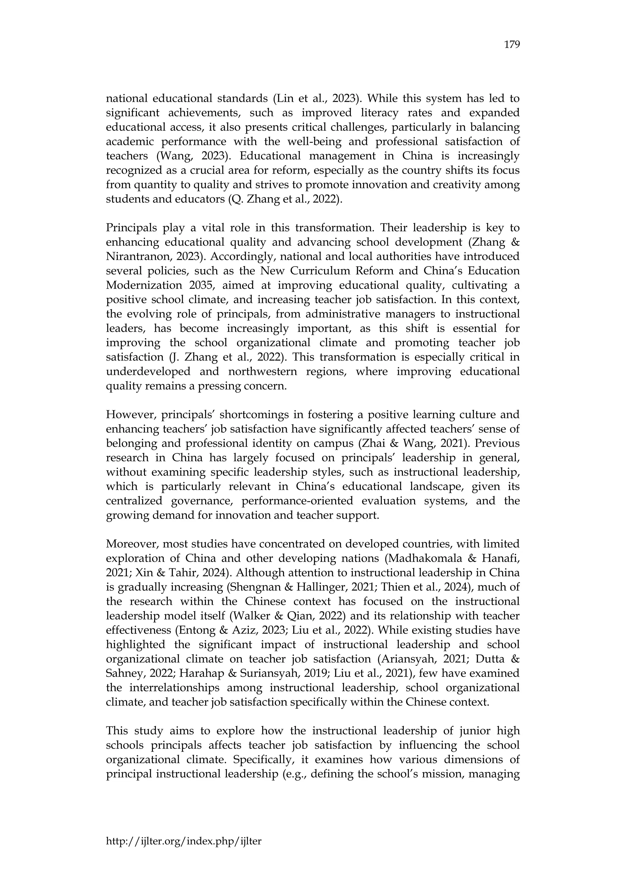179
http://ijlter.org/index.php/ijlter
national educational standards (Lin et al., 2023). While this system has led to
significant achievements, such as improved literacy rates and expanded
educational access, it also presents critical challenges, particularly in balancing
academic performance with the well-being and professional satisfaction of
teachers (Wang, 2023). Educational management in China is increasingly
recognized as a crucial area for reform, especially as the country shifts its focus
from quantity to quality and strives to promote innovation and creativity among
students and educators (Q. Zhang et al., 2022).
Principals play a vital role in this transformation. Their leadership is key to
enhancing educational quality and advancing school development (Zhang &
Nirantranon, 2023). Accordingly, national and local authorities have introduced
several policies, such as the New Curriculum Reform and China’s Education
Modernization 2035, aimed at improving educational quality, cultivating a
positive school climate, and increasing teacher job satisfaction. In this context,
the evolving role of principals, from administrative managers to instructional
leaders, has become increasingly important, as this shift is essential for
improving the school organizational climate and promoting teacher job
satisfaction (J. Zhang et al., 2022). This transformation is especially critical in
underdeveloped and northwestern regions, where improving educational
quality remains a pressing concern.
However, principals’ shortcomings in fostering a positive learning culture and
enhancing teachers’ job satisfaction have significantly affected teachers’ sense of
belonging and professional identity on campus (Zhai & Wang, 2021). Previous
research in China has largely focused on principals’ leadership in general,
without examining specific leadership styles, such as instructional leadership,
which is particularly relevant in China’s educational landscape, given its
centralized governance, performance-oriented evaluation systems, and the
growing demand for innovation and teacher support.
Moreover, most studies have concentrated on developed countries, with limited
exploration of China and other developing nations (Madhakomala & Hanafi,
2021; Xin & Tahir, 2024). Although attention to instructional leadership in China
is gradually increasing (Shengnan & Hallinger, 2021; Thien et al., 2024), much of
the research within the Chinese context has focused on the instructional
leadership model itself (Walker & Qian, 2022) and its relationship with teacher
effectiveness (Entong & Aziz, 2023; Liu et al., 2022). While existing studies have
highlighted the significant impact of instructional leadership and school
organizational climate on teacher job satisfaction (Ariansyah, 2021; Dutta &
Sahney, 2022; Harahap & Suriansyah, 2019; Liu et al., 2021), few have examined
the interrelationships among instructional leadership, school organizational
climate, and teacher job satisfaction specifically within the Chinese context.
This study aims to explore how the instructional leadership of junior high
schools principals affects teacher job satisfaction by influencing the school
organizational climate. Specifically, it examines how various dimensions of
principal instructional leadership (e.g., defining the school’s mission, managing
 