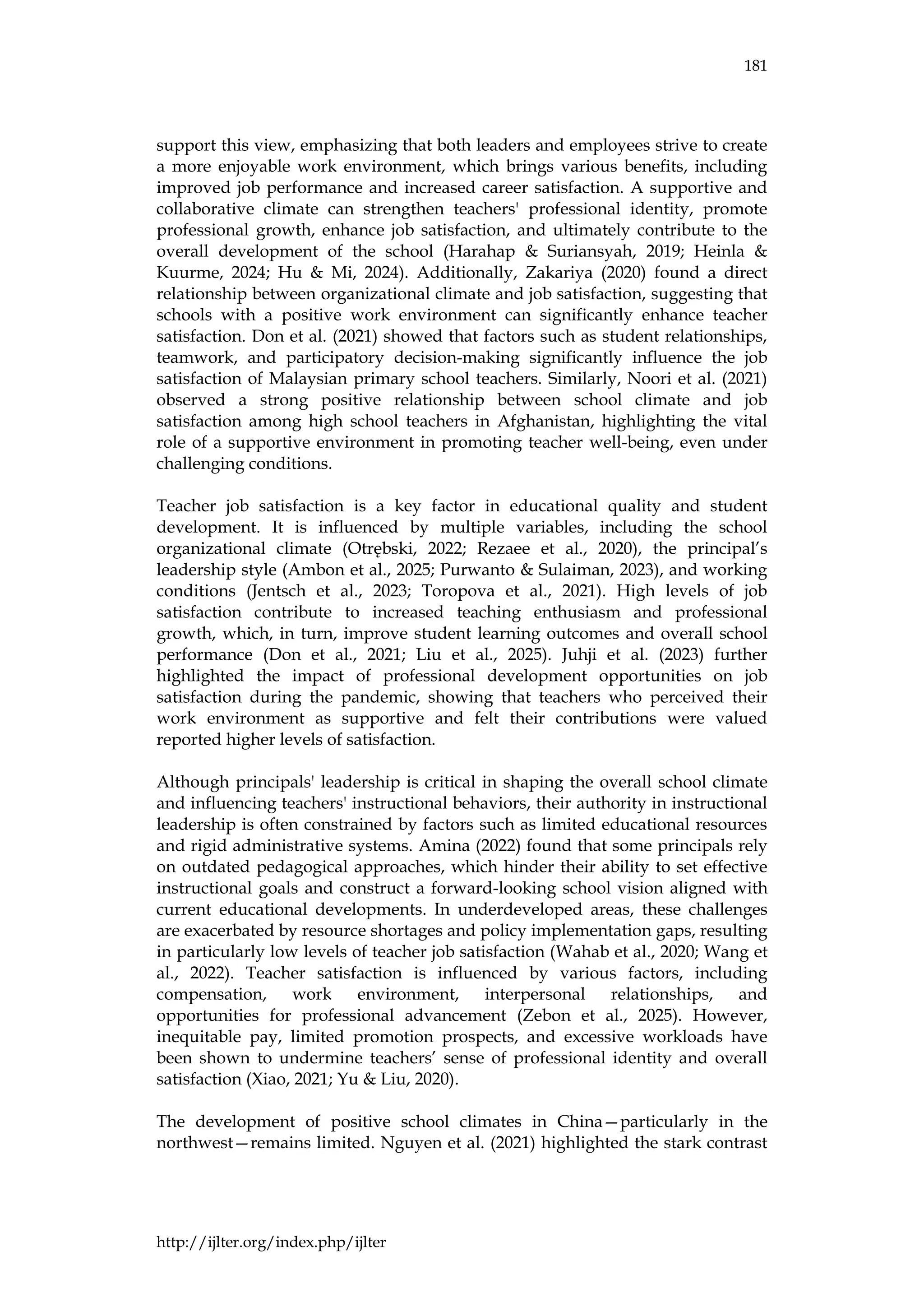 181
http://ijlter.org/index.php/ijlter
support this view, emphasizing that both leaders and employees strive to create
a more enjoyable work environment, which brings various benefits, including
improved job performance and increased career satisfaction. A supportive and
collaborative climate can strengthen teachers' professional identity, promote
professional growth, enhance job satisfaction, and ultimately contribute to the
overall development of the school (Harahap & Suriansyah, 2019; Heinla &
Kuurme, 2024; Hu & Mi, 2024). Additionally, Zakariya (2020) found a direct
relationship between organizational climate and job satisfaction, suggesting that
schools with a positive work environment can significantly enhance teacher
satisfaction. Don et al. (2021) showed that factors such as student relationships,
teamwork, and participatory decision-making significantly influence the job
satisfaction of Malaysian primary school teachers. Similarly, Noori et al. (2021)
observed a strong positive relationship between school climate and job
satisfaction among high school teachers in Afghanistan, highlighting the vital
role of a supportive environment in promoting teacher well-being, even under
challenging conditions.
Teacher job satisfaction is a key factor in educational quality and student
development. It is influenced by multiple variables, including the school
organizational climate (Otrębski, 2022; Rezaee et al., 2020), the principal’s
leadership style (Ambon et al., 2025; Purwanto & Sulaiman, 2023), and working
conditions (Jentsch et al., 2023; Toropova et al., 2021). High levels of job
satisfaction contribute to increased teaching enthusiasm and professional
growth, which, in turn, improve student learning outcomes and overall school
performance (Don et al., 2021; Liu et al., 2025). Juhji et al. (2023) further
highlighted the impact of professional development opportunities on job
satisfaction during the pandemic, showing that teachers who perceived their
work environment as supportive and felt their contributions were valued
reported higher levels of satisfaction.
Although principals' leadership is critical in shaping the overall school climate
and influencing teachers' instructional behaviors, their authority in instructional
leadership is often constrained by factors such as limited educational resources
and rigid administrative systems. Amina (2022) found that some principals rely
on outdated pedagogical approaches, which hinder their ability to set effective
instructional goals and construct a forward-looking school vision aligned with
current educational developments. In underdeveloped areas, these challenges
are exacerbated by resource shortages and policy implementation gaps, resulting
in particularly low levels of teacher job satisfaction (Wahab et al., 2020; Wang et
al., 2022). Teacher satisfaction is influenced by various factors, including
compensation, work environment, interpersonal relationships, and
opportunities for professional advancement (Zebon et al., 2025). However,
inequitable pay, limited promotion prospects, and excessive workloads have
been shown to undermine teachers’ sense of professional identity and overall
satisfaction (Xiao, 2021; Yu & Liu, 2020).
The development of positive school climates in China—particularly in the
northwest—remains limited. Nguyen et al. (2021) highlighted the stark contrast
 