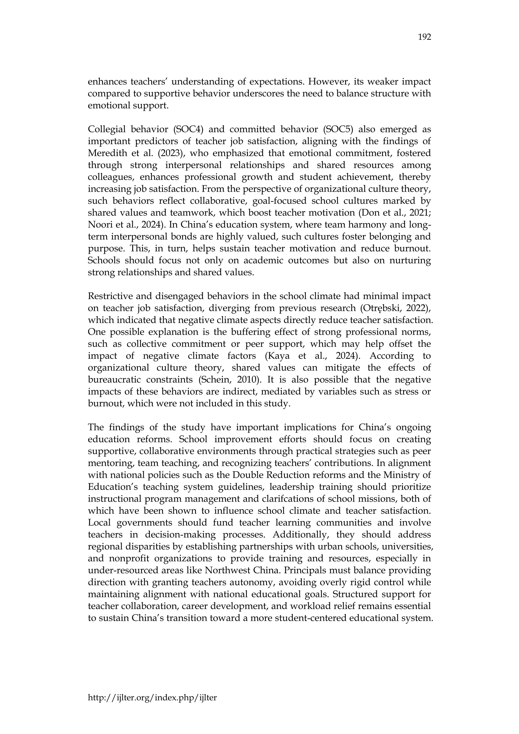 192
http://ijlter.org/index.php/ijlter
enhances teachers’ understanding of expectations. However, its weaker impact
compared to supportive behavior underscores the need to balance structure with
emotional support.
Collegial behavior (SOC4) and committed behavior (SOC5) also emerged as
important predictors of teacher job satisfaction, aligning with the findings of
Meredith et al. (2023), who emphasized that emotional commitment, fostered
through strong interpersonal relationships and shared resources among
colleagues, enhances professional growth and student achievement, thereby
increasing job satisfaction. From the perspective of organizational culture theory,
such behaviors reflect collaborative, goal-focused school cultures marked by
shared values and teamwork, which boost teacher motivation (Don et al., 2021;
Noori et al., 2024). In China’s education system, where team harmony and long-
term interpersonal bonds are highly valued, such cultures foster belonging and
purpose. This, in turn, helps sustain teacher motivation and reduce burnout.
Schools should focus not only on academic outcomes but also on nurturing
strong relationships and shared values.
Restrictive and disengaged behaviors in the school climate had minimal impact
on teacher job satisfaction, diverging from previous research (Otrębski, 2022),
which indicated that negative climate aspects directly reduce teacher satisfaction.
One possible explanation is the buffering effect of strong professional norms,
such as collective commitment or peer support, which may help offset the
impact of negative climate factors (Kaya et al., 2024). According to
organizational culture theory, shared values can mitigate the effects of
bureaucratic constraints (Schein, 2010). It is also possible that the negative
impacts of these behaviors are indirect, mediated by variables such as stress or
burnout, which were not included in this study.
The findings of the study have important implications for China’s ongoing
education reforms. School improvement efforts should focus on creating
supportive, collaborative environments through practical strategies such as peer
mentoring, team teaching, and recognizing teachers’ contributions. In alignment
with national policies such as the Double Reduction reforms and the Ministry of
Education’s teaching system guidelines, leadership training should prioritize
instructional program management and clarifcations of school missions, both of
which have been shown to influence school climate and teacher satisfaction.
Local governments should fund teacher learning communities and involve
teachers in decision-making processes. Additionally, they should address
regional disparities by establishing partnerships with urban schools, universities,
and nonprofit organizations to provide training and resources, especially in
under-resourced areas like Northwest China. Principals must balance providing
direction with granting teachers autonomy, avoiding overly rigid control while
maintaining alignment with national educational goals. Structured support for
teacher collaboration, career development, and workload relief remains essential
to sustain China’s transition toward a more student-centered educational system.
 