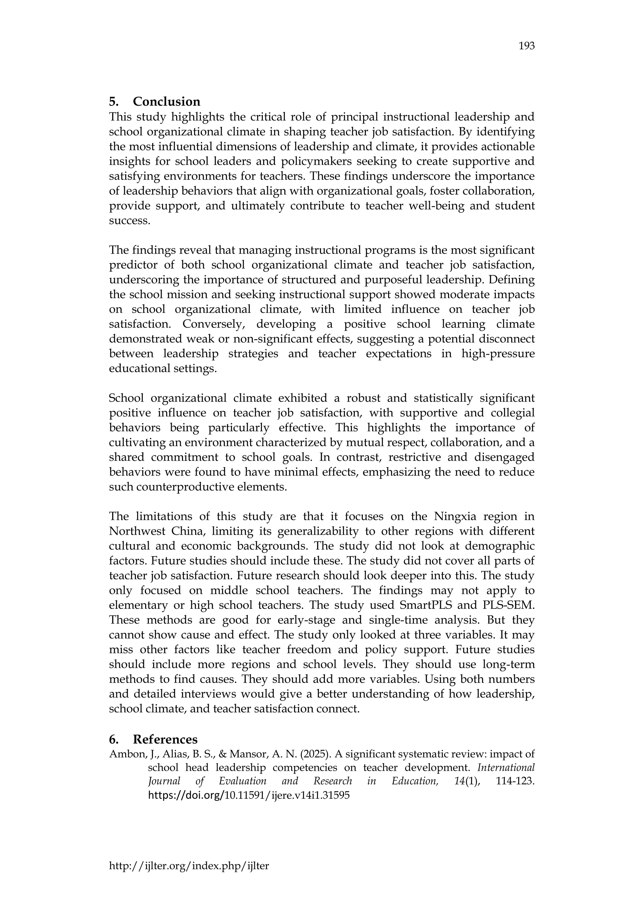 193
http://ijlter.org/index.php/ijlter
5. Conclusion
This study highlights the critical role of principal instructional leadership and
school organizational climate in shaping teacher job satisfaction. By identifying
the most influential dimensions of leadership and climate, it provides actionable
insights for school leaders and policymakers seeking to create supportive and
satisfying environments for teachers. These findings underscore the importance
of leadership behaviors that align with organizational goals, foster collaboration,
provide support, and ultimately contribute to teacher well-being and student
success.
The findings reveal that managing instructional programs is the most significant
predictor of both school organizational climate and teacher job satisfaction,
underscoring the importance of structured and purposeful leadership. Defining
the school mission and seeking instructional support showed moderate impacts
on school organizational climate, with limited influence on teacher job
satisfaction. Conversely, developing a positive school learning climate
demonstrated weak or non-significant effects, suggesting a potential disconnect
between leadership strategies and teacher expectations in high-pressure
educational settings.
School organizational climate exhibited a robust and statistically significant
positive influence on teacher job satisfaction, with supportive and collegial
behaviors being particularly effective. This highlights the importance of
cultivating an environment characterized by mutual respect, collaboration, and a
shared commitment to school goals. In contrast, restrictive and disengaged
behaviors were found to have minimal effects, emphasizing the need to reduce
such counterproductive elements.
The limitations of this study are that it focuses on the Ningxia region in
Northwest China, limiting its generalizability to other regions with different
cultural and economic backgrounds. The study did not look at demographic
factors. Future studies should include these. The study did not cover all parts of
teacher job satisfaction. Future research should look deeper into this. The study
only focused on middle school teachers. The findings may not apply to
elementary or high school teachers. The study used SmartPLS and PLS-SEM.
These methods are good for early-stage and single-time analysis. But they
cannot show cause and effect. The study only looked at three variables. It may
miss other factors like teacher freedom and policy support. Future studies
should include more regions and school levels. They should use long-term
methods to find causes. They should add more variables. Using both numbers
and detailed interviews would give a better understanding of how leadership,
school climate, and teacher satisfaction connect.
6. References
Ambon, J., Alias, B. S., & Mansor, A. N. (2025). A significant systematic review: impact of
school head leadership competencies on teacher development. International
Journal of Evaluation and Research in Education, 14(1), 114-123.
https://doi.org/10.11591/ijere.v14i1.31595
 
