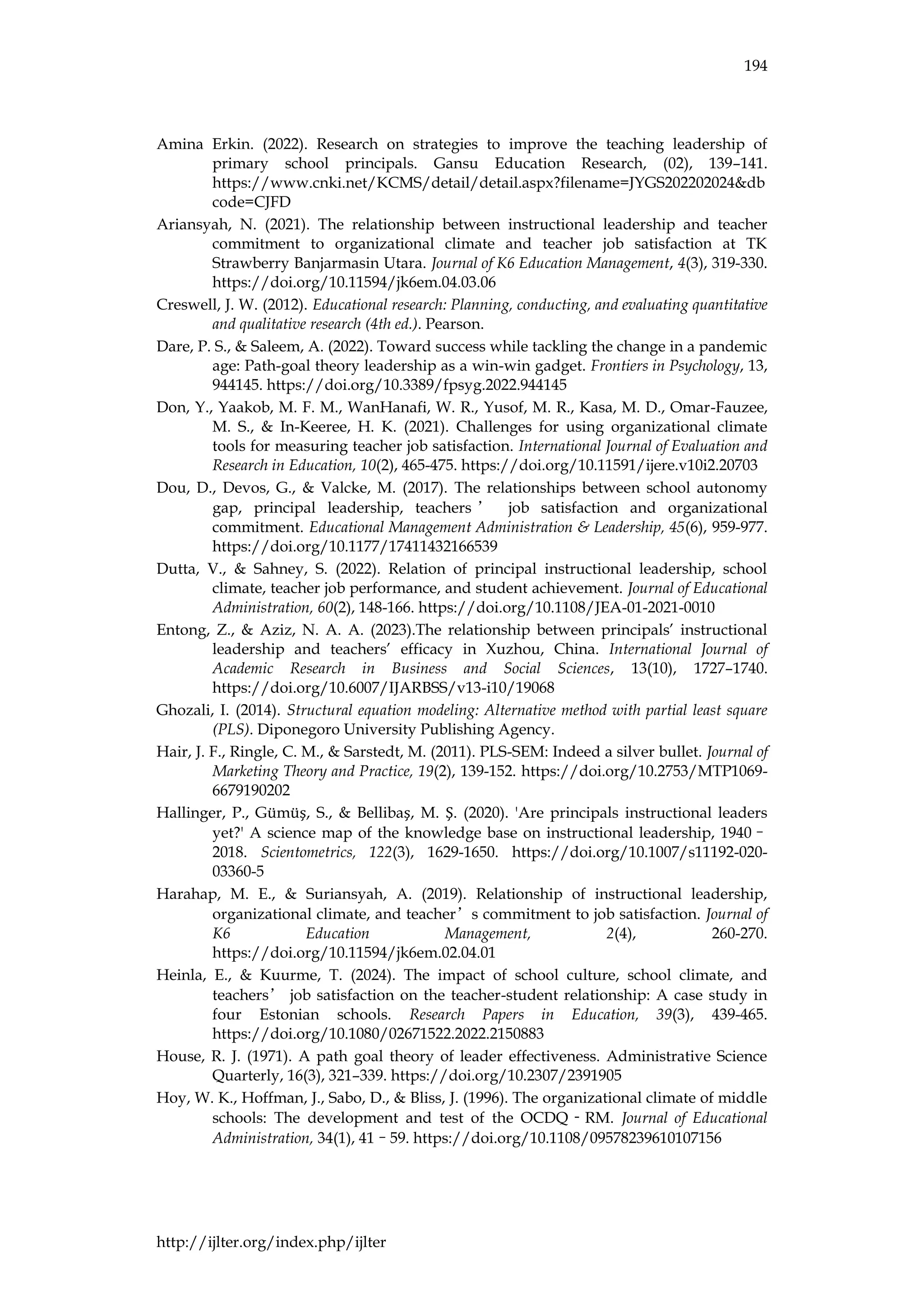 194
http://ijlter.org/index.php/ijlter
Amina Erkin. (2022). Research on strategies to improve the teaching leadership of
primary school principals. Gansu Education Research, (02), 139–141.
https://www.cnki.net/KCMS/detail/detail.aspx?filename=JYGS202202024&db
code=CJFD
Ariansyah, N. (2021). The relationship between instructional leadership and teacher
commitment to organizational climate and teacher job satisfaction at TK
Strawberry Banjarmasin Utara. Journal of K6 Education Management, 4(3), 319-330.
https://doi.org/10.11594/jk6em.04.03.06
Creswell, J. W. (2012). Educational research: Planning, conducting, and evaluating quantitative
and qualitative research (4th ed.). Pearson.
Dare, P. S., & Saleem, A. (2022). Toward success while tackling the change in a pandemic
age: Path-goal theory leadership as a win-win gadget. Frontiers in Psychology, 13,
944145. https://doi.org/10.3389/fpsyg.2022.944145
Don, Y., Yaakob, M. F. M., WanHanafi, W. R., Yusof, M. R., Kasa, M. D., Omar-Fauzee,
M. S., & In-Keeree, H. K. (2021). Challenges for using organizational climate
tools for measuring teacher job satisfaction. International Journal of Evaluation and
Research in Education, 10(2), 465-475. https://doi.org/10.11591/ijere.v10i2.20703
Dou, D., Devos, G., & Valcke, M. (2017). The relationships between school autonomy
gap, principal leadership, teachers ’ job satisfaction and organizational
commitment. Educational Management Administration & Leadership, 45(6), 959-977.
https://doi.org/10.1177/17411432166539
Dutta, V., & Sahney, S. (2022). Relation of principal instructional leadership, school
climate, teacher job performance, and student achievement. Journal of Educational
Administration, 60(2), 148-166. https://doi.org/10.1108/JEA-01-2021-0010
Entong, Z., & Aziz, N. A. A. (2023).The relationship between principals’ instructional
leadership and teachers’ efficacy in Xuzhou, China. International Journal of
Academic Research in Business and Social Sciences, 13(10), 1727–1740.
https://doi.org/10.6007/IJARBSS/v13-i10/19068
Ghozali, I. (2014). Structural equation modeling: Alternative method with partial least square
(PLS). Diponegoro University Publishing Agency.
Hair, J. F., Ringle, C. M., & Sarstedt, M. (2011). PLS-SEM: Indeed a silver bullet. Journal of
Marketing Theory and Practice, 19(2), 139-152. https://doi.org/10.2753/MTP1069-
6679190202
Hallinger, P., Gümüş, S., & Bellibaş, M. Ş. (2020). 'Are principals instructional leaders
yet?' A science map of the knowledge base on instructional leadership, 1940–
2018. Scientometrics, 122(3), 1629-1650. https://doi.org/10.1007/s11192-020-
03360-5
Harahap, M. E., & Suriansyah, A. (2019). Relationship of instructional leadership,
organizational climate, and teacher’s commitment to job satisfaction. Journal of
K6 Education Management, 2(4), 260-270.
https://doi.org/10.11594/jk6em.02.04.01
Heinla, E., & Kuurme, T. (2024). The impact of school culture, school climate, and
teachers’ job satisfaction on the teacher-student relationship: A case study in
four Estonian schools. Research Papers in Education, 39(3), 439-465.
https://doi.org/10.1080/02671522.2022.2150883
House, R. J. (1971). A path goal theory of leader effectiveness. Administrative Science
Quarterly, 16(3), 321–339. https://doi.org/10.2307/2391905
Hoy, W. K., Hoffman, J., Sabo, D., & Bliss, J. (1996). The organizational climate of middle
schools: The development and test of the OCDQ‐RM. Journal of Educational
Administration, 34(1), 41–59. https://doi.org/10.1108/09578239610107156
 