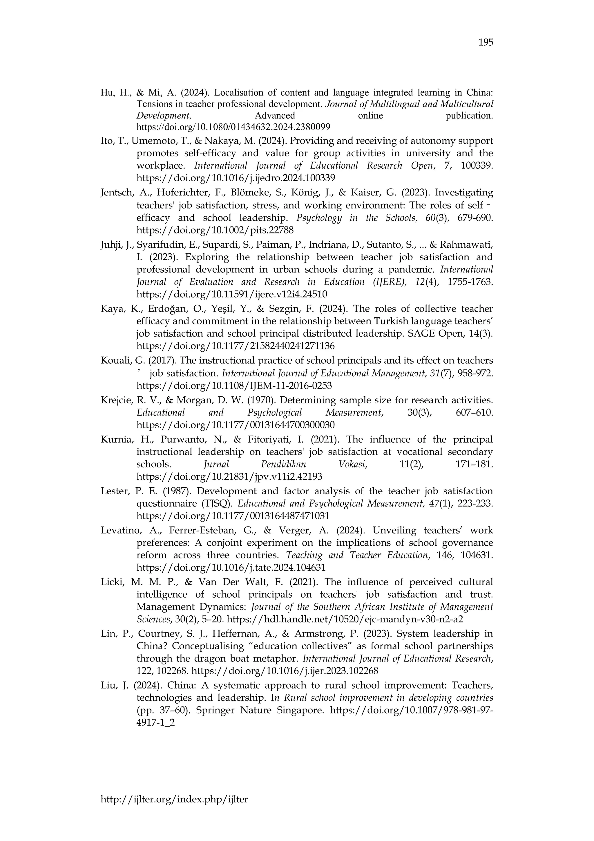 195
http://ijlter.org/index.php/ijlter
Hu, H., & Mi, A. (2024). Localisation of content and language integrated learning in China:
Tensions in teacher professional development. Journal of Multilingual and Multicultural
Development. Advanced online publication.
https://doi.org/10.1080/01434632.2024.2380099
Ito, T., Umemoto, T., & Nakaya, M. (2024). Providing and receiving of autonomy support
promotes self-efficacy and value for group activities in university and the
workplace. International Journal of Educational Research Open, 7, 100339.
https://doi.org/10.1016/j.ijedro.2024.100339
Jentsch, A., Hoferichter, F., Blömeke, S., König, J., & Kaiser, G. (2023). Investigating
teachers' job satisfaction, stress, and working environment: The roles of self‐
efficacy and school leadership. Psychology in the Schools, 60(3), 679-690.
https://doi.org/10.1002/pits.22788
Juhji, J., Syarifudin, E., Supardi, S., Paiman, P., Indriana, D., Sutanto, S., ... & Rahmawati,
I. (2023). Exploring the relationship between teacher job satisfaction and
professional development in urban schools during a pandemic. International
Journal of Evaluation and Research in Education (IJERE), 12(4), 1755-1763.
https://doi.org/10.11591/ijere.v12i4.24510
Kaya, K., Erdoğan, O., Yeşil, Y., & Sezgin, F. (2024). The roles of collective teacher
efficacy and commitment in the relationship between Turkish language teachers’
job satisfaction and school principal distributed leadership. SAGE Open, 14(3).
https://doi.org/10.1177/21582440241271136
Kouali, G. (2017). The instructional practice of school principals and its effect on teachers
’ job satisfaction. International Journal of Educational Management, 31(7), 958-972.
https://doi.org/10.1108/IJEM-11-2016-0253
Krejcie, R. V., & Morgan, D. W. (1970). Determining sample size for research activities.
Educational and Psychological Measurement, 30(3), 607–610.
https://doi.org/10.1177/00131644700300030
Kurnia, H., Purwanto, N., & Fitoriyati, I. (2021). The influence of the principal
instructional leadership on teachers' job satisfaction at vocational secondary
schools. Jurnal Pendidikan Vokasi, 11(2), 171–181.
https://doi.org/10.21831/jpv.v11i2.42193
Lester, P. E. (1987). Development and factor analysis of the teacher job satisfaction
questionnaire (TJSQ). Educational and Psychological Measurement, 47(1), 223-233.
https://doi.org/10.1177/0013164487471031
Levatino, A., Ferrer-Esteban, G., & Verger, A. (2024). Unveiling teachers’ work
preferences: A conjoint experiment on the implications of school governance
reform across three countries. Teaching and Teacher Education, 146, 104631.
https://doi.org/10.1016/j.tate.2024.104631
Licki, M. M. P., & Van Der Walt, F. (2021). The influence of perceived cultural
intelligence of school principals on teachers' job satisfaction and trust.
Management Dynamics: Journal of the Southern African Institute of Management
Sciences, 30(2), 5–20. https://hdl.handle.net/10520/ejc-mandyn-v30-n2-a2
Lin, P., Courtney, S. J., Heffernan, A., & Armstrong, P. (2023). System leadership in
China? Conceptualising “education collectives” as formal school partnerships
through the dragon boat metaphor. International Journal of Educational Research,
122, 102268. https://doi.org/10.1016/j.ijer.2023.102268
Liu, J. (2024). China: A systematic approach to rural school improvement: Teachers,
technologies and leadership. In Rural school improvement in developing countries
(pp. 37–60). Springer Nature Singapore. https://doi.org/10.1007/978-981-97-
4917-1_2
 