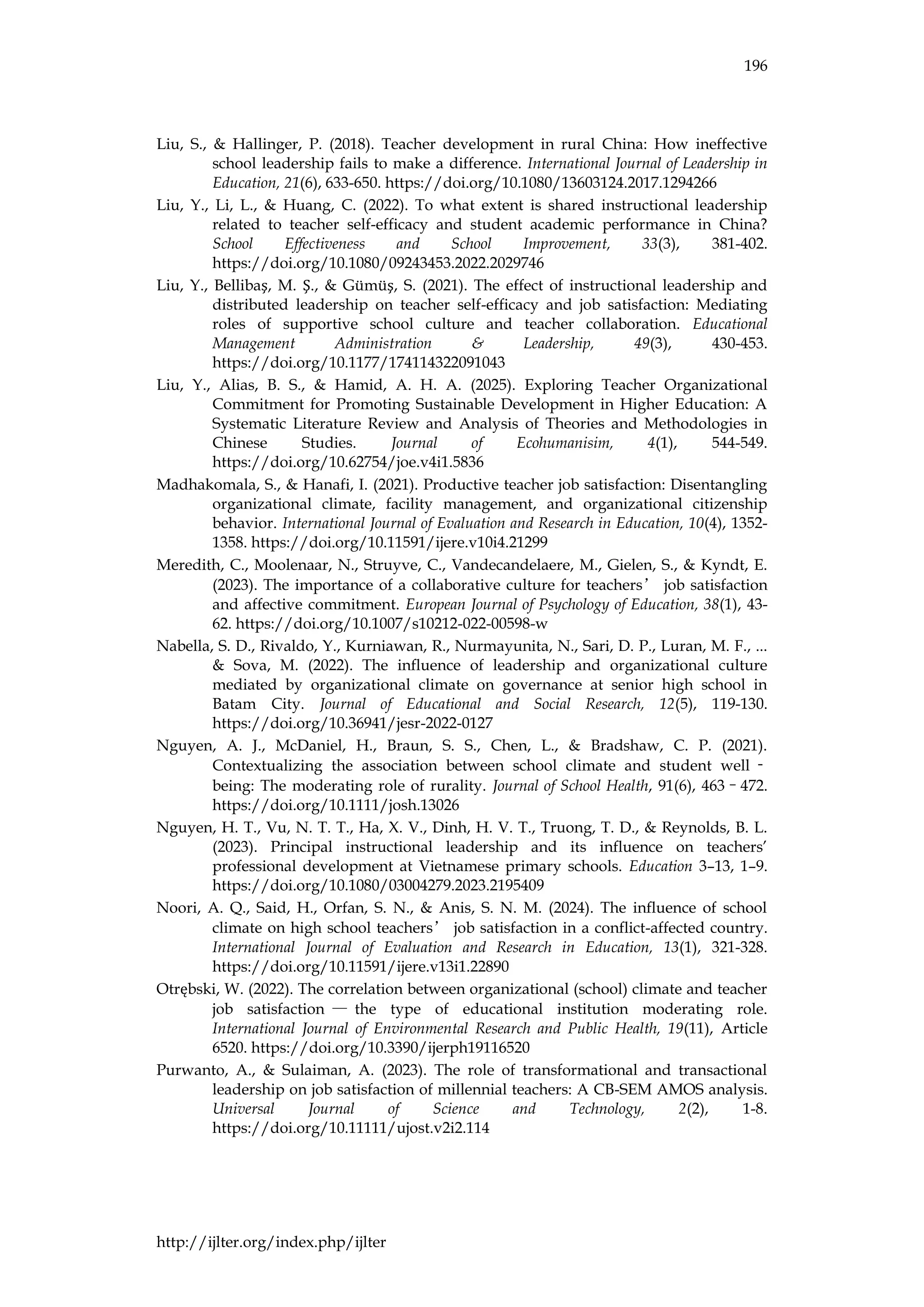196
http://ijlter.org/index.php/ijlter
Liu, S., & Hallinger, P. (2018). Teacher development in rural China: How ineffective
school leadership fails to make a difference. International Journal of Leadership in
Education, 21(6), 633-650. https://doi.org/10.1080/13603124.2017.1294266
Liu, Y., Li, L., & Huang, C. (2022). To what extent is shared instructional leadership
related to teacher self-efficacy and student academic performance in China?
School Effectiveness and School Improvement, 33(3), 381-402.
https://doi.org/10.1080/09243453.2022.2029746
Liu, Y., Bellibaş, M. Ş., & Gümüş, S. (2021). The effect of instructional leadership and
distributed leadership on teacher self-efficacy and job satisfaction: Mediating
roles of supportive school culture and teacher collaboration. Educational
Management Administration & Leadership, 49(3), 430-453.
https://doi.org/10.1177/174114322091043
Liu, Y., Alias, B. S., & Hamid, A. H. A. (2025). Exploring Teacher Organizational
Commitment for Promoting Sustainable Development in Higher Education: A
Systematic Literature Review and Analysis of Theories and Methodologies in
Chinese Studies. Journal of Ecohumanisim, 4(1), 544-549.
https://doi.org/10.62754/joe.v4i1.5836
Madhakomala, S., & Hanafi, I. (2021). Productive teacher job satisfaction: Disentangling
organizational climate, facility management, and organizational citizenship
behavior. International Journal of Evaluation and Research in Education, 10(4), 1352-
1358. https://doi.org/10.11591/ijere.v10i4.21299
Meredith, C., Moolenaar, N., Struyve, C., Vandecandelaere, M., Gielen, S., & Kyndt, E.
(2023). The importance of a collaborative culture for teachers’ job satisfaction
and affective commitment. European Journal of Psychology of Education, 38(1), 43-
62. https://doi.org/10.1007/s10212-022-00598-w
Nabella, S. D., Rivaldo, Y., Kurniawan, R., Nurmayunita, N., Sari, D. P., Luran, M. F., ...
& Sova, M. (2022). The influence of leadership and organizational culture
mediated by organizational climate on governance at senior high school in
Batam City. Journal of Educational and Social Research, 12(5), 119-130.
https://doi.org/10.36941/jesr-2022-0127
Nguyen, A. J., McDaniel, H., Braun, S. S., Chen, L., & Bradshaw, C. P. (2021).
Contextualizing the association between school climate and student well ‐
being: The moderating role of rurality. Journal of School Health, 91(6), 463–472.
https://doi.org/10.1111/josh.13026
Nguyen, H. T., Vu, N. T. T., Ha, X. V., Dinh, H. V. T., Truong, T. D., & Reynolds, B. L.
(2023). Principal instructional leadership and its influence on teachers’
professional development at Vietnamese primary schools. Education 3–13, 1–9.
https://doi.org/10.1080/03004279.2023.2195409
Noori, A. Q., Said, H., Orfan, S. N., & Anis, S. N. M. (2024). The influence of school
climate on high school teachers’ job satisfaction in a conflict-affected country.
International Journal of Evaluation and Research in Education, 13(1), 321-328.
https://doi.org/10.11591/ijere.v13i1.22890
Otrębski, W. (2022). The correlation between organizational (school) climate and teacher
job satisfaction — the type of educational institution moderating role.
International Journal of Environmental Research and Public Health, 19(11), Article
6520. https://doi.org/10.3390/ijerph19116520
Purwanto, A., & Sulaiman, A. (2023). The role of transformational and transactional
leadership on job satisfaction of millennial teachers: A CB-SEM AMOS analysis.
Universal Journal of Science and Technology, 2(2), 1-8.
https://doi.org/10.11111/ujost.v2i2.114
 