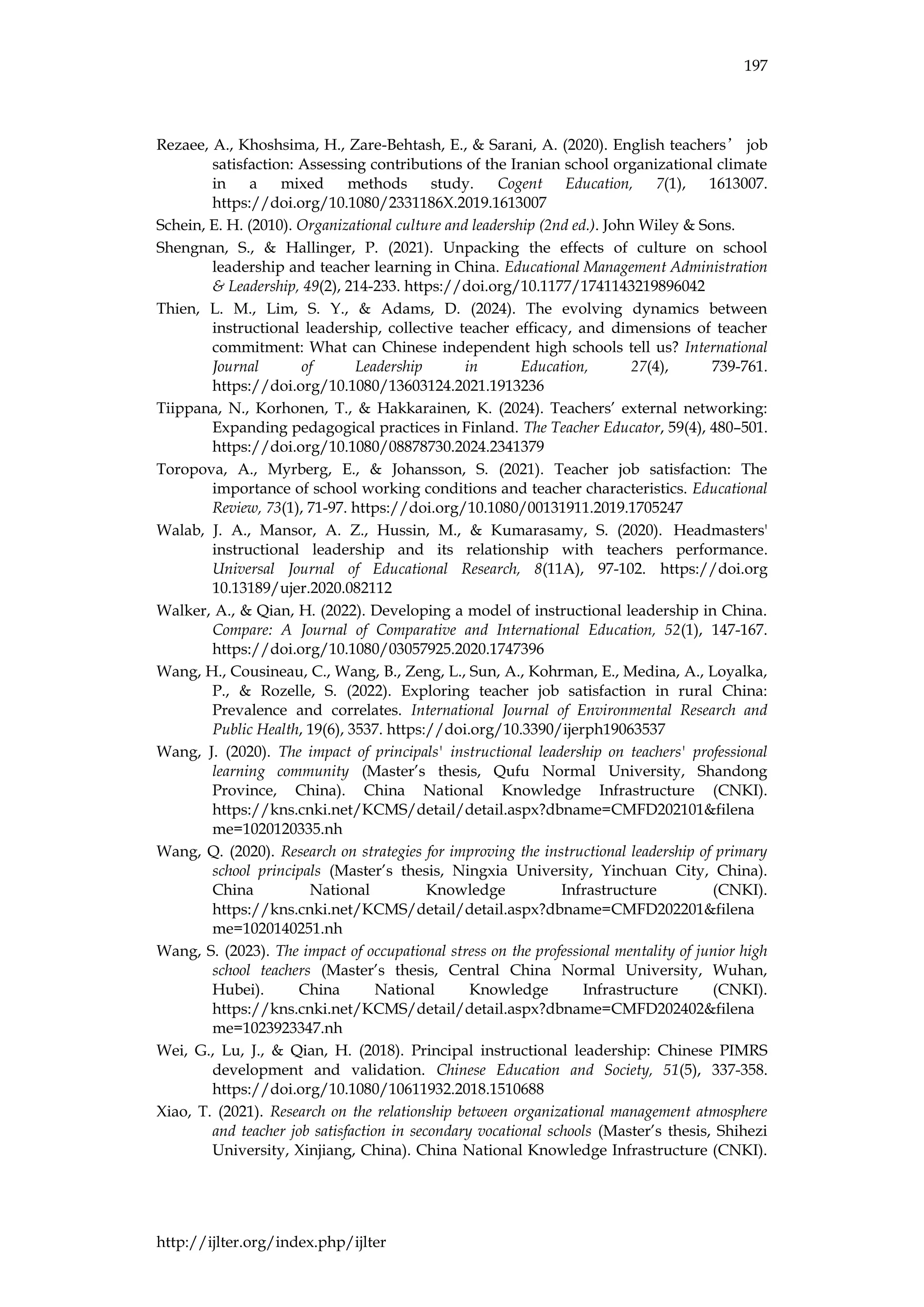 197
http://ijlter.org/index.php/ijlter
Rezaee, A., Khoshsima, H., Zare-Behtash, E., & Sarani, A. (2020). English teachers’ job
satisfaction: Assessing contributions of the Iranian school organizational climate
in a mixed methods study. Cogent Education, 7(1), 1613007.
https://doi.org/10.1080/2331186X.2019.1613007
Schein, E. H. (2010). Organizational culture and leadership (2nd ed.). John Wiley & Sons.
Shengnan, S., & Hallinger, P. (2021). Unpacking the effects of culture on school
leadership and teacher learning in China. Educational Management Administration
& Leadership, 49(2), 214-233. https://doi.org/10.1177/1741143219896042
Thien, L. M., Lim, S. Y., & Adams, D. (2024). The evolving dynamics between
instructional leadership, collective teacher efficacy, and dimensions of teacher
commitment: What can Chinese independent high schools tell us? International
Journal of Leadership in Education, 27(4), 739-761.
https://doi.org/10.1080/13603124.2021.1913236
Tiippana, N., Korhonen, T., & Hakkarainen, K. (2024). Teachers’ external networking:
Expanding pedagogical practices in Finland. The Teacher Educator, 59(4), 480–501.
https://doi.org/10.1080/08878730.2024.2341379
Toropova, A., Myrberg, E., & Johansson, S. (2021). Teacher job satisfaction: The
importance of school working conditions and teacher characteristics. Educational
Review, 73(1), 71-97. https://doi.org/10.1080/00131911.2019.1705247
Walab, J. A., Mansor, A. Z., Hussin, M., & Kumarasamy, S. (2020). Headmasters'
instructional leadership and its relationship with teachers performance.
Universal Journal of Educational Research, 8(11A), 97-102. https://doi.org
10.13189/ujer.2020.082112
Walker, A., & Qian, H. (2022). Developing a model of instructional leadership in China.
Compare: A Journal of Comparative and International Education, 52(1), 147-167.
https://doi.org/10.1080/03057925.2020.1747396
Wang, H., Cousineau, C., Wang, B., Zeng, L., Sun, A., Kohrman, E., Medina, A., Loyalka,
P., & Rozelle, S. (2022). Exploring teacher job satisfaction in rural China:
Prevalence and correlates. International Journal of Environmental Research and
Public Health, 19(6), 3537. https://doi.org/10.3390/ijerph19063537
Wang, J. (2020). The impact of principals' instructional leadership on teachers' professional
learning community (Master’s thesis, Qufu Normal University, Shandong
Province, China). China National Knowledge Infrastructure (CNKI).
https://kns.cnki.net/KCMS/detail/detail.aspx?dbname=CMFD202101&filena
me=1020120335.nh
Wang, Q. (2020). Research on strategies for improving the instructional leadership of primary
school principals (Master’s thesis, Ningxia University, Yinchuan City, China).
China National Knowledge Infrastructure (CNKI).
https://kns.cnki.net/KCMS/detail/detail.aspx?dbname=CMFD202201&filena
me=1020140251.nh
Wang, S. (2023). The impact of occupational stress on the professional mentality of junior high
school teachers (Master’s thesis, Central China Normal University, Wuhan,
Hubei). China National Knowledge Infrastructure (CNKI).
https://kns.cnki.net/KCMS/detail/detail.aspx?dbname=CMFD202402&filena
me=1023923347.nh
Wei, G., Lu, J., & Qian, H. (2018). Principal instructional leadership: Chinese PIMRS
development and validation. Chinese Education and Society, 51(5), 337-358.
https://doi.org/10.1080/10611932.2018.1510688
Xiao, T. (2021). Research on the relationship between organizational management atmosphere
and teacher job satisfaction in secondary vocational schools (Master’s thesis, Shihezi
University, Xinjiang, China). China National Knowledge Infrastructure (CNKI).
 
