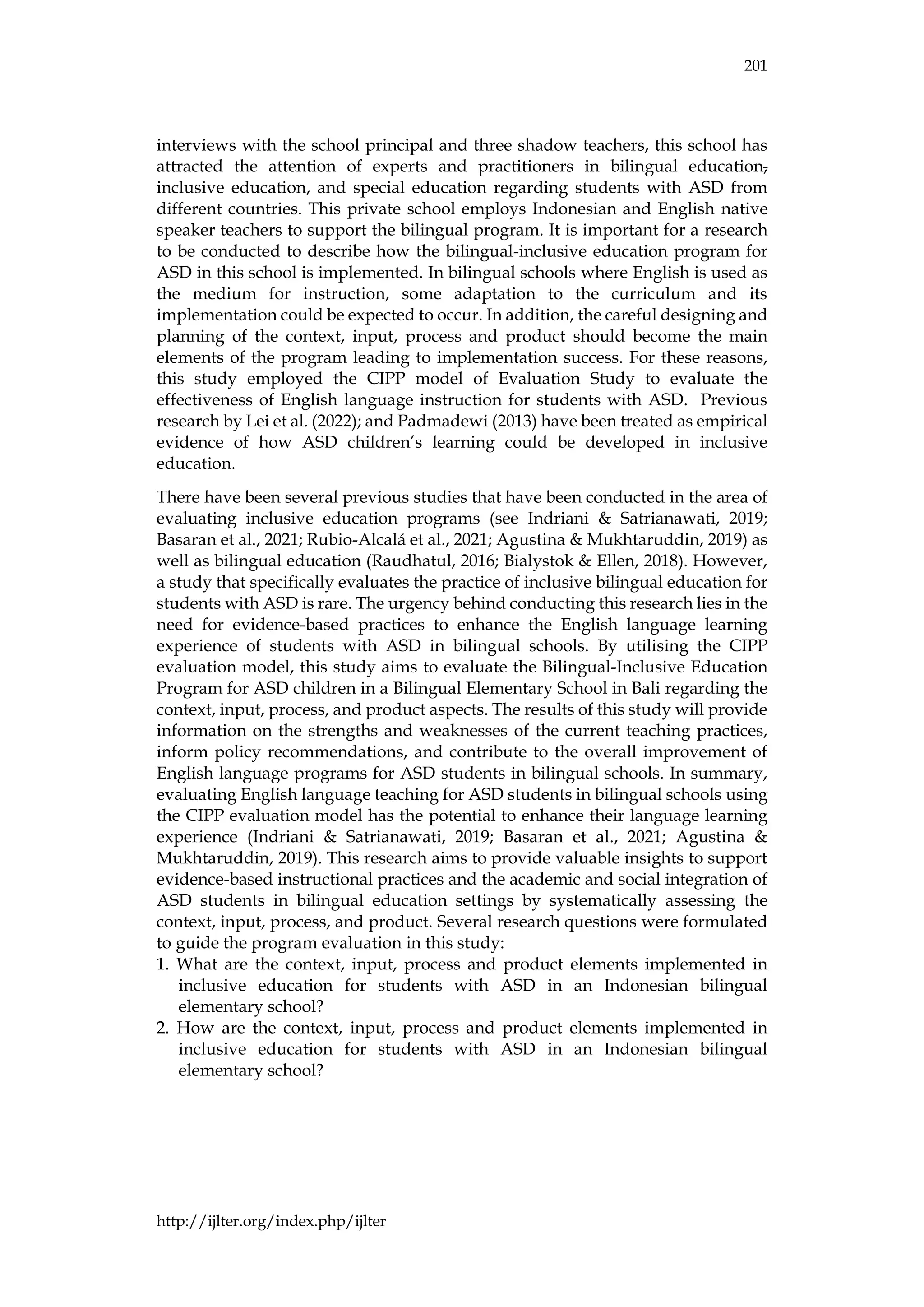 201
http://ijlter.org/index.php/ijlter
interviews with the school principal and three shadow teachers, this school has
attracted the attention of experts and practitioners in bilingual education,
inclusive education, and special education regarding students with ASD from
different countries. This private school employs Indonesian and English native
speaker teachers to support the bilingual program. It is important for a research
to be conducted to describe how the bilingual-inclusive education program for
ASD in this school is implemented. In bilingual schools where English is used as
the medium for instruction, some adaptation to the curriculum and its
implementation could be expected to occur. In addition, the careful designing and
planning of the context, input, process and product should become the main
elements of the program leading to implementation success. For these reasons,
this study employed the CIPP model of Evaluation Study to evaluate the
effectiveness of English language instruction for students with ASD. Previous
research by Lei et al. (2022); and Padmadewi (2013) have been treated as empirical
evidence of how ASD children’s learning could be developed in inclusive
education.
There have been several previous studies that have been conducted in the area of
evaluating inclusive education programs (see Indriani & Satrianawati, 2019;
Basaran et al., 2021; Rubio-Alcalá et al., 2021; Agustina & Mukhtaruddin, 2019) as
well as bilingual education (Raudhatul, 2016; Bialystok & Ellen, 2018). However,
a study that specifically evaluates the practice of inclusive bilingual education for
students with ASD is rare. The urgency behind conducting this research lies in the
need for evidence-based practices to enhance the English language learning
experience of students with ASD in bilingual schools. By utilising the CIPP
evaluation model, this study aims to evaluate the Bilingual-Inclusive Education
Program for ASD children in a Bilingual Elementary School in Bali regarding the
context, input, process, and product aspects. The results of this study will provide
information on the strengths and weaknesses of the current teaching practices,
inform policy recommendations, and contribute to the overall improvement of
English language programs for ASD students in bilingual schools. In summary,
evaluating English language teaching for ASD students in bilingual schools using
the CIPP evaluation model has the potential to enhance their language learning
experience (Indriani & Satrianawati, 2019; Basaran et al., 2021; Agustina &
Mukhtaruddin, 2019). This research aims to provide valuable insights to support
evidence-based instructional practices and the academic and social integration of
ASD students in bilingual education settings by systematically assessing the
context, input, process, and product. Several research questions were formulated
to guide the program evaluation in this study:
1. What are the context, input, process and product elements implemented in
inclusive education for students with ASD in an Indonesian bilingual
elementary school?
2. How are the context, input, process and product elements implemented in
inclusive education for students with ASD in an Indonesian bilingual
elementary school?
 