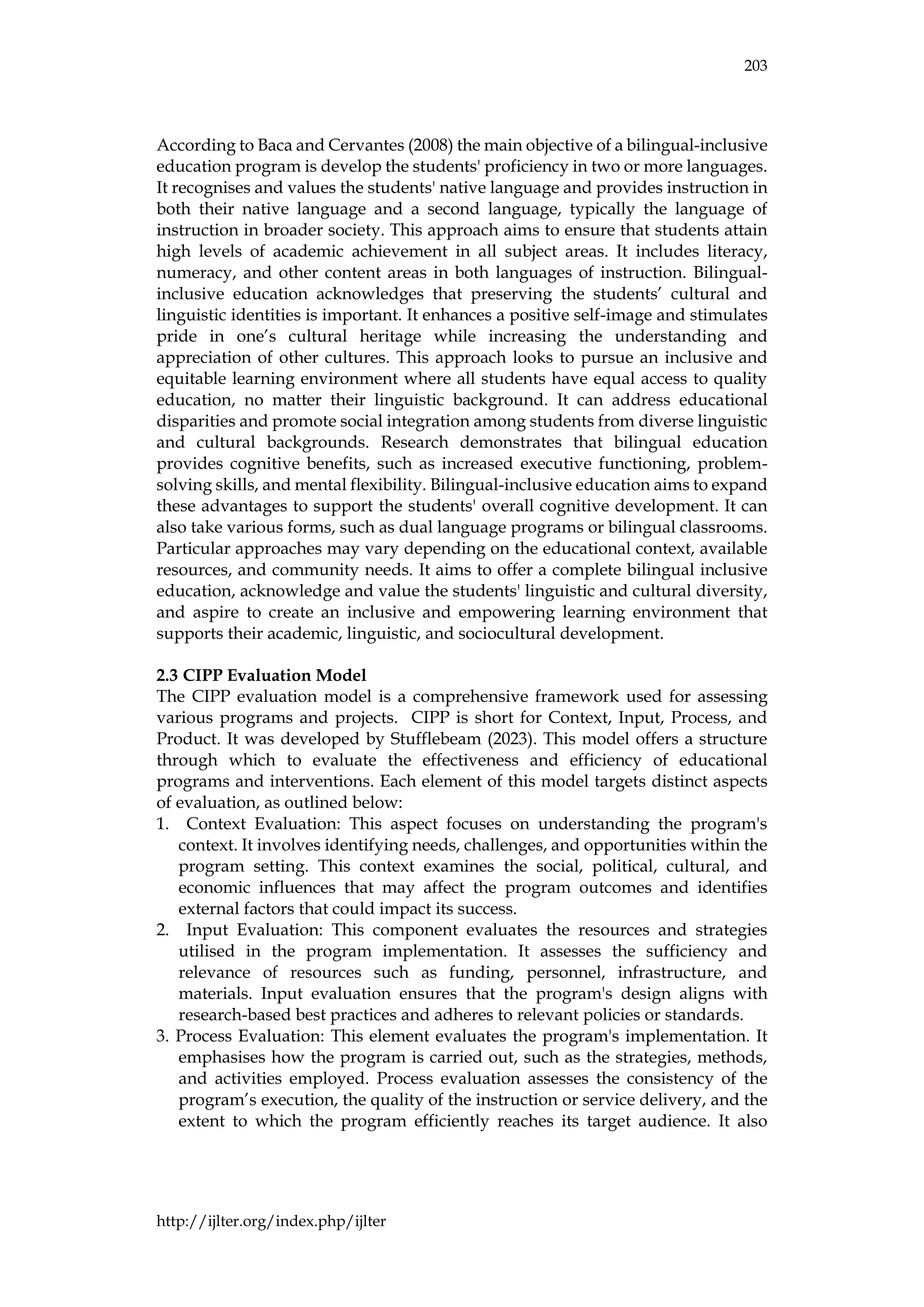 203
http://ijlter.org/index.php/ijlter
According to Baca and Cervantes (2008) the main objective of a bilingual-inclusive
education program is develop the students' proficiency in two or more languages.
It recognises and values the students' native language and provides instruction in
both their native language and a second language, typically the language of
instruction in broader society. This approach aims to ensure that students attain
high levels of academic achievement in all subject areas. It includes literacy,
numeracy, and other content areas in both languages of instruction. Bilingual-
inclusive education acknowledges that preserving the students’ cultural and
linguistic identities is important. It enhances a positive self-image and stimulates
pride in one’s cultural heritage while increasing the understanding and
appreciation of other cultures. This approach looks to pursue an inclusive and
equitable learning environment where all students have equal access to quality
education, no matter their linguistic background. It can address educational
disparities and promote social integration among students from diverse linguistic
and cultural backgrounds. Research demonstrates that bilingual education
provides cognitive benefits, such as increased executive functioning, problem-
solving skills, and mental flexibility. Bilingual-inclusive education aims to expand
these advantages to support the students' overall cognitive development. It can
also take various forms, such as dual language programs or bilingual classrooms.
Particular approaches may vary depending on the educational context, available
resources, and community needs. It aims to offer a complete bilingual inclusive
education, acknowledge and value the students' linguistic and cultural diversity,
and aspire to create an inclusive and empowering learning environment that
supports their academic, linguistic, and sociocultural development.
2.3 CIPP Evaluation Model
The CIPP evaluation model is a comprehensive framework used for assessing
various programs and projects. CIPP is short for Context, Input, Process, and
Product. It was developed by Stufflebeam (2023). This model offers a structure
through which to evaluate the effectiveness and efficiency of educational
programs and interventions. Each element of this model targets distinct aspects
of evaluation, as outlined below:
1. Context Evaluation: This aspect focuses on understanding the program's
context. It involves identifying needs, challenges, and opportunities within the
program setting. This context examines the social, political, cultural, and
economic influences that may affect the program outcomes and identifies
external factors that could impact its success.
2. Input Evaluation: This component evaluates the resources and strategies
utilised in the program implementation. It assesses the sufficiency and
relevance of resources such as funding, personnel, infrastructure, and
materials. Input evaluation ensures that the program's design aligns with
research-based best practices and adheres to relevant policies or standards.
3. Process Evaluation: This element evaluates the program's implementation. It
emphasises how the program is carried out, such as the strategies, methods,
and activities employed. Process evaluation assesses the consistency of the
program’s execution, the quality of the instruction or service delivery, and the
extent to which the program efficiently reaches its target audience. It also
 