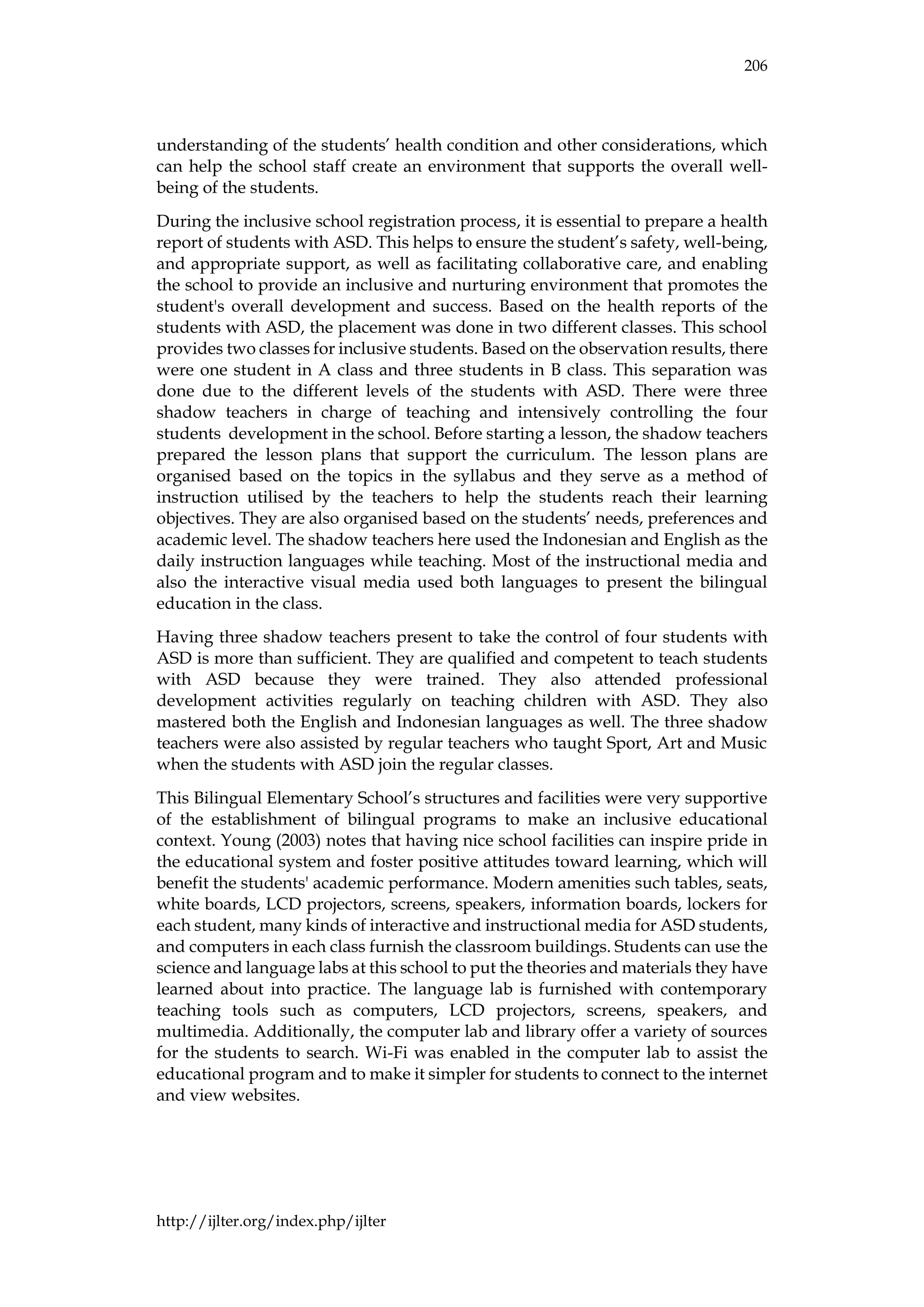 206
http://ijlter.org/index.php/ijlter
understanding of the students’ health condition and other considerations, which
can help the school staff create an environment that supports the overall well-
being of the students.
During the inclusive school registration process, it is essential to prepare a health
report of students with ASD. This helps to ensure the student’s safety, well-being,
and appropriate support, as well as facilitating collaborative care, and enabling
the school to provide an inclusive and nurturing environment that promotes the
student's overall development and success. Based on the health reports of the
students with ASD, the placement was done in two different classes. This school
provides two classes for inclusive students. Based on the observation results, there
were one student in A class and three students in B class. This separation was
done due to the different levels of the students with ASD. There were three
shadow teachers in charge of teaching and intensively controlling the four
students development in the school. Before starting a lesson, the shadow teachers
prepared the lesson plans that support the curriculum. The lesson plans are
organised based on the topics in the syllabus and they serve as a method of
instruction utilised by the teachers to help the students reach their learning
objectives. They are also organised based on the students’ needs, preferences and
academic level. The shadow teachers here used the Indonesian and English as the
daily instruction languages while teaching. Most of the instructional media and
also the interactive visual media used both languages to present the bilingual
education in the class.
Having three shadow teachers present to take the control of four students with
ASD is more than sufficient. They are qualified and competent to teach students
with ASD because they were trained. They also attended professional
development activities regularly on teaching children with ASD. They also
mastered both the English and Indonesian languages as well. The three shadow
teachers were also assisted by regular teachers who taught Sport, Art and Music
when the students with ASD join the regular classes.
This Bilingual Elementary School’s structures and facilities were very supportive
of the establishment of bilingual programs to make an inclusive educational
context. Young (2003) notes that having nice school facilities can inspire pride in
the educational system and foster positive attitudes toward learning, which will
benefit the students' academic performance. Modern amenities such tables, seats,
white boards, LCD projectors, screens, speakers, information boards, lockers for
each student, many kinds of interactive and instructional media for ASD students,
and computers in each class furnish the classroom buildings. Students can use the
science and language labs at this school to put the theories and materials they have
learned about into practice. The language lab is furnished with contemporary
teaching tools such as computers, LCD projectors, screens, speakers, and
multimedia. Additionally, the computer lab and library offer a variety of sources
for the students to search. Wi-Fi was enabled in the computer lab to assist the
educational program and to make it simpler for students to connect to the internet
and view websites.
 