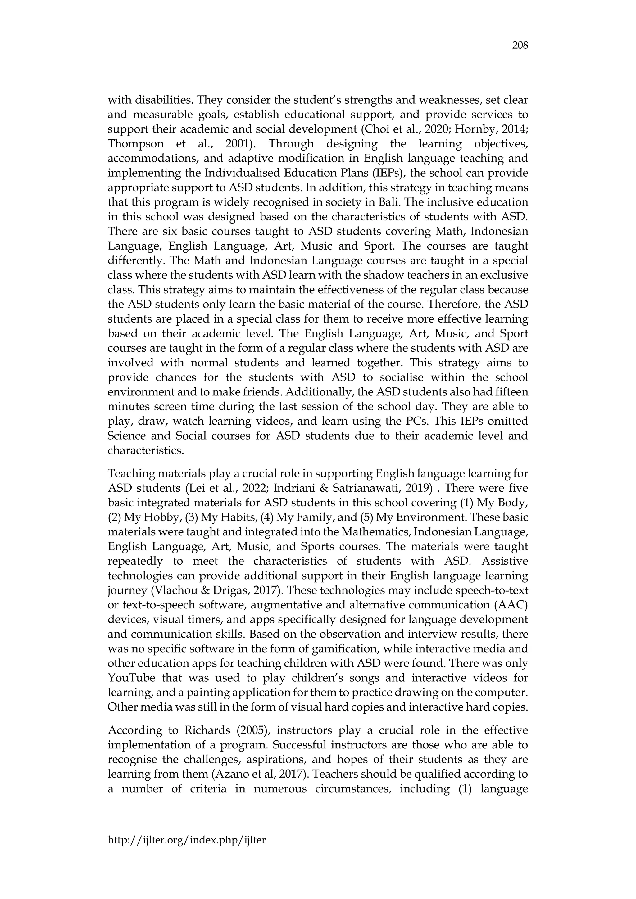 208
http://ijlter.org/index.php/ijlter
with disabilities. They consider the student’s strengths and weaknesses, set clear
and measurable goals, establish educational support, and provide services to
support their academic and social development (Choi et al., 2020; Hornby, 2014;
Thompson et al., 2001). Through designing the learning objectives,
accommodations, and adaptive modification in English language teaching and
implementing the Individualised Education Plans (IEPs), the school can provide
appropriate support to ASD students. In addition, this strategy in teaching means
that this program is widely recognised in society in Bali. The inclusive education
in this school was designed based on the characteristics of students with ASD.
There are six basic courses taught to ASD students covering Math, Indonesian
Language, English Language, Art, Music and Sport. The courses are taught
differently. The Math and Indonesian Language courses are taught in a special
class where the students with ASD learn with the shadow teachers in an exclusive
class. This strategy aims to maintain the effectiveness of the regular class because
the ASD students only learn the basic material of the course. Therefore, the ASD
students are placed in a special class for them to receive more effective learning
based on their academic level. The English Language, Art, Music, and Sport
courses are taught in the form of a regular class where the students with ASD are
involved with normal students and learned together. This strategy aims to
provide chances for the students with ASD to socialise within the school
environment and to make friends. Additionally, the ASD students also had fifteen
minutes screen time during the last session of the school day. They are able to
play, draw, watch learning videos, and learn using the PCs. This IEPs omitted
Science and Social courses for ASD students due to their academic level and
characteristics.
Teaching materials play a crucial role in supporting English language learning for
ASD students (Lei et al., 2022; Indriani & Satrianawati, 2019) . There were five
basic integrated materials for ASD students in this school covering (1) My Body,
(2) My Hobby, (3) My Habits, (4) My Family, and (5) My Environment. These basic
materials were taught and integrated into the Mathematics, Indonesian Language,
English Language, Art, Music, and Sports courses. The materials were taught
repeatedly to meet the characteristics of students with ASD. Assistive
technologies can provide additional support in their English language learning
journey (Vlachou & Drigas, 2017). These technologies may include speech-to-text
or text-to-speech software, augmentative and alternative communication (AAC)
devices, visual timers, and apps specifically designed for language development
and communication skills. Based on the observation and interview results, there
was no specific software in the form of gamification, while interactive media and
other education apps for teaching children with ASD were found. There was only
YouTube that was used to play children’s songs and interactive videos for
learning, and a painting application for them to practice drawing on the computer.
Other media was still in the form of visual hard copies and interactive hard copies.
According to Richards (2005), instructors play a crucial role in the effective
implementation of a program. Successful instructors are those who are able to
recognise the challenges, aspirations, and hopes of their students as they are
learning from them (Azano et al, 2017). Teachers should be qualified according to
a number of criteria in numerous circumstances, including (1) language
 