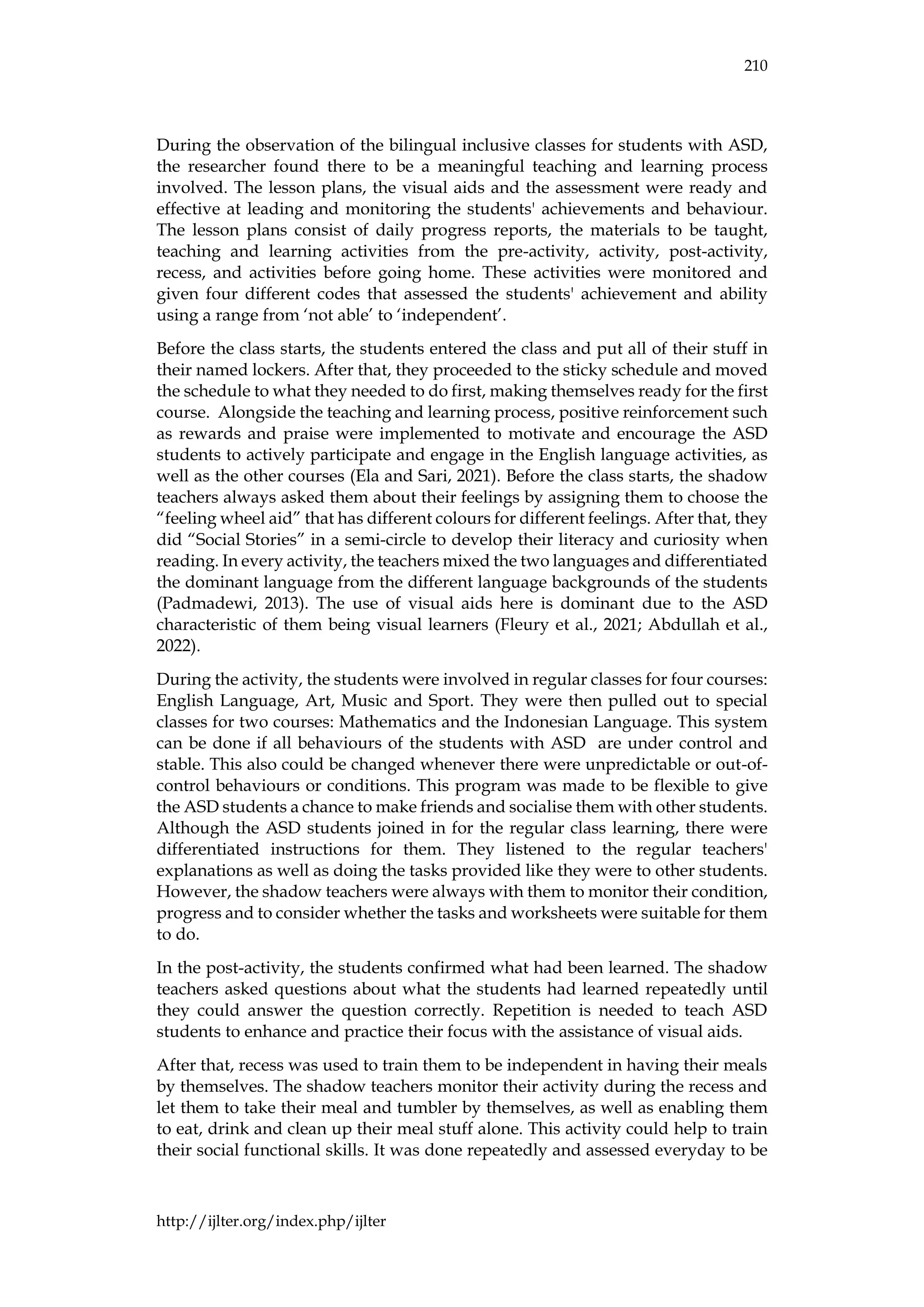 210
http://ijlter.org/index.php/ijlter
During the observation of the bilingual inclusive classes for students with ASD,
the researcher found there to be a meaningful teaching and learning process
involved. The lesson plans, the visual aids and the assessment were ready and
effective at leading and monitoring the students' achievements and behaviour.
The lesson plans consist of daily progress reports, the materials to be taught,
teaching and learning activities from the pre-activity, activity, post-activity,
recess, and activities before going home. These activities were monitored and
given four different codes that assessed the students' achievement and ability
using a range from ‘not able’ to ‘independent’.
Before the class starts, the students entered the class and put all of their stuff in
their named lockers. After that, they proceeded to the sticky schedule and moved
the schedule to what they needed to do first, making themselves ready for the first
course. Alongside the teaching and learning process, positive reinforcement such
as rewards and praise were implemented to motivate and encourage the ASD
students to actively participate and engage in the English language activities, as
well as the other courses (Ela and Sari, 2021). Before the class starts, the shadow
teachers always asked them about their feelings by assigning them to choose the
“feeling wheel aid” that has different colours for different feelings. After that, they
did “Social Stories” in a semi-circle to develop their literacy and curiosity when
reading. In every activity, the teachers mixed the two languages and differentiated
the dominant language from the different language backgrounds of the students
(Padmadewi, 2013). The use of visual aids here is dominant due to the ASD
characteristic of them being visual learners (Fleury et al., 2021; Abdullah et al.,
2022).
During the activity, the students were involved in regular classes for four courses:
English Language, Art, Music and Sport. They were then pulled out to special
classes for two courses: Mathematics and the Indonesian Language. This system
can be done if all behaviours of the students with ASD are under control and
stable. This also could be changed whenever there were unpredictable or out-of-
control behaviours or conditions. This program was made to be flexible to give
the ASD students a chance to make friends and socialise them with other students.
Although the ASD students joined in for the regular class learning, there were
differentiated instructions for them. They listened to the regular teachers'
explanations as well as doing the tasks provided like they were to other students.
However, the shadow teachers were always with them to monitor their condition,
progress and to consider whether the tasks and worksheets were suitable for them
to do.
In the post-activity, the students confirmed what had been learned. The shadow
teachers asked questions about what the students had learned repeatedly until
they could answer the question correctly. Repetition is needed to teach ASD
students to enhance and practice their focus with the assistance of visual aids.
After that, recess was used to train them to be independent in having their meals
by themselves. The shadow teachers monitor their activity during the recess and
let them to take their meal and tumbler by themselves, as well as enabling them
to eat, drink and clean up their meal stuff alone. This activity could help to train
their social functional skills. It was done repeatedly and assessed everyday to be
 