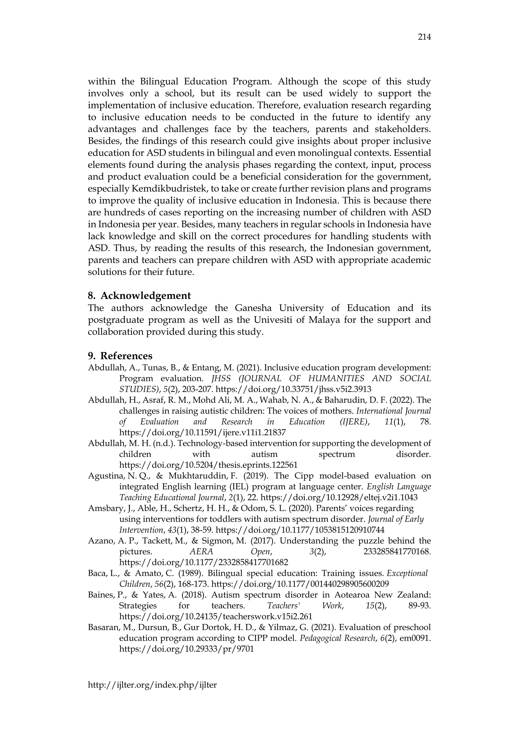 214
http://ijlter.org/index.php/ijlter
within the Bilingual Education Program. Although the scope of this study
involves only a school, but its result can be used widely to support the
implementation of inclusive education. Therefore, evaluation research regarding
to inclusive education needs to be conducted in the future to identify any
advantages and challenges face by the teachers, parents and stakeholders.
Besides, the findings of this research could give insights about proper inclusive
education for ASD students in bilingual and even monolingual contexts. Essential
elements found during the analysis phases regarding the context, input, process
and product evaluation could be a beneficial consideration for the government,
especially Kemdikbudristek, to take or create further revision plans and programs
to improve the quality of inclusive education in Indonesia. This is because there
are hundreds of cases reporting on the increasing number of children with ASD
in Indonesia per year. Besides, many teachers in regular schools in Indonesia have
lack knowledge and skill on the correct procedures for handling students with
ASD. Thus, by reading the results of this research, the Indonesian government,
parents and teachers can prepare children with ASD with appropriate academic
solutions for their future.
8. Acknowledgement
The authors acknowledge the Ganesha University of Education and its
postgraduate program as well as the Univesiti of Malaya for the support and
collaboration provided during this study.
9. References
Abdullah, A., Tunas, B., & Entang, M. (2021). Inclusive education program development:
Program evaluation. JHSS (JOURNAL OF HUMANITIES AND SOCIAL
STUDIES), 5(2), 203-207. https://doi.org/10.33751/jhss.v5i2.3913
Abdullah, H., Asraf, R. M., Mohd Ali, M. A., Wahab, N. A., & Baharudin, D. F. (2022). The
challenges in raising autistic children: The voices of mothers. International Journal
of Evaluation and Research in Education (IJERE), 11(1), 78.
https://doi.org/10.11591/ijere.v11i1.21837
Abdullah, M. H. (n.d.). Technology-based intervention for supporting the development of
children with autism spectrum disorder.
https://doi.org/10.5204/thesis.eprints.122561
Agustina, N. Q., & Mukhtaruddin, F. (2019). The Cipp model-based evaluation on
integrated English learning (IEL) program at language center. English Language
Teaching Educational Journal, 2(1), 22. https://doi.org/10.12928/eltej.v2i1.1043
Amsbary, J., Able, H., Schertz, H. H., & Odom, S. L. (2020). Parents’ voices regarding
using interventions for toddlers with autism spectrum disorder. Journal of Early
Intervention, 43(1), 38-59. https://doi.org/10.1177/1053815120910744
Azano, A. P., Tackett, M., & Sigmon, M. (2017). Understanding the puzzle behind the
pictures. AERA Open, 3(2), 233285841770168.
https://doi.org/10.1177/2332858417701682
Baca, L., & Amato, C. (1989). Bilingual special education: Training issues. Exceptional
Children, 56(2), 168-173. https://doi.org/10.1177/001440298905600209
Baines, P., & Yates, A. (2018). Autism spectrum disorder in Aotearoa New Zealand:
Strategies for teachers. Teachers' Work, 15(2), 89-93.
https://doi.org/10.24135/teacherswork.v15i2.261
Basaran, M., Dursun, B., Gur Dortok, H. D., & Yilmaz, G. (2021). Evaluation of preschool
education program according to CIPP model. Pedagogical Research, 6(2), em0091.
https://doi.org/10.29333/pr/9701
 