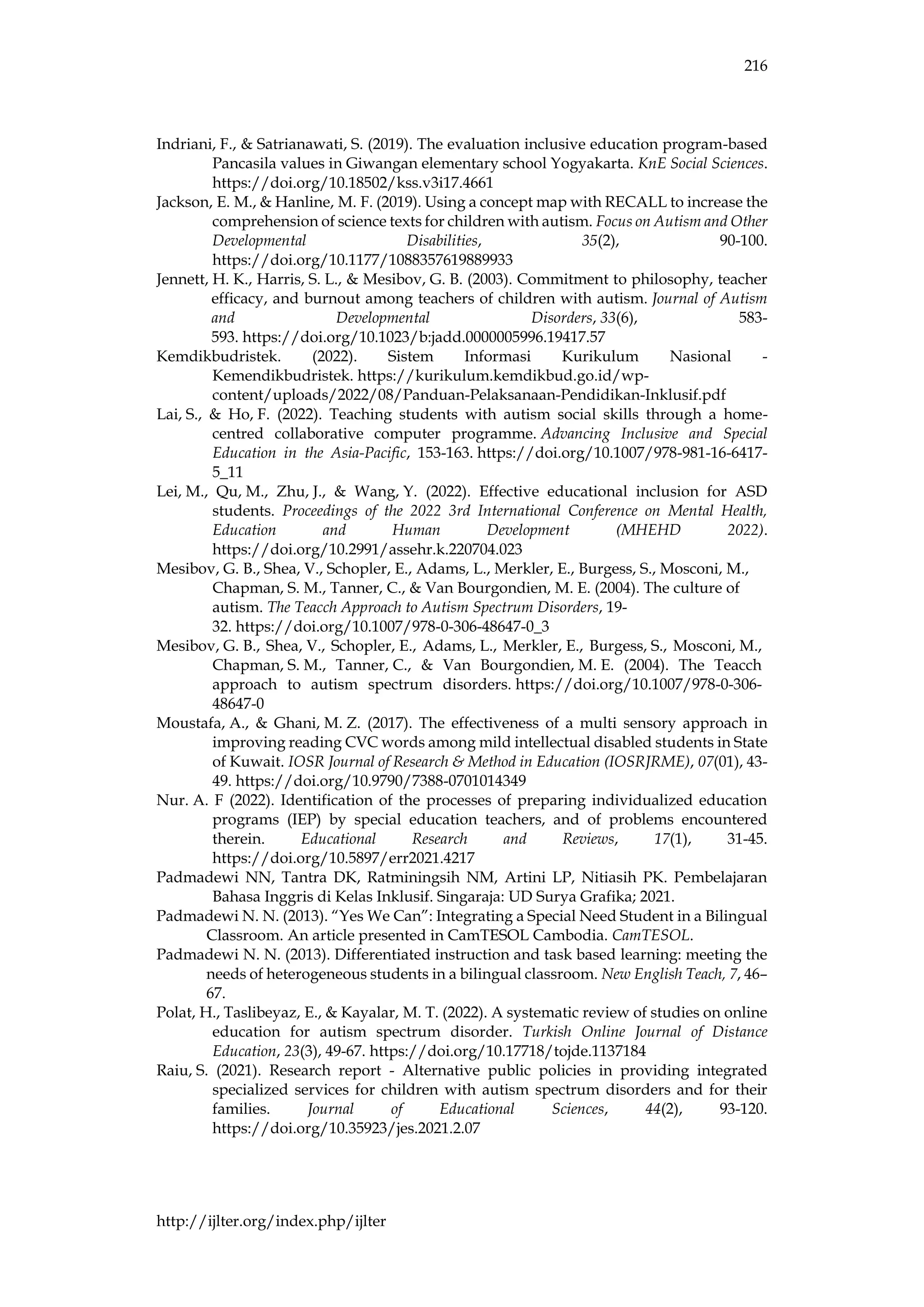 216
http://ijlter.org/index.php/ijlter
Indriani, F., & Satrianawati, S. (2019). The evaluation inclusive education program-based
Pancasila values in Giwangan elementary school Yogyakarta. KnE Social Sciences.
https://doi.org/10.18502/kss.v3i17.4661
Jackson, E. M., & Hanline, M. F. (2019). Using a concept map with RECALL to increase the
comprehension of science texts for children with autism. Focus on Autism and Other
Developmental Disabilities, 35(2), 90-100.
https://doi.org/10.1177/1088357619889933
Jennett, H. K., Harris, S. L., & Mesibov, G. B. (2003). Commitment to philosophy, teacher
efficacy, and burnout among teachers of children with autism. Journal of Autism
and Developmental Disorders, 33(6), 583-
593. https://doi.org/10.1023/b:jadd.0000005996.19417.57
Kemdikbudristek. (2022). Sistem Informasi Kurikulum Nasional -
Kemendikbudristek. https://kurikulum.kemdikbud.go.id/wp-
content/uploads/2022/08/Panduan-Pelaksanaan-Pendidikan-Inklusif.pdf
Lai, S., & Ho, F. (2022). Teaching students with autism social skills through a home-
centred collaborative computer programme. Advancing Inclusive and Special
Education in the Asia-Pacific, 153-163. https://doi.org/10.1007/978-981-16-6417-
5_11
Lei, M., Qu, M., Zhu, J., & Wang, Y. (2022). Effective educational inclusion for ASD
students. Proceedings of the 2022 3rd International Conference on Mental Health,
Education and Human Development (MHEHD 2022).
https://doi.org/10.2991/assehr.k.220704.023
Mesibov, G. B., Shea, V., Schopler, E., Adams, L., Merkler, E., Burgess, S., Mosconi, M.,
Chapman, S. M., Tanner, C., & Van Bourgondien, M. E. (2004). The culture of
autism. The Teacch Approach to Autism Spectrum Disorders, 19-
32. https://doi.org/10.1007/978-0-306-48647-0_3
Mesibov, G. B., Shea, V., Schopler, E., Adams, L., Merkler, E., Burgess, S., Mosconi, M.,
Chapman, S. M., Tanner, C., & Van Bourgondien, M. E. (2004). The Teacch
approach to autism spectrum disorders. https://doi.org/10.1007/978-0-306-
48647-0
Moustafa, A., & Ghani, M. Z. (2017). The effectiveness of a multi sensory approach in
improving reading CVC words among mild intellectual disabled students in State
of Kuwait. IOSR Journal of Research & Method in Education (IOSRJRME), 07(01), 43-
49. https://doi.org/10.9790/7388-0701014349
Nur. A. F (2022). Identification of the processes of preparing individualized education
programs (IEP) by special education teachers, and of problems encountered
therein. Educational Research and Reviews, 17(1), 31-45.
https://doi.org/10.5897/err2021.4217
Padmadewi NN, Tantra DK, Ratminingsih NM, Artini LP, Nitiasih PK. Pembelajaran
Bahasa Inggris di Kelas Inklusif. Singaraja: UD Surya Grafika; 2021.
Padmadewi N. N. (2013). “Yes We Can”: Integrating a Special Need Student in a Bilingual
Classroom. An article presented in CamTESOL Cambodia. CamTESOL.
Padmadewi N. N. (2013). Differentiated instruction and task based learning: meeting the
needs of heterogeneous students in a bilingual classroom. New English Teach, 7, 46–
67.
Polat, H., Taslibeyaz, E., & Kayalar, M. T. (2022). A systematic review of studies on online
education for autism spectrum disorder. Turkish Online Journal of Distance
Education, 23(3), 49-67. https://doi.org/10.17718/tojde.1137184
Raiu, S. (2021). Research report - Alternative public policies in providing integrated
specialized services for children with autism spectrum disorders and for their
families. Journal of Educational Sciences, 44(2), 93-120.
https://doi.org/10.35923/jes.2021.2.07
 