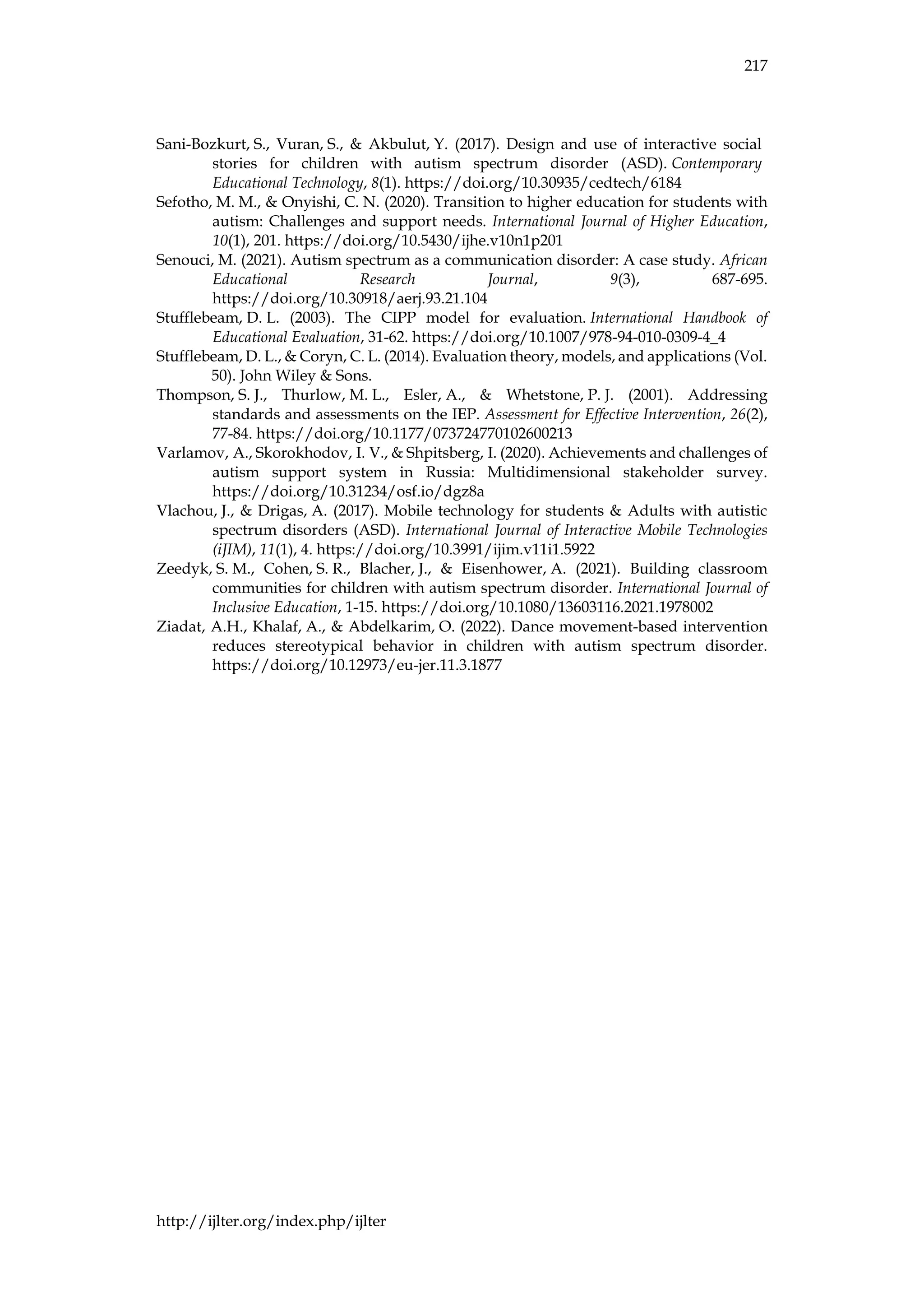 217
http://ijlter.org/index.php/ijlter
Sani-Bozkurt, S., Vuran, S., & Akbulut, Y. (2017). Design and use of interactive social
stories for children with autism spectrum disorder (ASD). Contemporary
Educational Technology, 8(1). https://doi.org/10.30935/cedtech/6184
Sefotho, M. M., & Onyishi, C. N. (2020). Transition to higher education for students with
autism: Challenges and support needs. International Journal of Higher Education,
10(1), 201. https://doi.org/10.5430/ijhe.v10n1p201
Senouci, M. (2021). Autism spectrum as a communication disorder: A case study. African
Educational Research Journal, 9(3), 687-695.
https://doi.org/10.30918/aerj.93.21.104
Stufflebeam, D. L. (2003). The CIPP model for evaluation. International Handbook of
Educational Evaluation, 31-62. https://doi.org/10.1007/978-94-010-0309-4_4
Stufflebeam, D. L., & Coryn, C. L. (2014). Evaluation theory, models, and applications (Vol.
50). John Wiley & Sons.
Thompson, S. J., Thurlow, M. L., Esler, A., & Whetstone, P. J. (2001). Addressing
standards and assessments on the IEP. Assessment for Effective Intervention, 26(2),
77-84. https://doi.org/10.1177/073724770102600213
Varlamov, A., Skorokhodov, I. V., & Shpitsberg, I. (2020). Achievements and challenges of
autism support system in Russia: Multidimensional stakeholder survey.
https://doi.org/10.31234/osf.io/dgz8a
Vlachou, J., & Drigas, A. (2017). Mobile technology for students & Adults with autistic
spectrum disorders (ASD). International Journal of Interactive Mobile Technologies
(iJIM), 11(1), 4. https://doi.org/10.3991/ijim.v11i1.5922
Zeedyk, S. M., Cohen, S. R., Blacher, J., & Eisenhower, A. (2021). Building classroom
communities for children with autism spectrum disorder. International Journal of
Inclusive Education, 1-15. https://doi.org/10.1080/13603116.2021.1978002
Ziadat, A.H., Khalaf, A., & Abdelkarim, O. (2022). Dance movement-based intervention
reduces stereotypical behavior in children with autism spectrum disorder.
https://doi.org/10.12973/eu-jer.11.3.1877
 