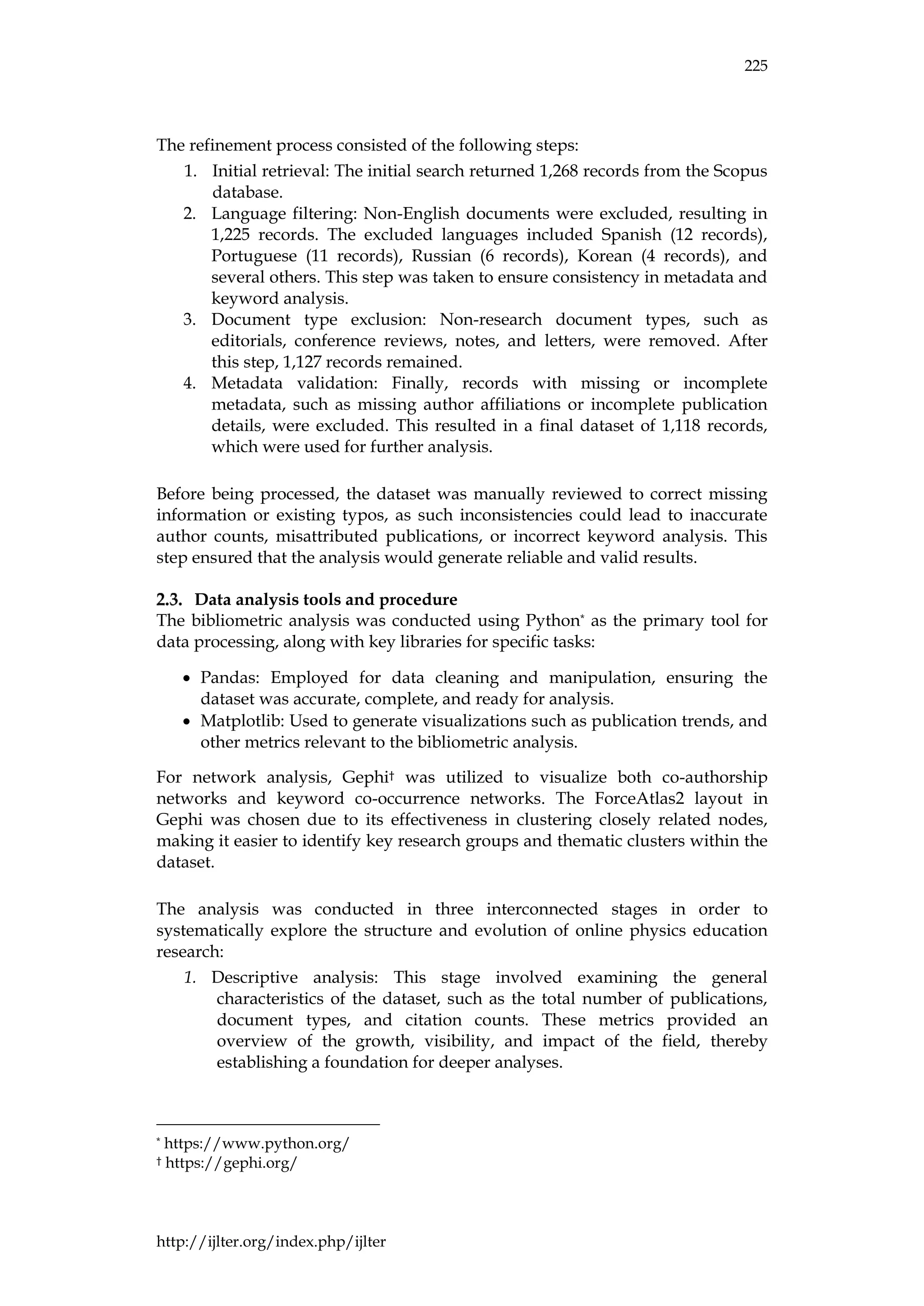 225
http://ijlter.org/index.php/ijlter
The refinement process consisted of the following steps:
1. Initial retrieval: The initial search returned 1,268 records from the Scopus
database.
2. Language filtering: Non-English documents were excluded, resulting in
1,225 records. The excluded languages included Spanish (12 records),
Portuguese (11 records), Russian (6 records), Korean (4 records), and
several others. This step was taken to ensure consistency in metadata and
keyword analysis.
3. Document type exclusion: Non-research document types, such as
editorials, conference reviews, notes, and letters, were removed. After
this step, 1,127 records remained.
4. Metadata validation: Finally, records with missing or incomplete
metadata, such as missing author affiliations or incomplete publication
details, were excluded. This resulted in a final dataset of 1,118 records,
which were used for further analysis.
Before being processed, the dataset was manually reviewed to correct missing
information or existing typos, as such inconsistencies could lead to inaccurate
author counts, misattributed publications, or incorrect keyword analysis. This
step ensured that the analysis would generate reliable and valid results.
Data analysis tools and procedure
The bibliometric analysis was conducted using Python* as the primary tool for
data processing, along with key libraries for specific tasks:
• Pandas: Employed for data cleaning and manipulation, ensuring the
dataset was accurate, complete, and ready for analysis.
• Matplotlib: Used to generate visualizations such as publication trends, and
other metrics relevant to the bibliometric analysis.
For network analysis, Gephi† was utilized to visualize both co-authorship
networks and keyword co-occurrence networks. The ForceAtlas2 layout in
Gephi was chosen due to its effectiveness in clustering closely related nodes,
making it easier to identify key research groups and thematic clusters within the
dataset.
The analysis was conducted in three interconnected stages in order to
systematically explore the structure and evolution of online physics education
research:
1. Descriptive analysis: This stage involved examining the general
characteristics of the dataset, such as the total number of publications,
document types, and citation counts. These metrics provided an
overview of the growth, visibility, and impact of the field, thereby
establishing a foundation for deeper analyses.
* https://www.python.org/
† https://gephi.org/
 
