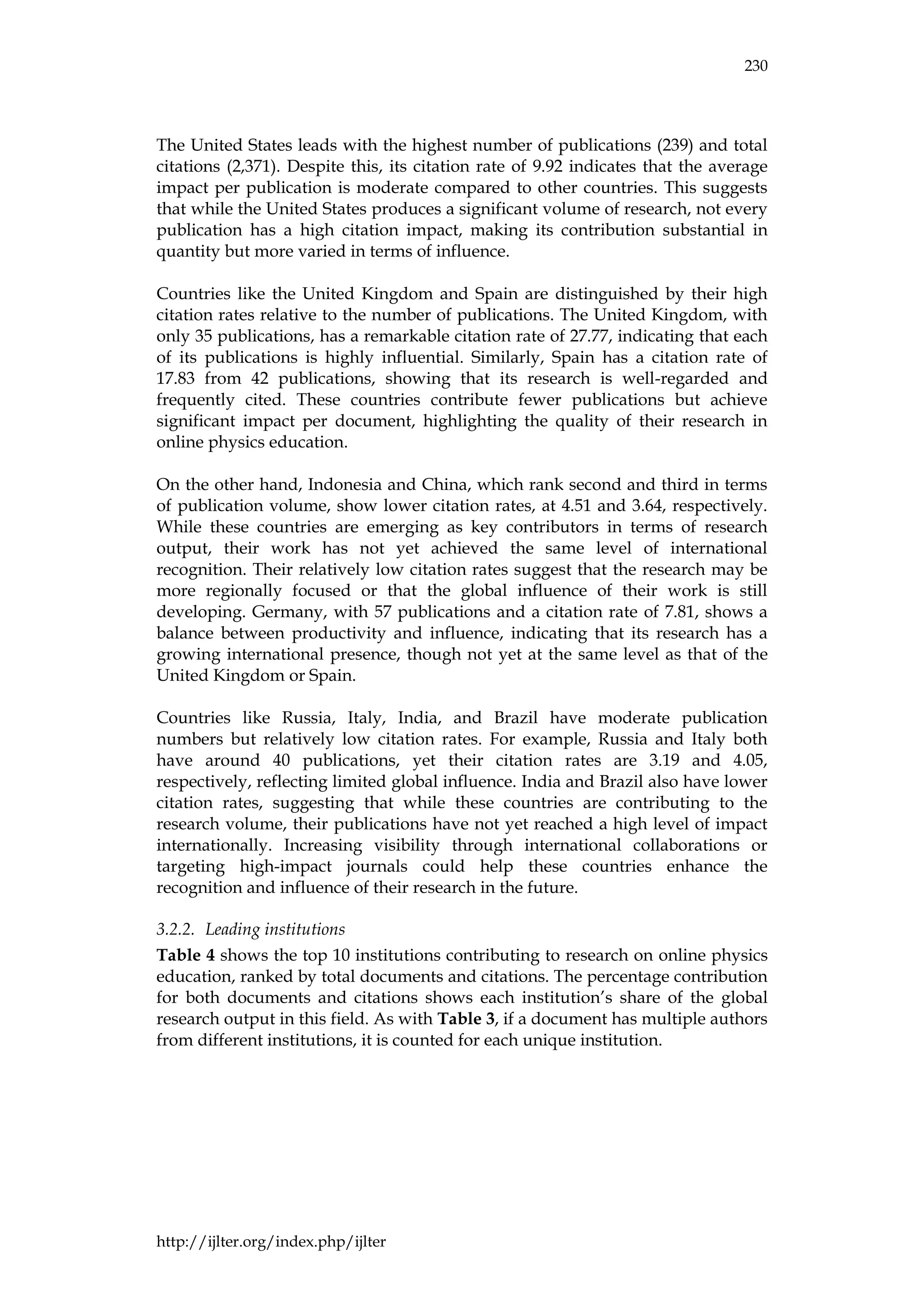 230
http://ijlter.org/index.php/ijlter
The United States leads with the highest number of publications (239) and total
citations (2,371). Despite this, its citation rate of 9.92 indicates that the average
impact per publication is moderate compared to other countries. This suggests
that while the United States produces a significant volume of research, not every
publication has a high citation impact, making its contribution substantial in
quantity but more varied in terms of influence.
Countries like the United Kingdom and Spain are distinguished by their high
citation rates relative to the number of publications. The United Kingdom, with
only 35 publications, has a remarkable citation rate of 27.77, indicating that each
of its publications is highly influential. Similarly, Spain has a citation rate of
17.83 from 42 publications, showing that its research is well-regarded and
frequently cited. These countries contribute fewer publications but achieve
significant impact per document, highlighting the quality of their research in
online physics education.
On the other hand, Indonesia and China, which rank second and third in terms
of publication volume, show lower citation rates, at 4.51 and 3.64, respectively.
While these countries are emerging as key contributors in terms of research
output, their work has not yet achieved the same level of international
recognition. Their relatively low citation rates suggest that the research may be
more regionally focused or that the global influence of their work is still
developing. Germany, with 57 publications and a citation rate of 7.81, shows a
balance between productivity and influence, indicating that its research has a
growing international presence, though not yet at the same level as that of the
United Kingdom or Spain.
Countries like Russia, Italy, India, and Brazil have moderate publication
numbers but relatively low citation rates. For example, Russia and Italy both
have around 40 publications, yet their citation rates are 3.19 and 4.05,
respectively, reflecting limited global influence. India and Brazil also have lower
citation rates, suggesting that while these countries are contributing to the
research volume, their publications have not yet reached a high level of impact
internationally. Increasing visibility through international collaborations or
targeting high-impact journals could help these countries enhance the
recognition and influence of their research in the future.
3.2.2. Leading institutions
Table 4 shows the top 10 institutions contributing to research on online physics
education, ranked by total documents and citations. The percentage contribution
for both documents and citations shows each institution’s share of the global
research output in this field. As with Table 3, if a document has multiple authors
from different institutions, it is counted for each unique institution.
 