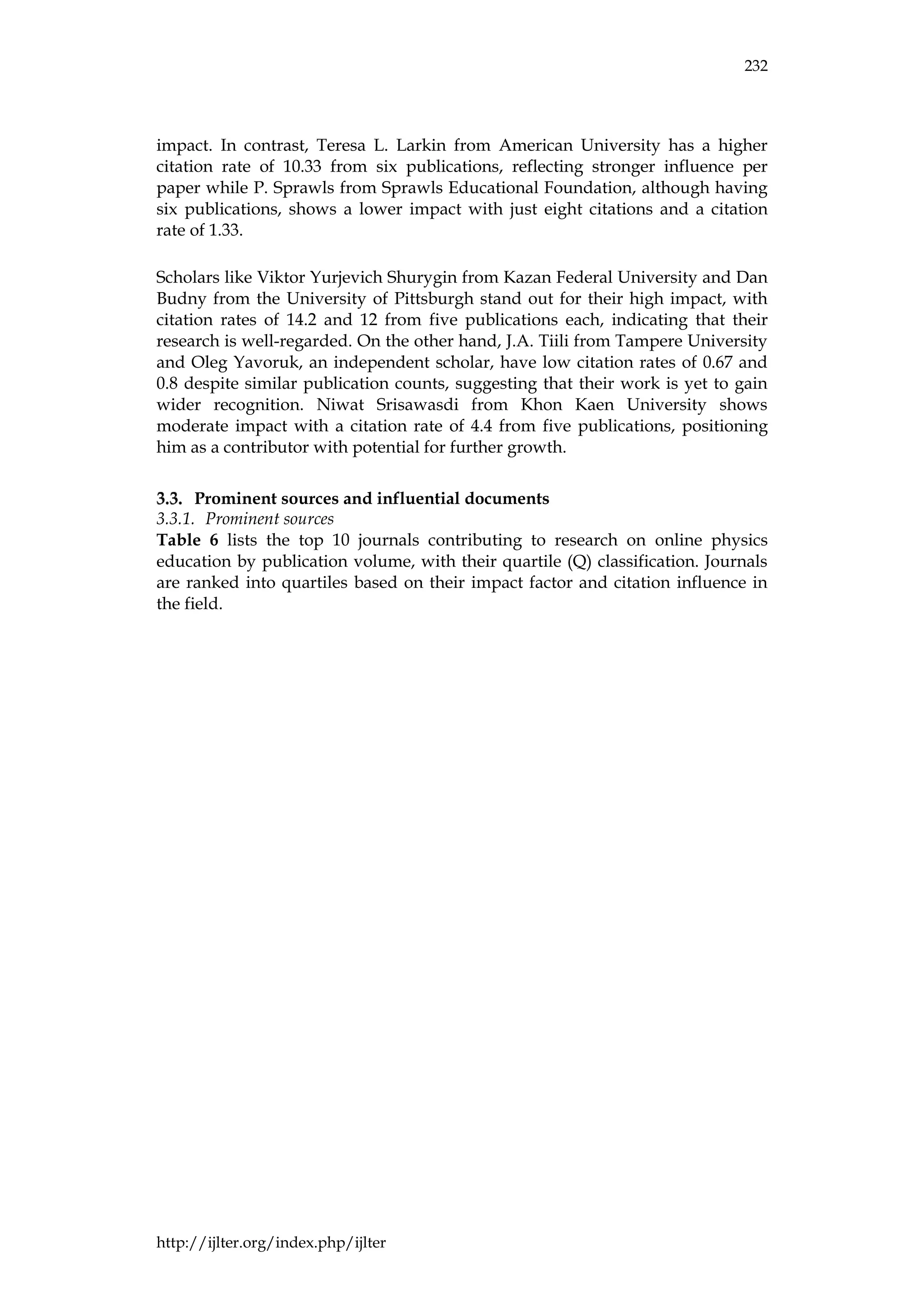 232
http://ijlter.org/index.php/ijlter
impact. In contrast, Teresa L. Larkin from American University has a higher
citation rate of 10.33 from six publications, reflecting stronger influence per
paper while P. Sprawls from Sprawls Educational Foundation, although having
six publications, shows a lower impact with just eight citations and a citation
rate of 1.33.
Scholars like Viktor Yurjevich Shurygin from Kazan Federal University and Dan
Budny from the University of Pittsburgh stand out for their high impact, with
citation rates of 14.2 and 12 from five publications each, indicating that their
research is well-regarded. On the other hand, J.A. Tiili from Tampere University
and Oleg Yavoruk, an independent scholar, have low citation rates of 0.67 and
0.8 despite similar publication counts, suggesting that their work is yet to gain
wider recognition. Niwat Srisawasdi from Khon Kaen University shows
moderate impact with a citation rate of 4.4 from five publications, positioning
him as a contributor with potential for further growth.
Prominent sources and influential documents
3.3.1. Prominent sources
Table 6 lists the top 10 journals contributing to research on online physics
education by publication volume, with their quartile (Q) classification. Journals
are ranked into quartiles based on their impact factor and citation influence in
the field.
 