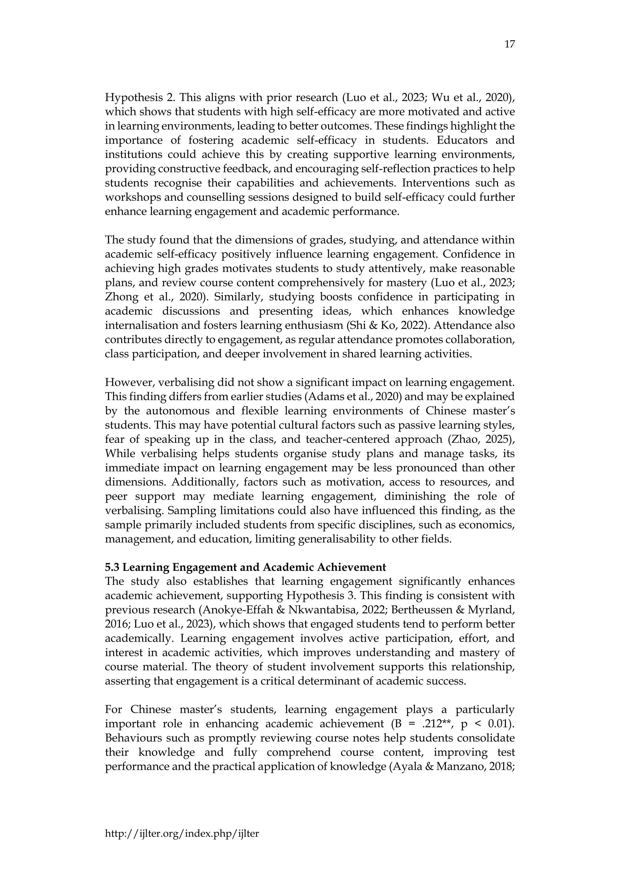 17
http://ijlter.org/index.php/ijlter
Hypothesis 2. This aligns with prior research (Luo et al., 2023; Wu et al., 2020),
which shows that students with high self-efficacy are more motivated and active
in learning environments, leading to better outcomes. These findings highlight the
importance of fostering academic self-efficacy in students. Educators and
institutions could achieve this by creating supportive learning environments,
providing constructive feedback, and encouraging self-reflection practices to help
students recognise their capabilities and achievements. Interventions such as
workshops and counselling sessions designed to build self-efficacy could further
enhance learning engagement and academic performance.
The study found that the dimensions of grades, studying, and attendance within
academic self-efficacy positively influence learning engagement. Confidence in
achieving high grades motivates students to study attentively, make reasonable
plans, and review course content comprehensively for mastery (Luo et al., 2023;
Zhong et al., 2020). Similarly, studying boosts confidence in participating in
academic discussions and presenting ideas, which enhances knowledge
internalisation and fosters learning enthusiasm (Shi & Ko, 2022). Attendance also
contributes directly to engagement, as regular attendance promotes collaboration,
class participation, and deeper involvement in shared learning activities.
However, verbalising did not show a significant impact on learning engagement.
This finding differs from earlier studies (Adams et al., 2020) and may be explained
by the autonomous and flexible learning environments of Chinese master’s
students. This may have potential cultural factors such as passive learning styles,
fear of speaking up in the class, and teacher-centered approach (Zhao, 2025),
While verbalising helps students organise study plans and manage tasks, its
immediate impact on learning engagement may be less pronounced than other
dimensions. Additionally, factors such as motivation, access to resources, and
peer support may mediate learning engagement, diminishing the role of
verbalising. Sampling limitations could also have influenced this finding, as the
sample primarily included students from specific disciplines, such as economics,
management, and education, limiting generalisability to other fields.
5.3 Learning Engagement and Academic Achievement
The study also establishes that learning engagement significantly enhances
academic achievement, supporting Hypothesis 3. This finding is consistent with
previous research (Anokye-Effah & Nkwantabisa, 2022; Bertheussen & Myrland,
2016; Luo et al., 2023), which shows that engaged students tend to perform better
academically. Learning engagement involves active participation, effort, and
interest in academic activities, which improves understanding and mastery of
course material. The theory of student involvement supports this relationship,
asserting that engagement is a critical determinant of academic success.
For Chinese master’s students, learning engagement plays a particularly
important role in enhancing academic achievement (B = .212**, p < 0.01).
Behaviours such as promptly reviewing course notes help students consolidate
their knowledge and fully comprehend course content, improving test
performance and the practical application of knowledge (Ayala & Manzano, 2018;
 