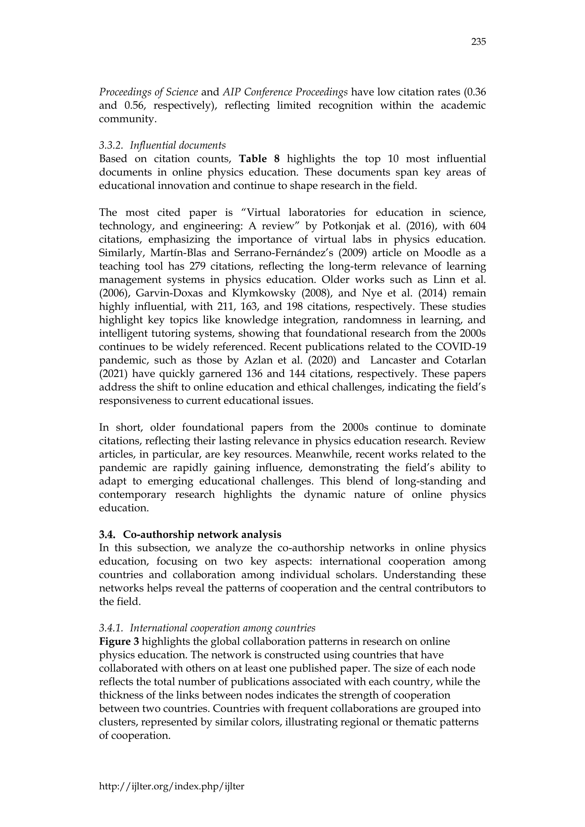 235
http://ijlter.org/index.php/ijlter
Proceedings of Science and AIP Conference Proceedings have low citation rates (0.36
and 0.56, respectively), reflecting limited recognition within the academic
community.
3.3.2. Influential documents
Based on citation counts, Table 8 highlights the top 10 most influential
documents in online physics education. These documents span key areas of
educational innovation and continue to shape research in the field.
The most cited paper is “Virtual laboratories for education in science,
technology, and engineering: A review” by Potkonjak et al. (2016), with 604
citations, emphasizing the importance of virtual labs in physics education.
Similarly, Martín-Blas and Serrano-Fernández’s (2009) article on Moodle as a
teaching tool has 279 citations, reflecting the long-term relevance of learning
management systems in physics education. Older works such as Linn et al.
(2006), Garvin-Doxas and Klymkowsky (2008), and Nye et al. (2014) remain
highly influential, with 211, 163, and 198 citations, respectively. These studies
highlight key topics like knowledge integration, randomness in learning, and
intelligent tutoring systems, showing that foundational research from the 2000s
continues to be widely referenced. Recent publications related to the COVID-19
pandemic, such as those by Azlan et al. (2020) and Lancaster and Cotarlan
(2021) have quickly garnered 136 and 144 citations, respectively. These papers
address the shift to online education and ethical challenges, indicating the field’s
responsiveness to current educational issues.
In short, older foundational papers from the 2000s continue to dominate
citations, reflecting their lasting relevance in physics education research. Review
articles, in particular, are key resources. Meanwhile, recent works related to the
pandemic are rapidly gaining influence, demonstrating the field’s ability to
adapt to emerging educational challenges. This blend of long-standing and
contemporary research highlights the dynamic nature of online physics
education.
Co-authorship network analysis
In this subsection, we analyze the co-authorship networks in online physics
education, focusing on two key aspects: international cooperation among
countries and collaboration among individual scholars. Understanding these
networks helps reveal the patterns of cooperation and the central contributors to
the field.
3.4.1. International cooperation among countries
Figure 3 highlights the global collaboration patterns in research on online
physics education. The network is constructed using countries that have
collaborated with others on at least one published paper. The size of each node
reflects the total number of publications associated with each country, while the
thickness of the links between nodes indicates the strength of cooperation
between two countries. Countries with frequent collaborations are grouped into
clusters, represented by similar colors, illustrating regional or thematic patterns
of cooperation.
 