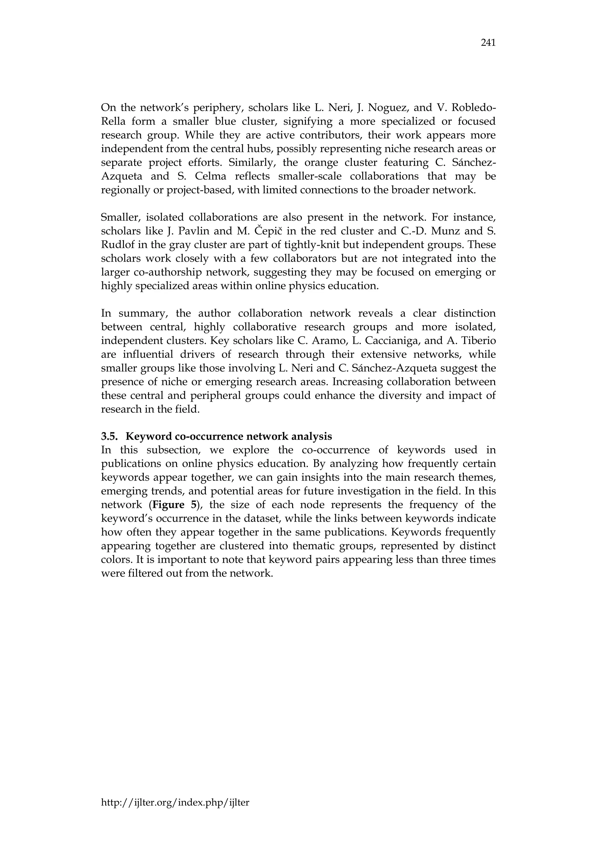 241
http://ijlter.org/index.php/ijlter
On the network’s periphery, scholars like L. Neri, J. Noguez, and V. Robledo-
Rella form a smaller blue cluster, signifying a more specialized or focused
research group. While they are active contributors, their work appears more
independent from the central hubs, possibly representing niche research areas or
separate project efforts. Similarly, the orange cluster featuring C. Sánchez-
Azqueta and S. Celma reflects smaller-scale collaborations that may be
regionally or project-based, with limited connections to the broader network.
Smaller, isolated collaborations are also present in the network. For instance,
scholars like J. Pavlin and M. Čepič in the red cluster and C.-D. Munz and S.
Rudlof in the gray cluster are part of tightly-knit but independent groups. These
scholars work closely with a few collaborators but are not integrated into the
larger co-authorship network, suggesting they may be focused on emerging or
highly specialized areas within online physics education.
In summary, the author collaboration network reveals a clear distinction
between central, highly collaborative research groups and more isolated,
independent clusters. Key scholars like C. Aramo, L. Caccianiga, and A. Tiberio
are influential drivers of research through their extensive networks, while
smaller groups like those involving L. Neri and C. Sánchez-Azqueta suggest the
presence of niche or emerging research areas. Increasing collaboration between
these central and peripheral groups could enhance the diversity and impact of
research in the field.
Keyword co-occurrence network analysis
In this subsection, we explore the co-occurrence of keywords used in
publications on online physics education. By analyzing how frequently certain
keywords appear together, we can gain insights into the main research themes,
emerging trends, and potential areas for future investigation in the field. In this
network (Figure 5), the size of each node represents the frequency of the
keyword’s occurrence in the dataset, while the links between keywords indicate
how often they appear together in the same publications. Keywords frequently
appearing together are clustered into thematic groups, represented by distinct
colors. It is important to note that keyword pairs appearing less than three times
were filtered out from the network.
 