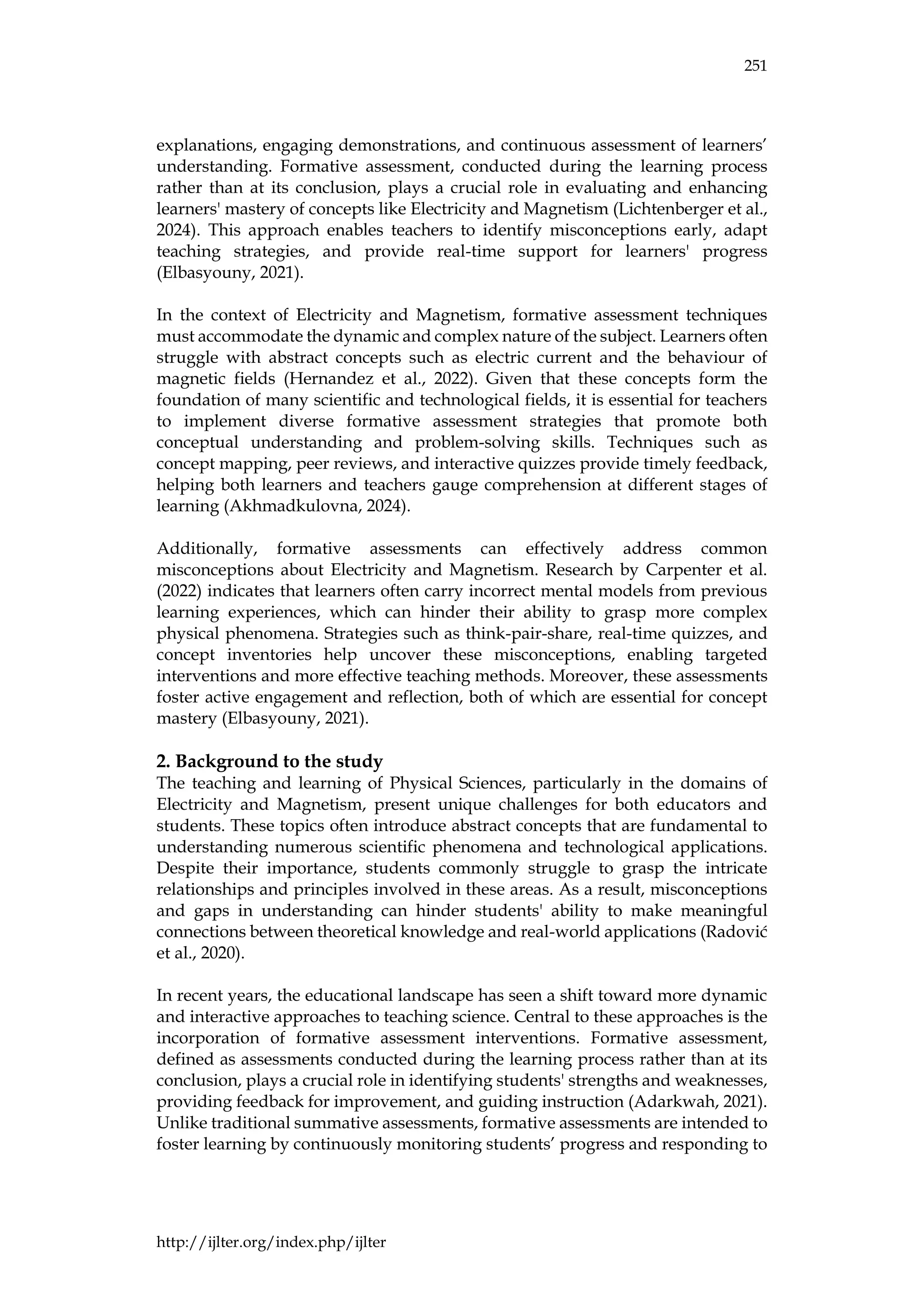 251
http://ijlter.org/index.php/ijlter
explanations, engaging demonstrations, and continuous assessment of learners’
understanding. Formative assessment, conducted during the learning process
rather than at its conclusion, plays a crucial role in evaluating and enhancing
learners' mastery of concepts like Electricity and Magnetism (Lichtenberger et al.,
2024). This approach enables teachers to identify misconceptions early, adapt
teaching strategies, and provide real-time support for learners' progress
(Elbasyouny, 2021).
In the context of Electricity and Magnetism, formative assessment techniques
must accommodate the dynamic and complex nature of the subject. Learners often
struggle with abstract concepts such as electric current and the behaviour of
magnetic fields (Hernandez et al., 2022). Given that these concepts form the
foundation of many scientific and technological fields, it is essential for teachers
to implement diverse formative assessment strategies that promote both
conceptual understanding and problem-solving skills. Techniques such as
concept mapping, peer reviews, and interactive quizzes provide timely feedback,
helping both learners and teachers gauge comprehension at different stages of
learning (Akhmadkulovna, 2024).
Additionally, formative assessments can effectively address common
misconceptions about Electricity and Magnetism. Research by Carpenter et al.
(2022) indicates that learners often carry incorrect mental models from previous
learning experiences, which can hinder their ability to grasp more complex
physical phenomena. Strategies such as think-pair-share, real-time quizzes, and
concept inventories help uncover these misconceptions, enabling targeted
interventions and more effective teaching methods. Moreover, these assessments
foster active engagement and reflection, both of which are essential for concept
mastery (Elbasyouny, 2021).
2. Background to the study
The teaching and learning of Physical Sciences, particularly in the domains of
Electricity and Magnetism, present unique challenges for both educators and
students. These topics often introduce abstract concepts that are fundamental to
understanding numerous scientific phenomena and technological applications.
Despite their importance, students commonly struggle to grasp the intricate
relationships and principles involved in these areas. As a result, misconceptions
and gaps in understanding can hinder students' ability to make meaningful
connections between theoretical knowledge and real-world applications (Radović
et al., 2020).
In recent years, the educational landscape has seen a shift toward more dynamic
and interactive approaches to teaching science. Central to these approaches is the
incorporation of formative assessment interventions. Formative assessment,
defined as assessments conducted during the learning process rather than at its
conclusion, plays a crucial role in identifying students' strengths and weaknesses,
providing feedback for improvement, and guiding instruction (Adarkwah, 2021).
Unlike traditional summative assessments, formative assessments are intended to
foster learning by continuously monitoring students’ progress and responding to
 