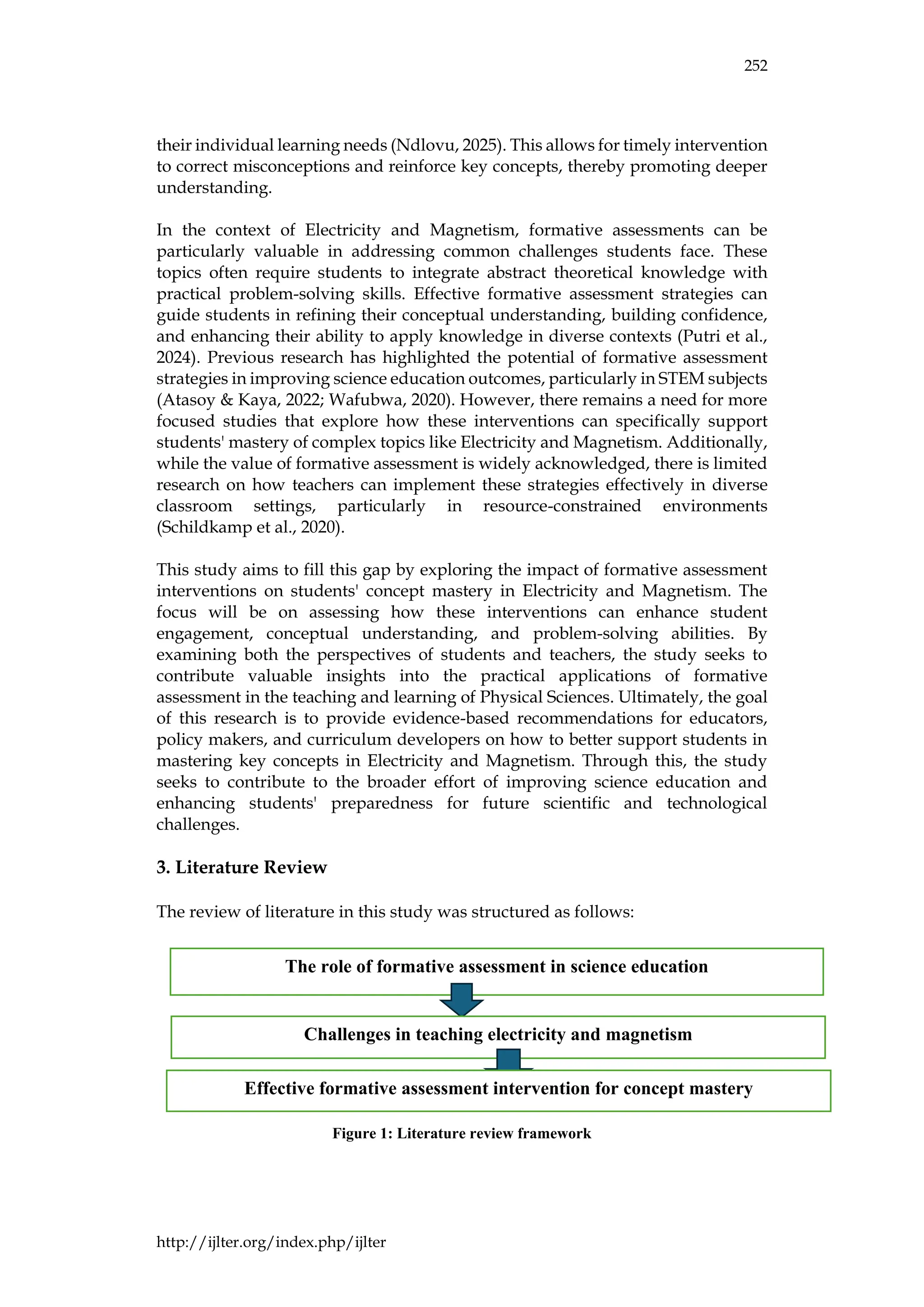 252
http://ijlter.org/index.php/ijlter
their individual learning needs (Ndlovu, 2025). This allows for timely intervention
to correct misconceptions and reinforce key concepts, thereby promoting deeper
understanding.
In the context of Electricity and Magnetism, formative assessments can be
particularly valuable in addressing common challenges students face. These
topics often require students to integrate abstract theoretical knowledge with
practical problem-solving skills. Effective formative assessment strategies can
guide students in refining their conceptual understanding, building confidence,
and enhancing their ability to apply knowledge in diverse contexts (Putri et al.,
2024). Previous research has highlighted the potential of formative assessment
strategies in improving science education outcomes, particularly in STEM subjects
(Atasoy & Kaya, 2022; Wafubwa, 2020). However, there remains a need for more
focused studies that explore how these interventions can specifically support
students' mastery of complex topics like Electricity and Magnetism. Additionally,
while the value of formative assessment is widely acknowledged, there is limited
research on how teachers can implement these strategies effectively in diverse
classroom settings, particularly in resource-constrained environments
(Schildkamp et al., 2020).
This study aims to fill this gap by exploring the impact of formative assessment
interventions on students' concept mastery in Electricity and Magnetism. The
focus will be on assessing how these interventions can enhance student
engagement, conceptual understanding, and problem-solving abilities. By
examining both the perspectives of students and teachers, the study seeks to
contribute valuable insights into the practical applications of formative
assessment in the teaching and learning of Physical Sciences. Ultimately, the goal
of this research is to provide evidence-based recommendations for educators,
policy makers, and curriculum developers on how to better support students in
mastering key concepts in Electricity and Magnetism. Through this, the study
seeks to contribute to the broader effort of improving science education and
enhancing students' preparedness for future scientific and technological
challenges.
3. Literature Review
The review of literature in this study was structured as follows:
Figure 1: Literature review framework
The role of formative assessment in science education
Challenges in teaching electricity and magnetism
Effective formative assessment intervention for concept mastery
 