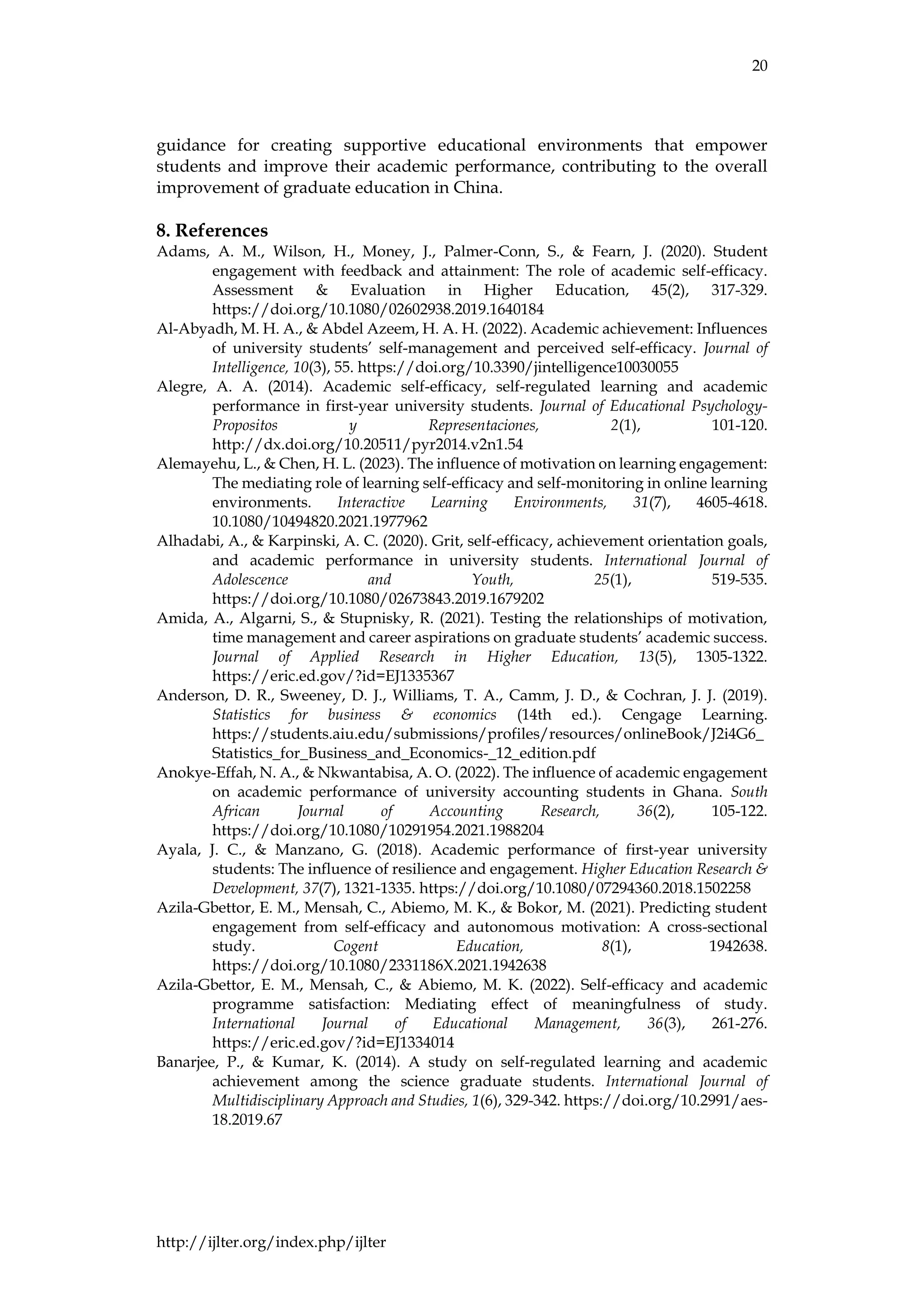 20
http://ijlter.org/index.php/ijlter
guidance for creating supportive educational environments that empower
students and improve their academic performance, contributing to the overall
improvement of graduate education in China.
8. References
Adams, A. M., Wilson, H., Money, J., Palmer-Conn, S., & Fearn, J. (2020). Student
engagement with feedback and attainment: The role of academic self-efficacy.
Assessment & Evaluation in Higher Education, 45(2), 317-329.
https://doi.org/10.1080/02602938.2019.1640184
Al-Abyadh, M. H. A., & Abdel Azeem, H. A. H. (2022). Academic achievement: Influences
of university students’ self-management and perceived self-efficacy. Journal of
Intelligence, 10(3), 55. https://doi.org/10.3390/jintelligence10030055
Alegre, A. A. (2014). Academic self-efficacy, self-regulated learning and academic
performance in first-year university students. Journal of Educational Psychology-
Propositos y Representaciones, 2(1), 101-120.
http://dx.doi.org/10.20511/pyr2014.v2n1.54
Alemayehu, L., & Chen, H. L. (2023). The influence of motivation on learning engagement:
The mediating role of learning self-efficacy and self-monitoring in online learning
environments. Interactive Learning Environments, 31(7), 4605-4618.
10.1080/10494820.2021.1977962
Alhadabi, A., & Karpinski, A. C. (2020). Grit, self-efficacy, achievement orientation goals,
and academic performance in university students. International Journal of
Adolescence and Youth, 25(1), 519-535.
https://doi.org/10.1080/02673843.2019.1679202
Amida, A., Algarni, S., & Stupnisky, R. (2021). Testing the relationships of motivation,
time management and career aspirations on graduate students’ academic success.
Journal of Applied Research in Higher Education, 13(5), 1305-1322.
https://eric.ed.gov/?id=EJ1335367
Anderson, D. R., Sweeney, D. J., Williams, T. A., Camm, J. D., & Cochran, J. J. (2019).
Statistics for business & economics (14th ed.). Cengage Learning.
https://students.aiu.edu/submissions/profiles/resources/onlineBook/J2i4G6_
Statistics_for_Business_and_Economics-_12_edition.pdf
Anokye-Effah, N. A., & Nkwantabisa, A. O. (2022). The influence of academic engagement
on academic performance of university accounting students in Ghana. South
African Journal of Accounting Research, 36(2), 105-122.
https://doi.org/10.1080/10291954.2021.1988204
Ayala, J. C., & Manzano, G. (2018). Academic performance of first-year university
students: The influence of resilience and engagement. Higher Education Research &
Development, 37(7), 1321-1335. https://doi.org/10.1080/07294360.2018.1502258
Azila-Gbettor, E. M., Mensah, C., Abiemo, M. K., & Bokor, M. (2021). Predicting student
engagement from self-efficacy and autonomous motivation: A cross-sectional
study. Cogent Education, 8(1), 1942638.
https://doi.org/10.1080/2331186X.2021.1942638
Azila-Gbettor, E. M., Mensah, C., & Abiemo, M. K. (2022). Self-efficacy and academic
programme satisfaction: Mediating effect of meaningfulness of study.
International Journal of Educational Management, 36(3), 261-276.
https://eric.ed.gov/?id=EJ1334014
Banarjee, P., & Kumar, K. (2014). A study on self-regulated learning and academic
achievement among the science graduate students. International Journal of
Multidisciplinary Approach and Studies, 1(6), 329-342. https://doi.org/10.2991/aes-
18.2019.67
 