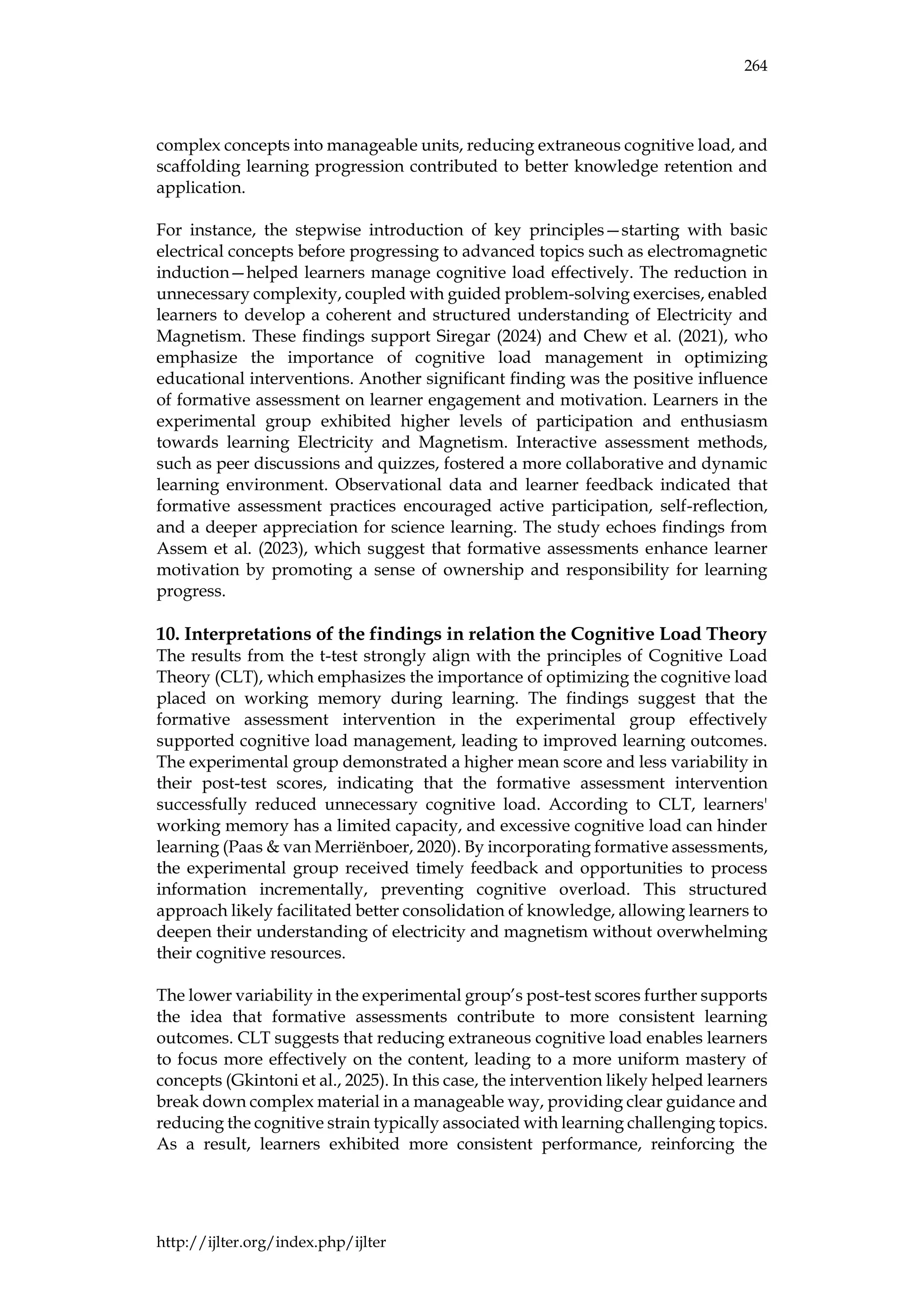 264
http://ijlter.org/index.php/ijlter
complex concepts into manageable units, reducing extraneous cognitive load, and
scaffolding learning progression contributed to better knowledge retention and
application.
For instance, the stepwise introduction of key principles—starting with basic
electrical concepts before progressing to advanced topics such as electromagnetic
induction—helped learners manage cognitive load effectively. The reduction in
unnecessary complexity, coupled with guided problem-solving exercises, enabled
learners to develop a coherent and structured understanding of Electricity and
Magnetism. These findings support Siregar (2024) and Chew et al. (2021), who
emphasize the importance of cognitive load management in optimizing
educational interventions. Another significant finding was the positive influence
of formative assessment on learner engagement and motivation. Learners in the
experimental group exhibited higher levels of participation and enthusiasm
towards learning Electricity and Magnetism. Interactive assessment methods,
such as peer discussions and quizzes, fostered a more collaborative and dynamic
learning environment. Observational data and learner feedback indicated that
formative assessment practices encouraged active participation, self-reflection,
and a deeper appreciation for science learning. The study echoes findings from
Assem et al. (2023), which suggest that formative assessments enhance learner
motivation by promoting a sense of ownership and responsibility for learning
progress.
10. Interpretations of the findings in relation the Cognitive Load Theory
The results from the t-test strongly align with the principles of Cognitive Load
Theory (CLT), which emphasizes the importance of optimizing the cognitive load
placed on working memory during learning. The findings suggest that the
formative assessment intervention in the experimental group effectively
supported cognitive load management, leading to improved learning outcomes.
The experimental group demonstrated a higher mean score and less variability in
their post-test scores, indicating that the formative assessment intervention
successfully reduced unnecessary cognitive load. According to CLT, learners'
working memory has a limited capacity, and excessive cognitive load can hinder
learning (Paas & van Merriënboer, 2020). By incorporating formative assessments,
the experimental group received timely feedback and opportunities to process
information incrementally, preventing cognitive overload. This structured
approach likely facilitated better consolidation of knowledge, allowing learners to
deepen their understanding of electricity and magnetism without overwhelming
their cognitive resources.
The lower variability in the experimental group’s post-test scores further supports
the idea that formative assessments contribute to more consistent learning
outcomes. CLT suggests that reducing extraneous cognitive load enables learners
to focus more effectively on the content, leading to a more uniform mastery of
concepts (Gkintoni et al., 2025). In this case, the intervention likely helped learners
break down complex material in a manageable way, providing clear guidance and
reducing the cognitive strain typically associated with learning challenging topics.
As a result, learners exhibited more consistent performance, reinforcing the
 