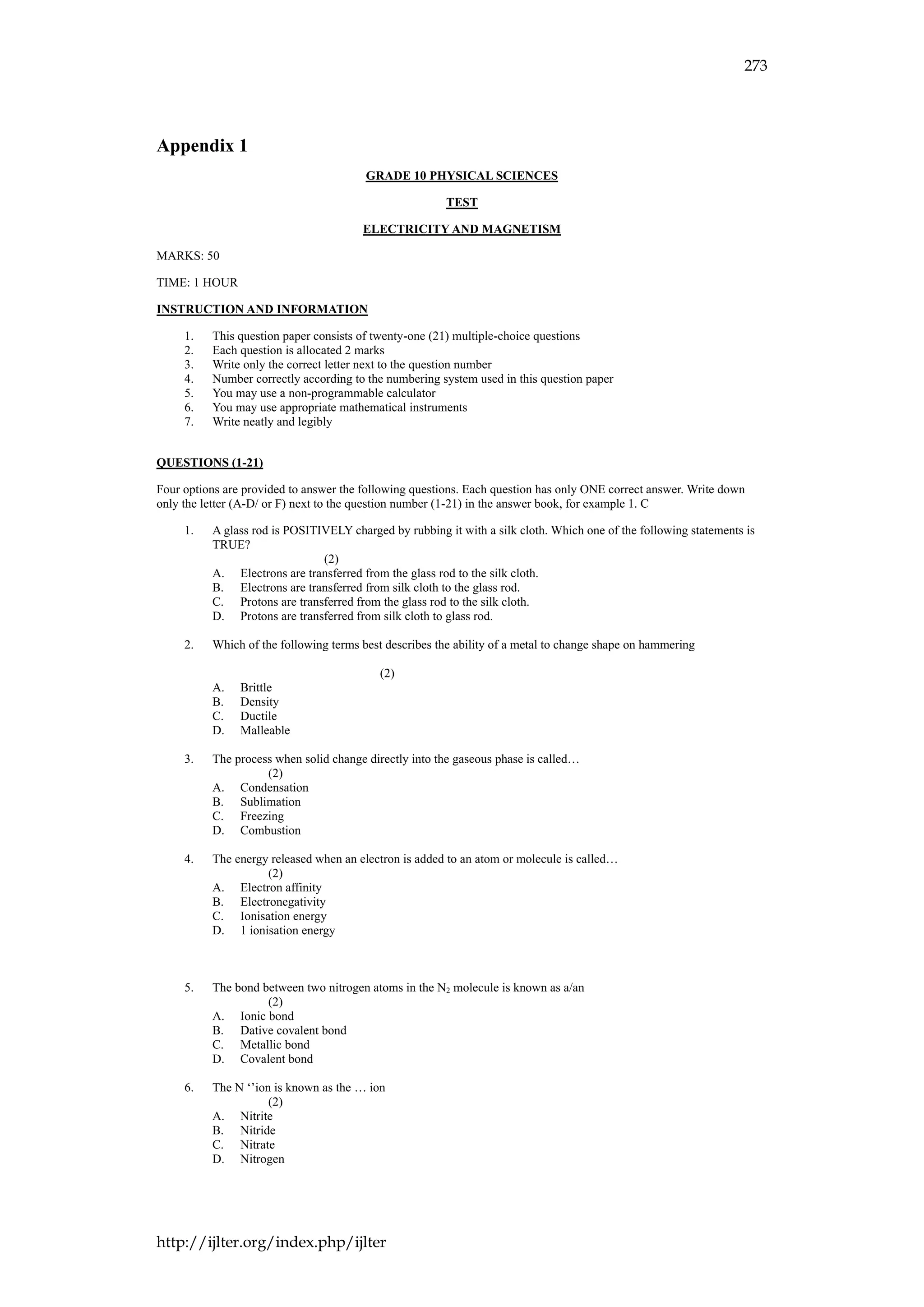 273
http://ijlter.org/index.php/ijlter
Appendix 1
GRADE 10 PHYSICAL SCIENCES
TEST
ELECTRICITY AND MAGNETISM
MARKS: 50
TIME: 1 HOUR
INSTRUCTION AND INFORMATION
1. This question paper consists of twenty-one (21) multiple-choice questions
2. Each question is allocated 2 marks
3. Write only the correct letter next to the question number
4. Number correctly according to the numbering system used in this question paper
5. You may use a non-programmable calculator
6. You may use appropriate mathematical instruments
7. Write neatly and legibly
QUESTIONS (1-21)
Four options are provided to answer the following questions. Each question has only ONE correct answer. Write down
only the letter (A-D/ or F) next to the question number (1-21) in the answer book, for example 1. C
1. A glass rod is POSITIVELY charged by rubbing it with a silk cloth. Which one of the following statements is
TRUE?
(2)
A. Electrons are transferred from the glass rod to the silk cloth.
B. Electrons are transferred from silk cloth to the glass rod.
C. Protons are transferred from the glass rod to the silk cloth.
D. Protons are transferred from silk cloth to glass rod.
2. Which of the following terms best describes the ability of a metal to change shape on hammering
(2)
A. Brittle
B. Density
C. Ductile
D. Malleable
3. The process when solid change directly into the gaseous phase is called…
(2)
A. Condensation
B. Sublimation
C. Freezing
D. Combustion
4. The energy released when an electron is added to an atom or molecule is called…
(2)
A. Electron affinity
B. Electronegativity
C. Ionisation energy
D. 1 ionisation energy
5. The bond between two nitrogen atoms in the N2 molecule is known as a/an
(2)
A. Ionic bond
B. Dative covalent bond
C. Metallic bond
D. Covalent bond
6. The N ‘’ion is known as the … ion
(2)
A. Nitrite
B. Nitride
C. Nitrate
D. Nitrogen
 
