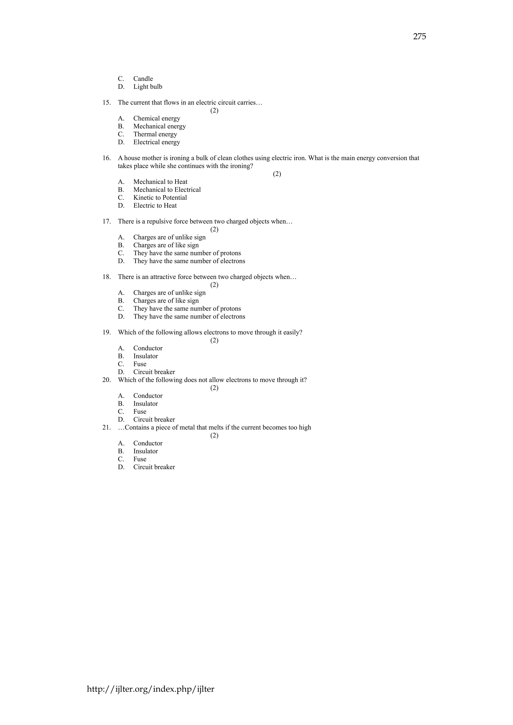 275
http://ijlter.org/index.php/ijlter
C. Candle
D. Light bulb
15. The current that flows in an electric circuit carries…
(2)
A. Chemical energy
B. Mechanical energy
C. Thermal energy
D. Electrical energy
16. A house mother is ironing a bulk of clean clothes using electric iron. What is the main energy conversion that
takes place while she continues with the ironing?
(2)
A. Mechanical to Heat
B. Mechanical to Electrical
C. Kinetic to Potential
D. Electric to Heat
17. There is a repulsive force between two charged objects when…
(2)
A. Charges are of unlike sign
B. Charges are of like sign
C. They have the same number of protons
D. They have the same number of electrons
18. There is an attractive force between two charged objects when…
(2)
A. Charges are of unlike sign
B. Charges are of like sign
C. They have the same number of protons
D. They have the same number of electrons
19. Which of the following allows electrons to move through it easily?
(2)
A. Conductor
B. Insulator
C. Fuse
D. Circuit breaker
20. Which of the following does not allow electrons to move through it?
(2)
A. Conductor
B. Insulator
C. Fuse
D. Circuit breaker
21. …Contains a piece of metal that melts if the current becomes too high
(2)
A. Conductor
B. Insulator
C. Fuse
D. Circuit breaker
 