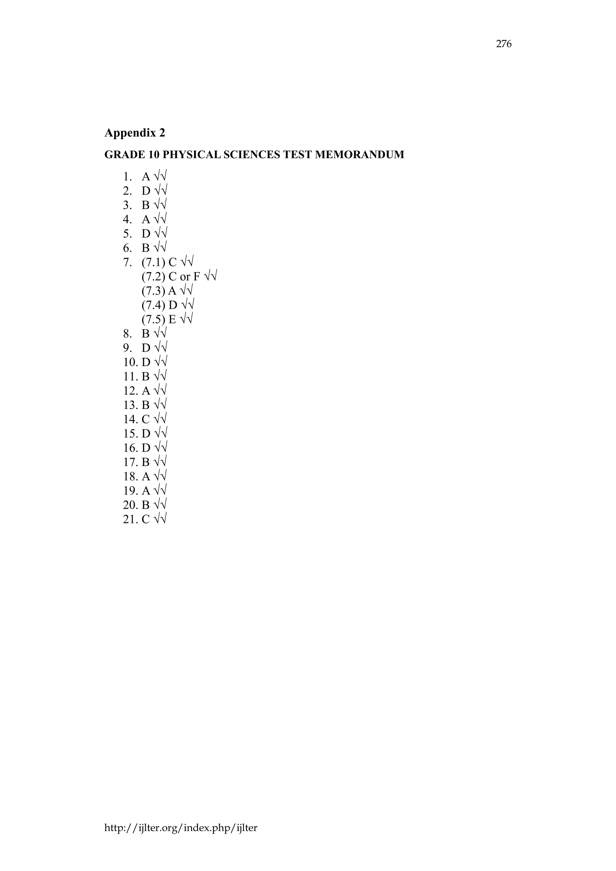 276
http://ijlter.org/index.php/ijlter
Appendix 2
GRADE 10 PHYSICAL SCIENCES TEST MEMORANDUM
1. A √√
2. D √√
3. B √√
4. A √√
5. D √√
6. B √√
7. (7.1) C √√
(7.2) C or F √√
(7.3) A √√
(7.4) D √√
(7.5) E √√
8. B √√
9. D √√
10. D √√
11. B √√
12. A √√
13. B √√
14. C √√
15. D √√
16. D √√
17. B √√
18. A √√
19. A √√
20. B √√
21. C √√
 