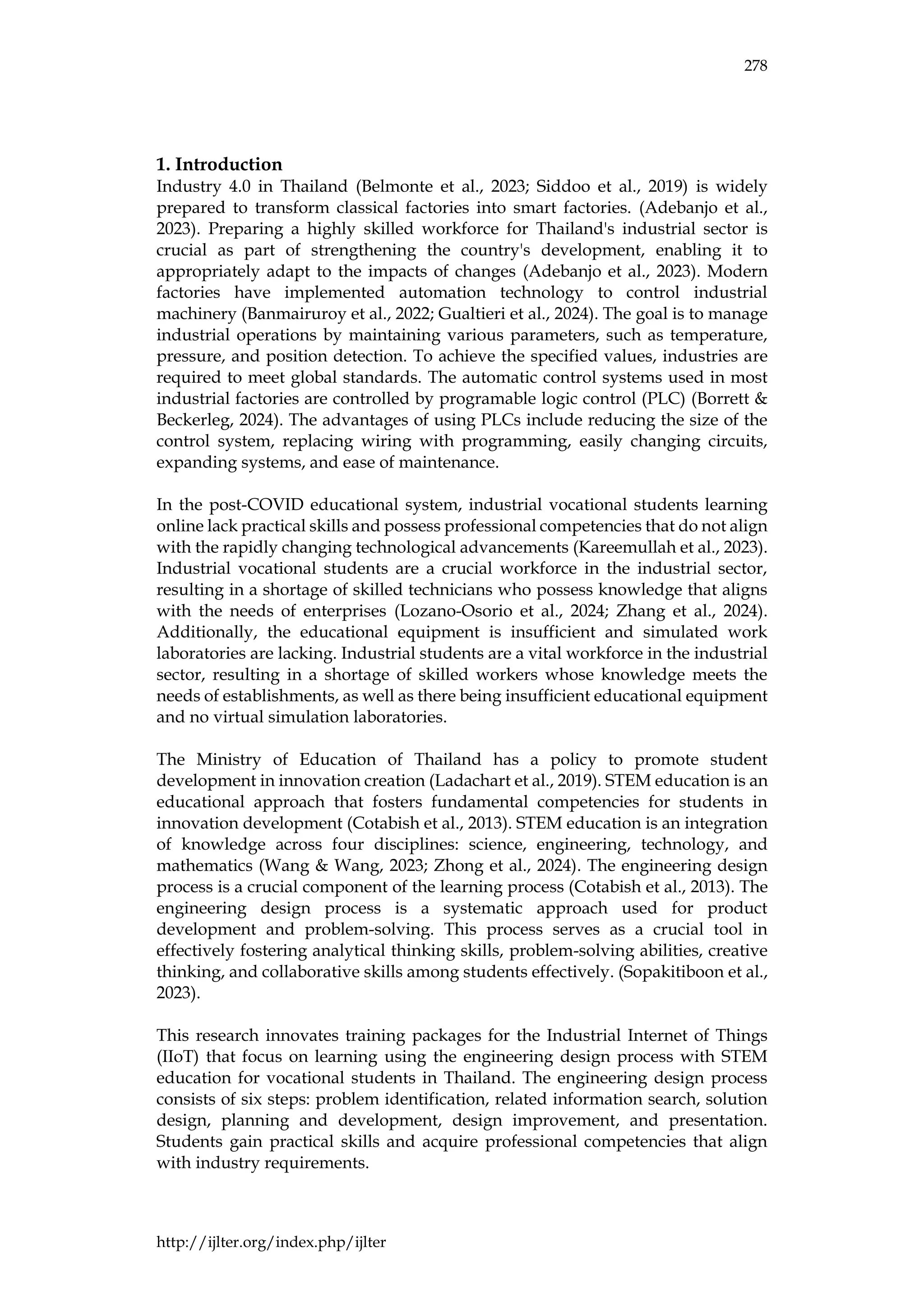 278
http://ijlter.org/index.php/ijlter
1. Introduction
Industry 4.0 in Thailand (Belmonte et al., 2023; Siddoo et al., 2019) is widely
prepared to transform classical factories into smart factories. (Adebanjo et al.,
2023). Preparing a highly skilled workforce for Thailand's industrial sector is
crucial as part of strengthening the country's development, enabling it to
appropriately adapt to the impacts of changes (Adebanjo et al., 2023). Modern
factories have implemented automation technology to control industrial
machinery (Banmairuroy et al., 2022; Gualtieri et al., 2024). The goal is to manage
industrial operations by maintaining various parameters, such as temperature,
pressure, and position detection. To achieve the specified values, industries are
required to meet global standards. The automatic control systems used in most
industrial factories are controlled by programable logic control (PLC) (Borrett &
Beckerleg, 2024). The advantages of using PLCs include reducing the size of the
control system, replacing wiring with programming, easily changing circuits,
expanding systems, and ease of maintenance.
In the post-COVID educational system, industrial vocational students learning
online lack practical skills and possess professional competencies that do not align
with the rapidly changing technological advancements (Kareemullah et al., 2023).
Industrial vocational students are a crucial workforce in the industrial sector,
resulting in a shortage of skilled technicians who possess knowledge that aligns
with the needs of enterprises (Lozano-Osorio et al., 2024; Zhang et al., 2024).
Additionally, the educational equipment is insufficient and simulated work
laboratories are lacking. Industrial students are a vital workforce in the industrial
sector, resulting in a shortage of skilled workers whose knowledge meets the
needs of establishments, as well as there being insufficient educational equipment
and no virtual simulation laboratories.
The Ministry of Education of Thailand has a policy to promote student
development in innovation creation (Ladachart et al., 2019). STEM education is an
educational approach that fosters fundamental competencies for students in
innovation development (Cotabish et al., 2013). STEM education is an integration
of knowledge across four disciplines: science, engineering, technology, and
mathematics (Wang & Wang, 2023; Zhong et al., 2024). The engineering design
process is a crucial component of the learning process (Cotabish et al., 2013). The
engineering design process is a systematic approach used for product
development and problem-solving. This process serves as a crucial tool in
effectively fostering analytical thinking skills, problem-solving abilities, creative
thinking, and collaborative skills among students effectively. (Sopakitiboon et al.,
2023).
This research innovates training packages for the Industrial Internet of Things
(IIoT) that focus on learning using the engineering design process with STEM
education for vocational students in Thailand. The engineering design process
consists of six steps: problem identification, related information search, solution
design, planning and development, design improvement, and presentation.
Students gain practical skills and acquire professional competencies that align
with industry requirements.
 