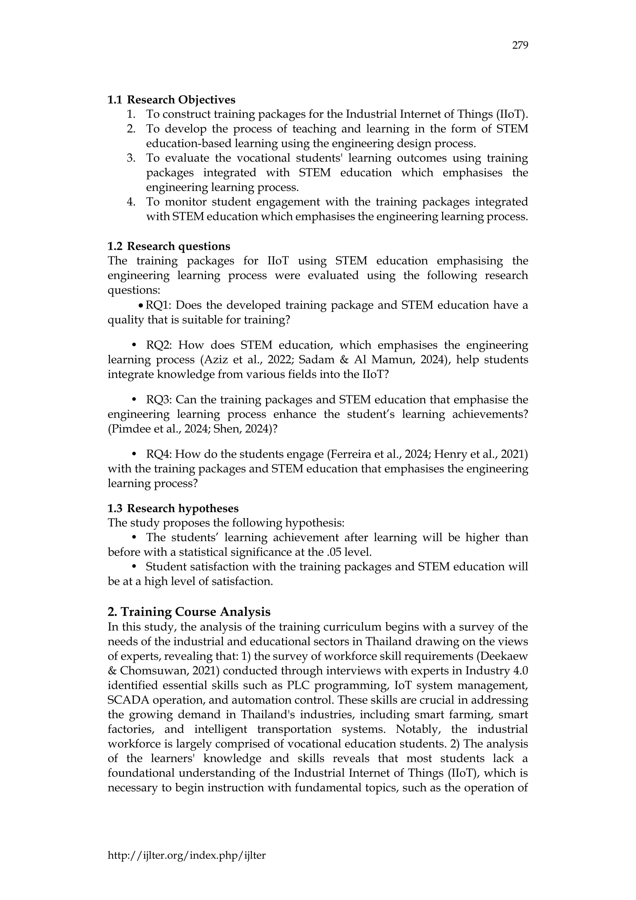 279
http://ijlter.org/index.php/ijlter
1.1 Research Objectives
1. To construct training packages for the Industrial Internet of Things (IIoT).
2. To develop the process of teaching and learning in the form of STEM
education-based learning using the engineering design process.
3. To evaluate the vocational students' learning outcomes using training
packages integrated with STEM education which emphasises the
engineering learning process.
4. To monitor student engagement with the training packages integrated
with STEM education which emphasises the engineering learning process.
1.2 Research questions
The training packages for IIoT using STEM education emphasising the
engineering learning process were evaluated using the following research
questions:
• RQ1: Does the developed training package and STEM education have a
quality that is suitable for training?
• RQ2: How does STEM education, which emphasises the engineering
learning process (Aziz et al., 2022; Sadam & Al Mamun, 2024), help students
integrate knowledge from various fields into the IIoT?
• RQ3: Can the training packages and STEM education that emphasise the
engineering learning process enhance the student’s learning achievements?
(Pimdee et al., 2024; Shen, 2024)?
• RQ4: How do the students engage (Ferreira et al., 2024; Henry et al., 2021)
with the training packages and STEM education that emphasises the engineering
learning process?
1.3 Research hypotheses
The study proposes the following hypothesis:
• The students’ learning achievement after learning will be higher than
before with a statistical significance at the .05 level.
• Student satisfaction with the training packages and STEM education will
be at a high level of satisfaction.
2. Training Course Analysis
In this study, the analysis of the training curriculum begins with a survey of the
needs of the industrial and educational sectors in Thailand drawing on the views
of experts, revealing that: 1) the survey of workforce skill requirements (Deekaew
& Chomsuwan, 2021) conducted through interviews with experts in Industry 4.0
identified essential skills such as PLC programming, IoT system management,
SCADA operation, and automation control. These skills are crucial in addressing
the growing demand in Thailand's industries, including smart farming, smart
factories, and intelligent transportation systems. Notably, the industrial
workforce is largely comprised of vocational education students. 2) The analysis
of the learners' knowledge and skills reveals that most students lack a
foundational understanding of the Industrial Internet of Things (IIoT), which is
necessary to begin instruction with fundamental topics, such as the operation of
 
