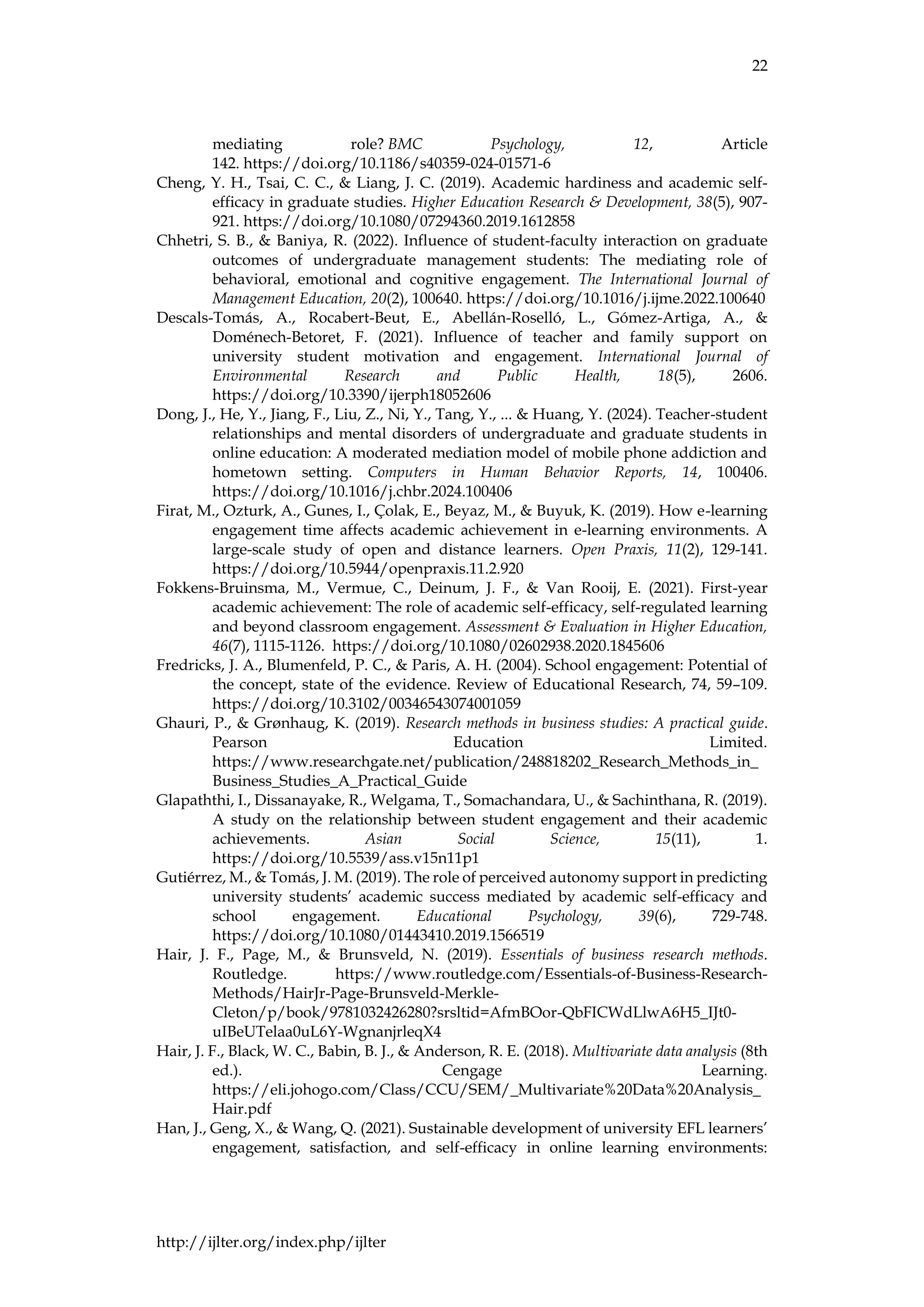 22
http://ijlter.org/index.php/ijlter
mediating role? BMC Psychology, 12, Article
142. https://doi.org/10.1186/s40359-024-01571-6
Cheng, Y. H., Tsai, C. C., & Liang, J. C. (2019). Academic hardiness and academic self-
efficacy in graduate studies. Higher Education Research & Development, 38(5), 907-
921. https://doi.org/10.1080/07294360.2019.1612858
Chhetri, S. B., & Baniya, R. (2022). Influence of student-faculty interaction on graduate
outcomes of undergraduate management students: The mediating role of
behavioral, emotional and cognitive engagement. The International Journal of
Management Education, 20(2), 100640. https://doi.org/10.1016/j.ijme.2022.100640
Descals-Tomás, A., Rocabert-Beut, E., Abellán-Roselló, L., Gómez-Artiga, A., &
Doménech-Betoret, F. (2021). Influence of teacher and family support on
university student motivation and engagement. International Journal of
Environmental Research and Public Health, 18(5), 2606.
https://doi.org/10.3390/ijerph18052606
Dong, J., He, Y., Jiang, F., Liu, Z., Ni, Y., Tang, Y., ... & Huang, Y. (2024). Teacher-student
relationships and mental disorders of undergraduate and graduate students in
online education: A moderated mediation model of mobile phone addiction and
hometown setting. Computers in Human Behavior Reports, 14, 100406.
https://doi.org/10.1016/j.chbr.2024.100406
Firat, M., Ozturk, A., Gunes, I., Çolak, E., Beyaz, M., & Buyuk, K. (2019). How e-learning
engagement time affects academic achievement in e-learning environments. A
large-scale study of open and distance learners. Open Praxis, 11(2), 129-141.
https://doi.org/10.5944/openpraxis.11.2.920
Fokkens-Bruinsma, M., Vermue, C., Deinum, J. F., & Van Rooij, E. (2021). First-year
academic achievement: The role of academic self-efficacy, self-regulated learning
and beyond classroom engagement. Assessment & Evaluation in Higher Education,
46(7), 1115-1126. https://doi.org/10.1080/02602938.2020.1845606
Fredricks, J. A., Blumenfeld, P. C., & Paris, A. H. (2004). School engagement: Potential of
the concept, state of the evidence. Review of Educational Research, 74, 59–109.
https://doi.org/10.3102/00346543074001059
Ghauri, P., & Grønhaug, K. (2019). Research methods in business studies: A practical guide.
Pearson Education Limited.
https://www.researchgate.net/publication/248818202_Research_Methods_in_
Business_Studies_A_Practical_Guide
Glapaththi, I., Dissanayake, R., Welgama, T., Somachandara, U., & Sachinthana, R. (2019).
A study on the relationship between student engagement and their academic
achievements. Asian Social Science, 15(11), 1.
https://doi.org/10.5539/ass.v15n11p1
Gutiérrez, M., & Tomás, J. M. (2019). The role of perceived autonomy support in predicting
university students’ academic success mediated by academic self-efficacy and
school engagement. Educational Psychology, 39(6), 729-748.
https://doi.org/10.1080/01443410.2019.1566519
Hair, J. F., Page, M., & Brunsveld, N. (2019). Essentials of business research methods.
Routledge. https://www.routledge.com/Essentials-of-Business-Research-
Methods/HairJr-Page-Brunsveld-Merkle-
Cleton/p/book/9781032426280?srsltid=AfmBOor-QbFICWdLlwA6H5_IJt0-
uIBeUTelaa0uL6Y-WgnanjrleqX4
Hair, J. F., Black, W. C., Babin, B. J., & Anderson, R. E. (2018). Multivariate data analysis (8th
ed.). Cengage Learning.
https://eli.johogo.com/Class/CCU/SEM/_Multivariate%20Data%20Analysis_
Hair.pdf
Han, J., Geng, X., & Wang, Q. (2021). Sustainable development of university EFL learners’
engagement, satisfaction, and self-efficacy in online learning environments:
 