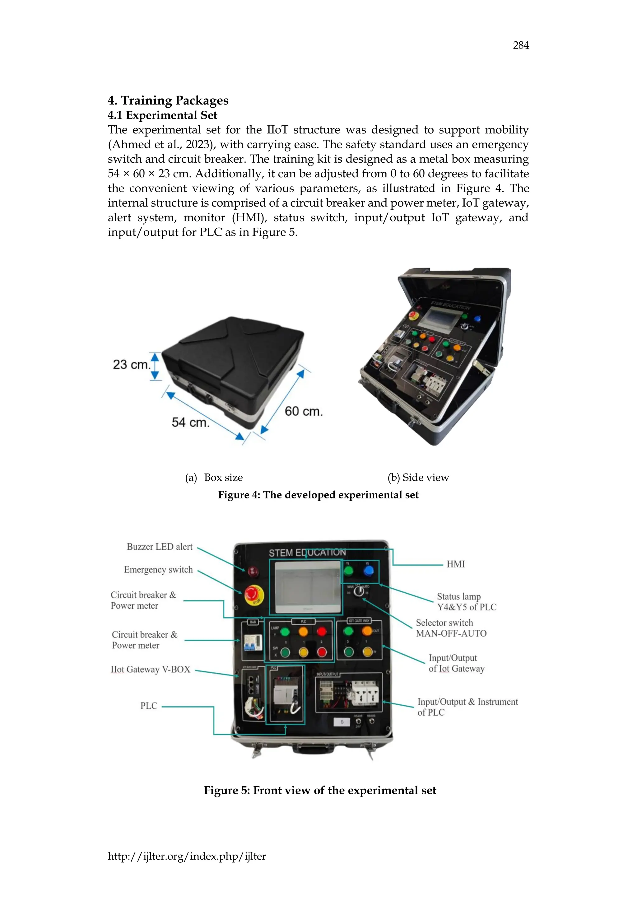 284
http://ijlter.org/index.php/ijlter
4. Training Packages
4.1 Experimental Set
The experimental set for the IIoT structure was designed to support mobility
(Ahmed et al., 2023), with carrying ease. The safety standard uses an emergency
switch and circuit breaker. The training kit is designed as a metal box measuring
54 × 60 × 23 cm. Additionally, it can be adjusted from 0 to 60 degrees to facilitate
the convenient viewing of various parameters, as illustrated in Figure 4. The
internal structure is comprised of a circuit breaker and power meter, IoT gateway,
alert system, monitor (HMI), status switch, input/output IoT gateway, and
input/output for PLC as in Figure 5.
(a) Box size (b) Side view
Figure 4: The developed experimental set
Figure 5: Front view of the experimental set
 