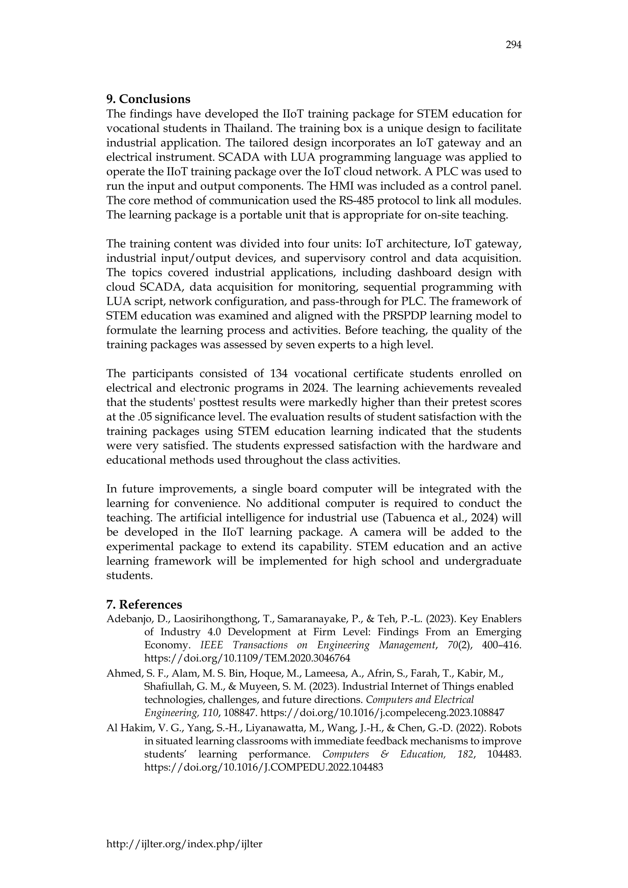294
http://ijlter.org/index.php/ijlter
9. Conclusions
The findings have developed the IIoT training package for STEM education for
vocational students in Thailand. The training box is a unique design to facilitate
industrial application. The tailored design incorporates an IoT gateway and an
electrical instrument. SCADA with LUA programming language was applied to
operate the IIoT training package over the IoT cloud network. A PLC was used to
run the input and output components. The HMI was included as a control panel.
The core method of communication used the RS-485 protocol to link all modules.
The learning package is a portable unit that is appropriate for on-site teaching.
The training content was divided into four units: IoT architecture, IoT gateway,
industrial input/output devices, and supervisory control and data acquisition.
The topics covered industrial applications, including dashboard design with
cloud SCADA, data acquisition for monitoring, sequential programming with
LUA script, network configuration, and pass-through for PLC. The framework of
STEM education was examined and aligned with the PRSPDP learning model to
formulate the learning process and activities. Before teaching, the quality of the
training packages was assessed by seven experts to a high level.
The participants consisted of 134 vocational certificate students enrolled on
electrical and electronic programs in 2024. The learning achievements revealed
that the students' posttest results were markedly higher than their pretest scores
at the .05 significance level. The evaluation results of student satisfaction with the
training packages using STEM education learning indicated that the students
were very satisfied. The students expressed satisfaction with the hardware and
educational methods used throughout the class activities.
In future improvements, a single board computer will be integrated with the
learning for convenience. No additional computer is required to conduct the
teaching. The artificial intelligence for industrial use (Tabuenca et al., 2024) will
be developed in the IIoT learning package. A camera will be added to the
experimental package to extend its capability. STEM education and an active
learning framework will be implemented for high school and undergraduate
students.
7. References
Adebanjo, D., Laosirihongthong, T., Samaranayake, P., & Teh, P.-L. (2023). Key Enablers
of Industry 4.0 Development at Firm Level: Findings From an Emerging
Economy. IEEE Transactions on Engineering Management, 70(2), 400–416.
https://doi.org/10.1109/TEM.2020.3046764
Ahmed, S. F., Alam, M. S. Bin, Hoque, M., Lameesa, A., Afrin, S., Farah, T., Kabir, M.,
Shafiullah, G. M., & Muyeen, S. M. (2023). Industrial Internet of Things enabled
technologies, challenges, and future directions. Computers and Electrical
Engineering, 110, 108847. https://doi.org/10.1016/j.compeleceng.2023.108847
Al Hakim, V. G., Yang, S.-H., Liyanawatta, M., Wang, J.-H., & Chen, G.-D. (2022). Robots
in situated learning classrooms with immediate feedback mechanisms to improve
students’ learning performance. Computers & Education, 182, 104483.
https://doi.org/10.1016/J.COMPEDU.2022.104483
 