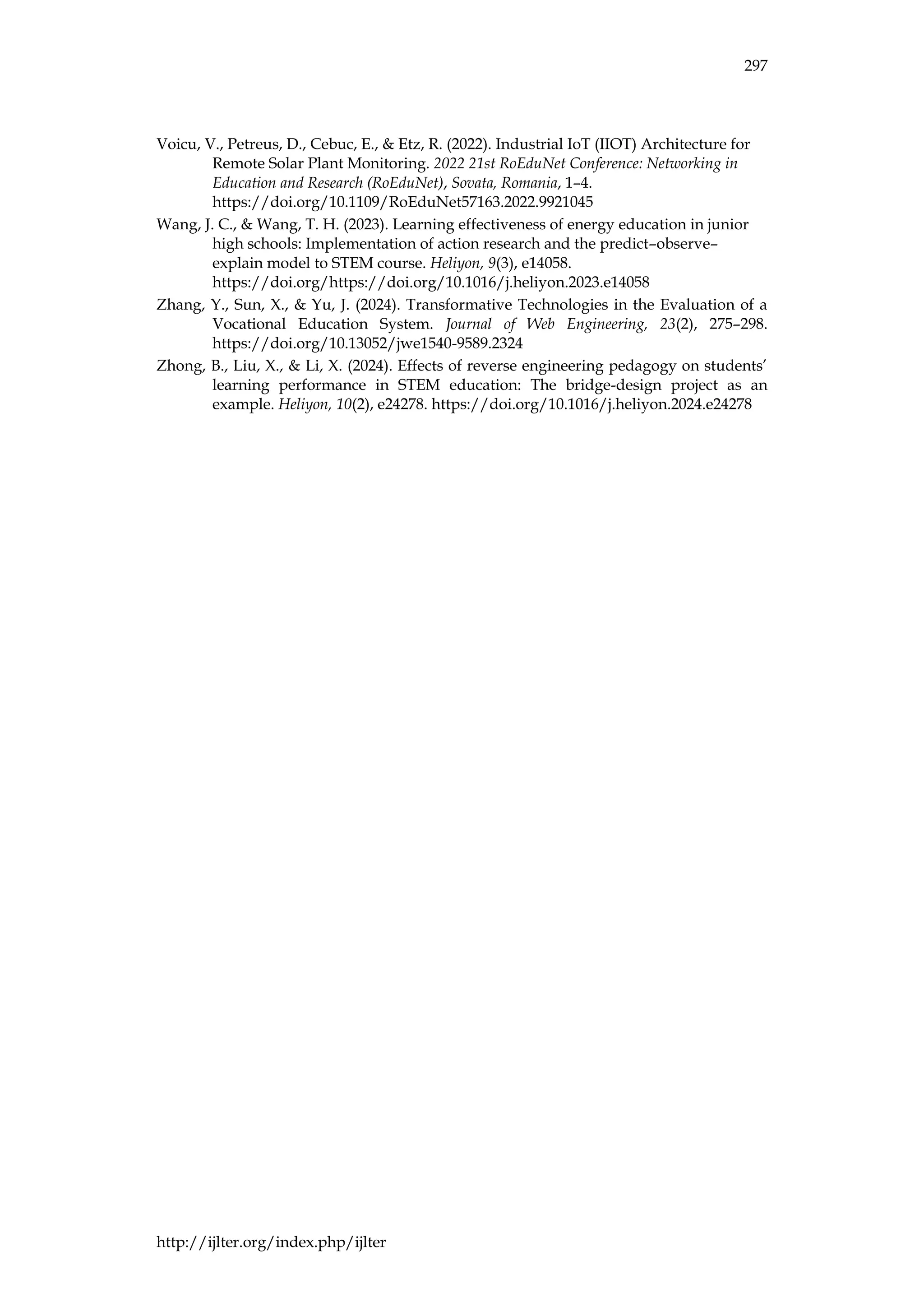 297
http://ijlter.org/index.php/ijlter
Voicu, V., Petreus, D., Cebuc, E., & Etz, R. (2022). Industrial IoT (IIOT) Architecture for
Remote Solar Plant Monitoring. 2022 21st RoEduNet Conference: Networking in
Education and Research (RoEduNet), Sovata, Romania, 1–4.
https://doi.org/10.1109/RoEduNet57163.2022.9921045
Wang, J. C., & Wang, T. H. (2023). Learning effectiveness of energy education in junior
high schools: Implementation of action research and the predict–observe–
explain model to STEM course. Heliyon, 9(3), e14058.
https://doi.org/https://doi.org/10.1016/j.heliyon.2023.e14058
Zhang, Y., Sun, X., & Yu, J. (2024). Transformative Technologies in the Evaluation of a
Vocational Education System. Journal of Web Engineering, 23(2), 275–298.
https://doi.org/10.13052/jwe1540-9589.2324
Zhong, B., Liu, X., & Li, X. (2024). Effects of reverse engineering pedagogy on students’
learning performance in STEM education: The bridge-design project as an
example. Heliyon, 10(2), e24278. https://doi.org/10.1016/j.heliyon.2024.e24278
 