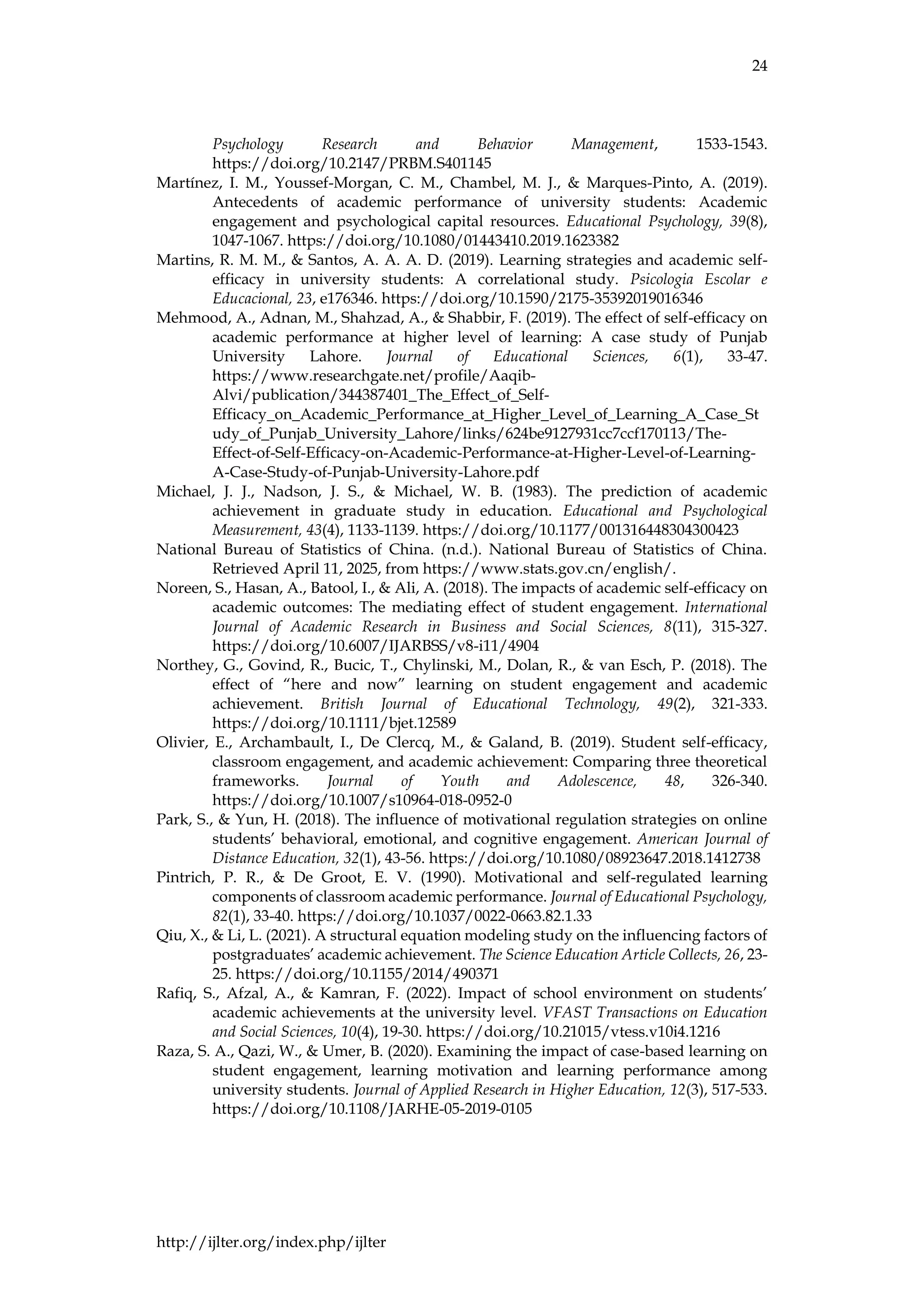 24
http://ijlter.org/index.php/ijlter
Psychology Research and Behavior Management, 1533-1543.
https://doi.org/10.2147/PRBM.S401145
Martínez, I. M., Youssef-Morgan, C. M., Chambel, M. J., & Marques-Pinto, A. (2019).
Antecedents of academic performance of university students: Academic
engagement and psychological capital resources. Educational Psychology, 39(8),
1047-1067. https://doi.org/10.1080/01443410.2019.1623382
Martins, R. M. M., & Santos, A. A. A. D. (2019). Learning strategies and academic self-
efficacy in university students: A correlational study. Psicologia Escolar e
Educacional, 23, e176346. https://doi.org/10.1590/2175-35392019016346
Mehmood, A., Adnan, M., Shahzad, A., & Shabbir, F. (2019). The effect of self-efficacy on
academic performance at higher level of learning: A case study of Punjab
University Lahore. Journal of Educational Sciences, 6(1), 33-47.
https://www.researchgate.net/profile/Aaqib-
Alvi/publication/344387401_The_Effect_of_Self-
Efficacy_on_Academic_Performance_at_Higher_Level_of_Learning_A_Case_St
udy_of_Punjab_University_Lahore/links/624be9127931cc7ccf170113/The-
Effect-of-Self-Efficacy-on-Academic-Performance-at-Higher-Level-of-Learning-
A-Case-Study-of-Punjab-University-Lahore.pdf
Michael, J. J., Nadson, J. S., & Michael, W. B. (1983). The prediction of academic
achievement in graduate study in education. Educational and Psychological
Measurement, 43(4), 1133-1139. https://doi.org/10.1177/001316448304300423
National Bureau of Statistics of China. (n.d.). National Bureau of Statistics of China.
Retrieved April 11, 2025, from https://www.stats.gov.cn/english/.
Noreen, S., Hasan, A., Batool, I., & Ali, A. (2018). The impacts of academic self-efficacy on
academic outcomes: The mediating effect of student engagement. International
Journal of Academic Research in Business and Social Sciences, 8(11), 315-327.
https://doi.org/10.6007/IJARBSS/v8-i11/4904
Northey, G., Govind, R., Bucic, T., Chylinski, M., Dolan, R., & van Esch, P. (2018). The
effect of “here and now” learning on student engagement and academic
achievement. British Journal of Educational Technology, 49(2), 321-333.
https://doi.org/10.1111/bjet.12589
Olivier, E., Archambault, I., De Clercq, M., & Galand, B. (2019). Student self-efficacy,
classroom engagement, and academic achievement: Comparing three theoretical
frameworks. Journal of Youth and Adolescence, 48, 326-340.
https://doi.org/10.1007/s10964-018-0952-0
Park, S., & Yun, H. (2018). The influence of motivational regulation strategies on online
students’ behavioral, emotional, and cognitive engagement. American Journal of
Distance Education, 32(1), 43-56. https://doi.org/10.1080/08923647.2018.1412738
Pintrich, P. R., & De Groot, E. V. (1990). Motivational and self-regulated learning
components of classroom academic performance. Journal of Educational Psychology,
82(1), 33-40. https://doi.org/10.1037/0022-0663.82.1.33
Qiu, X., & Li, L. (2021). A structural equation modeling study on the influencing factors of
postgraduates’ academic achievement. The Science Education Article Collects, 26, 23-
25. https://doi.org/10.1155/2014/490371
Rafiq, S., Afzal, A., & Kamran, F. (2022). Impact of school environment on students’
academic achievements at the university level. VFAST Transactions on Education
and Social Sciences, 10(4), 19-30. https://doi.org/10.21015/vtess.v10i4.1216
Raza, S. A., Qazi, W., & Umer, B. (2020). Examining the impact of case-based learning on
student engagement, learning motivation and learning performance among
university students. Journal of Applied Research in Higher Education, 12(3), 517-533.
https://doi.org/10.1108/JARHE-05-2019-0105
 