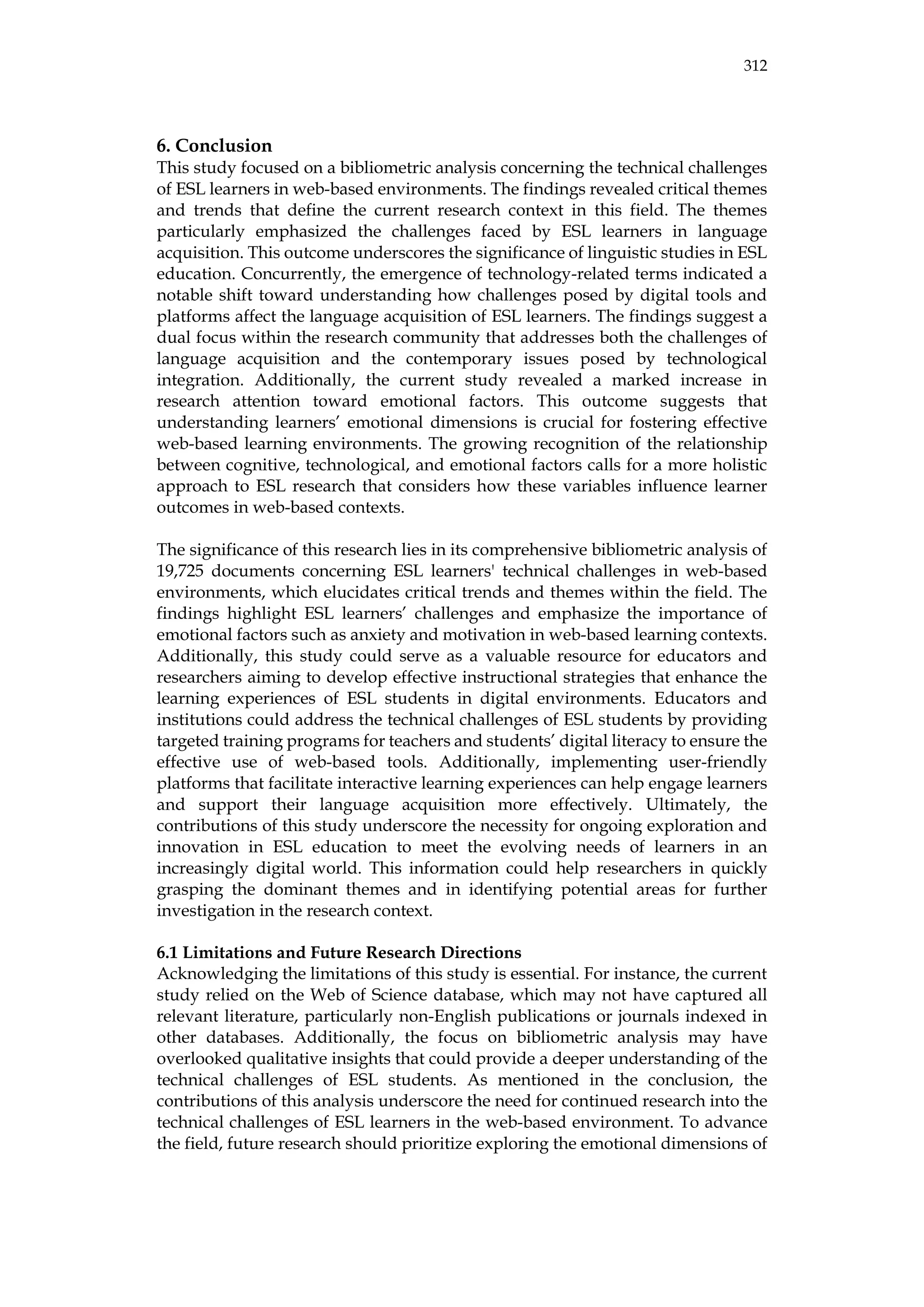 312
6. Conclusion
This study focused on a bibliometric analysis concerning the technical challenges
of ESL learners in web-based environments. The findings revealed critical themes
and trends that define the current research context in this field. The themes
particularly emphasized the challenges faced by ESL learners in language
acquisition. This outcome underscores the significance of linguistic studies in ESL
education. Concurrently, the emergence of technology-related terms indicated a
notable shift toward understanding how challenges posed by digital tools and
platforms affect the language acquisition of ESL learners. The findings suggest a
dual focus within the research community that addresses both the challenges of
language acquisition and the contemporary issues posed by technological
integration. Additionally, the current study revealed a marked increase in
research attention toward emotional factors. This outcome suggests that
understanding learners’ emotional dimensions is crucial for fostering effective
web-based learning environments. The growing recognition of the relationship
between cognitive, technological, and emotional factors calls for a more holistic
approach to ESL research that considers how these variables influence learner
outcomes in web-based contexts.
The significance of this research lies in its comprehensive bibliometric analysis of
19,725 documents concerning ESL learners' technical challenges in web-based
environments, which elucidates critical trends and themes within the field. The
findings highlight ESL learners’ challenges and emphasize the importance of
emotional factors such as anxiety and motivation in web-based learning contexts.
Additionally, this study could serve as a valuable resource for educators and
researchers aiming to develop effective instructional strategies that enhance the
learning experiences of ESL students in digital environments. Educators and
institutions could address the technical challenges of ESL students by providing
targeted training programs for teachers and students’ digital literacy to ensure the
effective use of web-based tools. Additionally, implementing user-friendly
platforms that facilitate interactive learning experiences can help engage learners
and support their language acquisition more effectively. Ultimately, the
contributions of this study underscore the necessity for ongoing exploration and
innovation in ESL education to meet the evolving needs of learners in an
increasingly digital world. This information could help researchers in quickly
grasping the dominant themes and in identifying potential areas for further
investigation in the research context.
6.1 Limitations and Future Research Directions
Acknowledging the limitations of this study is essential. For instance, the current
study relied on the Web of Science database, which may not have captured all
relevant literature, particularly non-English publications or journals indexed in
other databases. Additionally, the focus on bibliometric analysis may have
overlooked qualitative insights that could provide a deeper understanding of the
technical challenges of ESL students. As mentioned in the conclusion, the
contributions of this analysis underscore the need for continued research into the
technical challenges of ESL learners in the web-based environment. To advance
the field, future research should prioritize exploring the emotional dimensions of
 