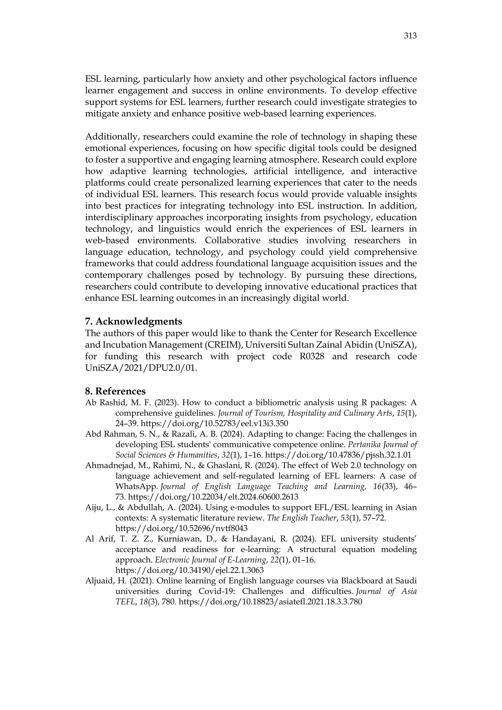 313
ESL learning, particularly how anxiety and other psychological factors influence
learner engagement and success in online environments. To develop effective
support systems for ESL learners, further research could investigate strategies to
mitigate anxiety and enhance positive web-based learning experiences.
Additionally, researchers could examine the role of technology in shaping these
emotional experiences, focusing on how specific digital tools could be designed
to foster a supportive and engaging learning atmosphere. Research could explore
how adaptive learning technologies, artificial intelligence, and interactive
platforms could create personalized learning experiences that cater to the needs
of individual ESL learners. This research focus would provide valuable insights
into best practices for integrating technology into ESL instruction. In addition,
interdisciplinary approaches incorporating insights from psychology, education
technology, and linguistics would enrich the experiences of ESL learners in
web-based environments. Collaborative studies involving researchers in
language education, technology, and psychology could yield comprehensive
frameworks that could address foundational language acquisition issues and the
contemporary challenges posed by technology. By pursuing these directions,
researchers could contribute to developing innovative educational practices that
enhance ESL learning outcomes in an increasingly digital world.
7. Acknowledgments
The authors of this paper would like to thank the Center for Research Excellence
and Incubation Management (CREIM), Universiti Sultan Zainal Abidin (UniSZA),
for funding this research with project code R0328 and research code
UniSZA/2021/DPU2.0/01.
8. References
Ab Rashid, M. F. (2023). How to conduct a bibliometric analysis using R packages: A
comprehensive guidelines. Journal of Tourism, Hospitality and Culinary Arts, 15(1),
24–39. https://doi.org/10.52783/eel.v13i3.350
Abd Rahman, S. N., & Razali, A. B. (2024). Adapting to change: Facing the challenges in
developing ESL students' communicative competence online. Pertanika Journal of
Social Sciences & Humanities, 32(1), 1–16. https://doi.org/10.47836/pjssh.32.1.01
Ahmadnejad, M., Rahimi, N., & Ghaslani, R. (2024). The effect of Web 2.0 technology on
language achievement and self-regulated learning of EFL learners: A case of
WhatsApp. Journal of English Language Teaching and Learning, 16(33), 46–
73. https://doi.org/10.22034/elt.2024.60600.2613
Aiju, L., & Abdullah, A. (2024). Using e-modules to support EFL/ESL learning in Asian
contexts: A systematic literature review. The English Teacher, 53(1), 57–72.
https://doi.org/10.52696/nvtf8043
Al Arif, T. Z. Z., Kurniawan, D., & Handayani, R. (2024). EFL university students’
acceptance and readiness for e-learning: A structural equation modeling
approach. Electronic Journal of E-Learning, 22(1), 01–16.
https://doi.org/10.34190/ejel.22.1.3063
Aljuaid, H. (2021). Online learning of English language courses via Blackboard at Saudi
universities during Covid-19: Challenges and difficulties. Journal of Asia
TEFL, 18(3), 780. https://doi.org/10.18823/asiatefl.2021.18.3.3.780
 